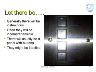Let there be…..
• Generally there will be
  instructions
• Often they will be
  incomprehensible
• There will usually be a
  panel with buttons
• They might be labelled




                            Technology at tutorials   10
 