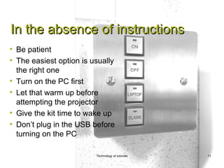 In the absence of instructions
• Be patient
• The easiest option is usually
  the right one
• Turn on the PC first
• Let that warm up before
  attempting the projector
• Give the kit time to wake up
• Don’t plug in the USB before
  turning on the PC

                         Technology at tutorials   11
 