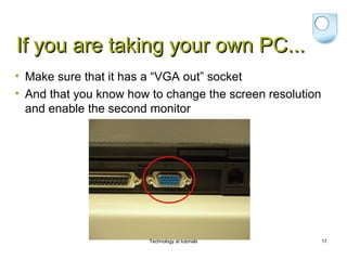 If you are taking your own PC...
• Make sure that it has a “VGA out” socket
• And that you know how to change the screen resolution
  and enable the second monitor




                        Technology at tutorials           17
 