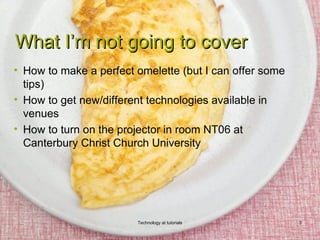 What I’m not going to cover
• How to make a perfect omelette (but I can offer some
  tips)
• How to get new/different technologies available in
  venues
• How to turn on the projector in room NT06 at
  Canterbury Christ Church University




                        Technology at tutorials          3
 