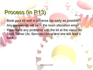 Process (in R13)
• Book your kit well in advance (as early as possible!)
• Any passwords will be in the room allocation email
• If you have any problems with the kit at the venue let
  Trudi Turner (AL Services) know and she will feed it
  back




                         Technology at tutorials           5
 