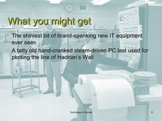 What you might get
• The shiniest bit of brand-spanking new IT equipment
  ever seen
• A tatty old hand-cranked steam-driven PC last used for
  plotting the line of Hadrian’s Wall




                        Technology at tutorials            6
 