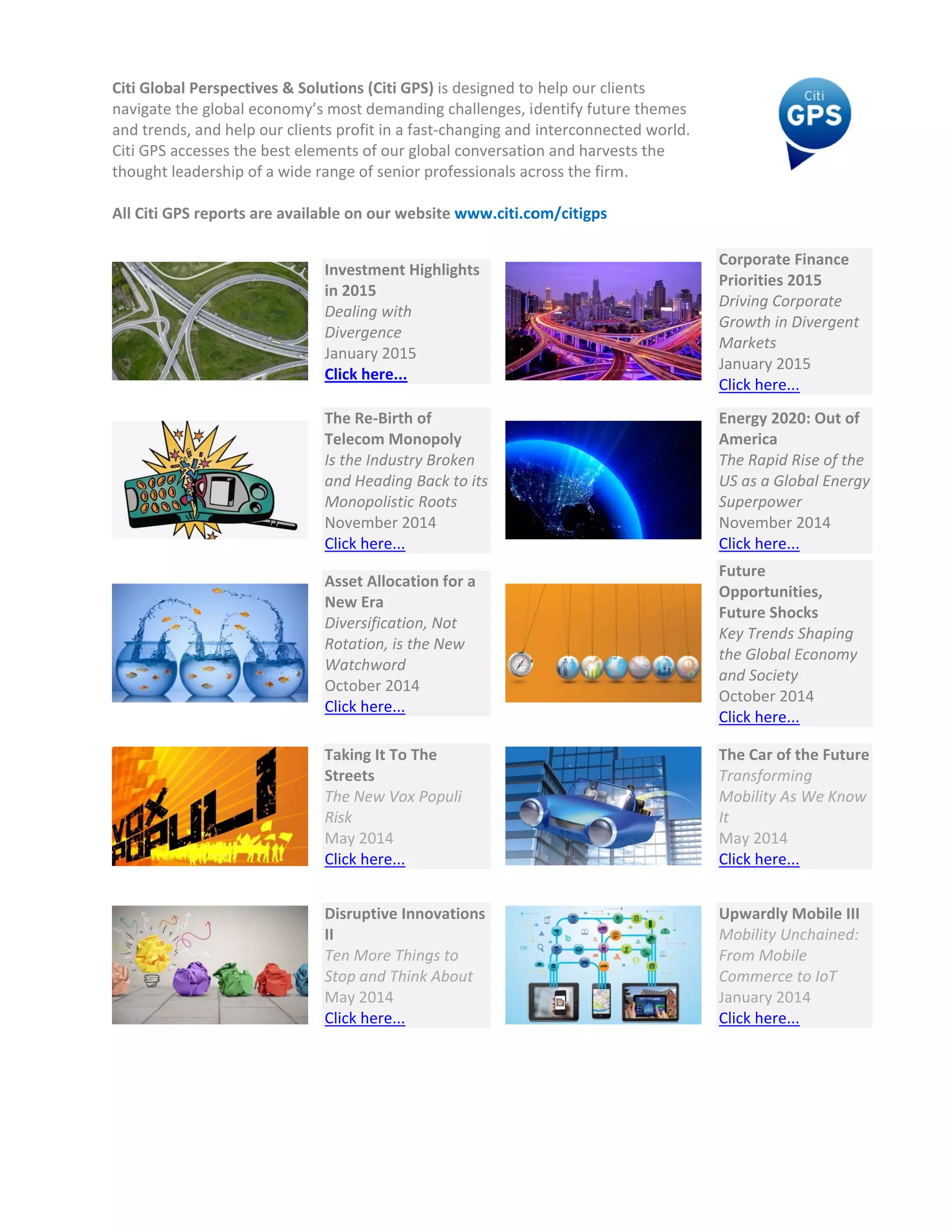 Citi Globa
navigate t
and trend
Citi GPS a
thought le
 
All Citi GP
al Perspective
the global eco
ds, and help o
ccesses the b
eadership of a
PS reports are
es & Solution
onomy’s mos
our clients pro
best elements
a wide range 
e available on
 
Inves
in 20
Deal
Diver
Janu
Click
 
The 
Telec
Is the
and H
Mon
Nove
Click
 
Asse
New
Diver
Rota
Watc
Octo
Click
 
Takin
Stree
The N
Risk 
May 
Click
 
Disru
II 
Ten M
Stop 
May 
Click
ns (Citi GPS) is
t demanding 
ofit in a fast‐c
s of our globa
of senior pro
n our website
stment Highl
015 
ling with 
rgence 
ary 2015 
k here... 
Re‐Birth of 
com Monopo
e Industry Bro
Heading Back
opolistic Roo
ember 2014
k here... 
et Allocation f
w Era 
rsification, No
ation, is the N
chword 
ober 2014 
k here... 
ng It To The 
ets 
New Vox Pop
 
2014 
k here... 
uptive Innova
More Things 
and Think Ab
2014 
k here... 
s designed to 
challenges, i
changing and 
al conversatio
ofessionals ac
e www.citi.co
ights 
oly 
oken 
k to its 
ts 
for a 
ot 
ew 
uli 
ations 
to 
bout  
 help our clie
dentify future
interconnect
on and harves
cross the firm
om/citigps 
ents 
e themes 
ted world. 
sts the 
m. 
 
 
 
 
 
Corporate F
Priorities 20
Driving Corp
Growth in D
Markets 
January 201
Click here...
Energy 2020
America 
The Rapid R
US as a Glob
Superpower
November 2
Click here...
Future 
Opportuniti
Future Shoc
Key Trends S
the Global E
and Society
October 201
Click here...
The Car of t
Transformin
Mobility As 
It  
May 2014
Click here...
Upwardly M
Mobility Unc
From Mobile
Commerce t
January 201
Click here...
 
Finance 
015 
porate 
Divergent 
15 
0: Out of 
ise of the 
bal Energy 
r 
2014 
ies, 
cks 
Shaping 
Economy 
14 
he Future
ng 
We Know 
Mobile III 
chained: 
e 
to IoT  
14 
 