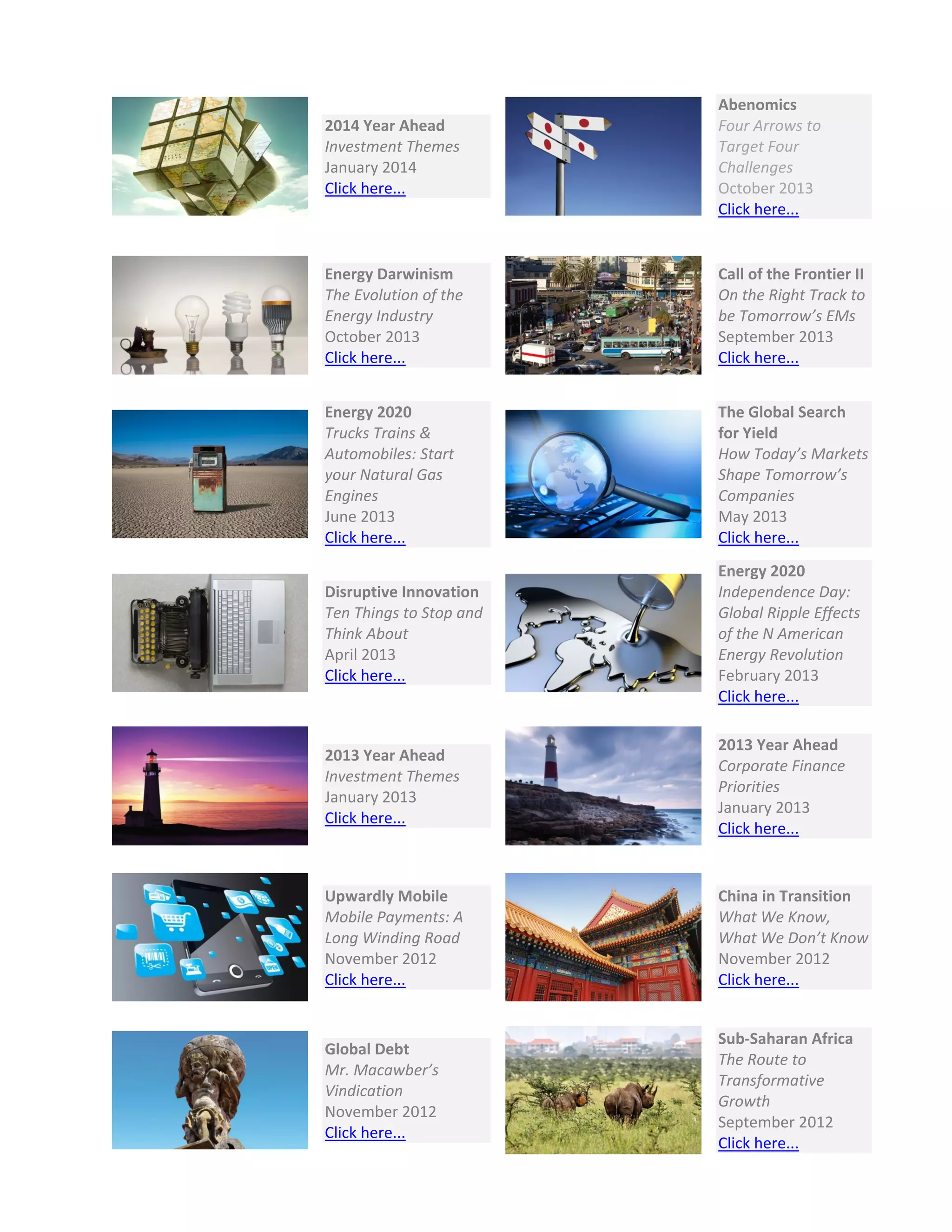  
 
2014 Year Ahead 
Investment Themes 
January 2014 
Click here... 
 
Abenomics 
Four Arrows to 
Target Four 
Challenges 
October 2013 
Click here... 
 
Energy Darwinism 
The Evolution of the 
Energy Industry 
October 2013 
Click here... 
 
Call of the Frontier II
On the Right Track to 
be Tomorrow’s EMs 
September 2013 
Click here... 
 
Energy 2020 
Trucks Trains & 
Automobiles: Start 
your Natural Gas 
Engines 
June 2013 
Click here...   
The Global Search 
for Yield 
How Today’s Markets 
Shape Tomorrow’s 
Companies 
May 2013 
Click here... 
 
Disruptive Innovation 
Ten Things to Stop and 
Think About 
April 2013 
Click here... 
 
Energy 2020 
Independence Day: 
Global Ripple Effects 
of the N American 
Energy Revolution 
February 2013 
Click here... 
 
2013 Year Ahead 
Investment Themes 
January 2013 
Click here... 
 
2013 Year Ahead 
Corporate Finance 
Priorities 
January 2013 
Click here... 
 
Upwardly Mobile 
Mobile Payments: A 
Long Winding Road 
November 2012 
Click here... 
 
China in Transition 
What We Know, 
What We Don’t Know
November 2012 
Click here... 
 
Global Debt 
Mr. Macawber’s 
Vindication 
November 2012 
Click here... 
 
Sub‐Saharan Africa 
The Route to 
Transformative 
Growth 
September 2012 
Click here... 
 
