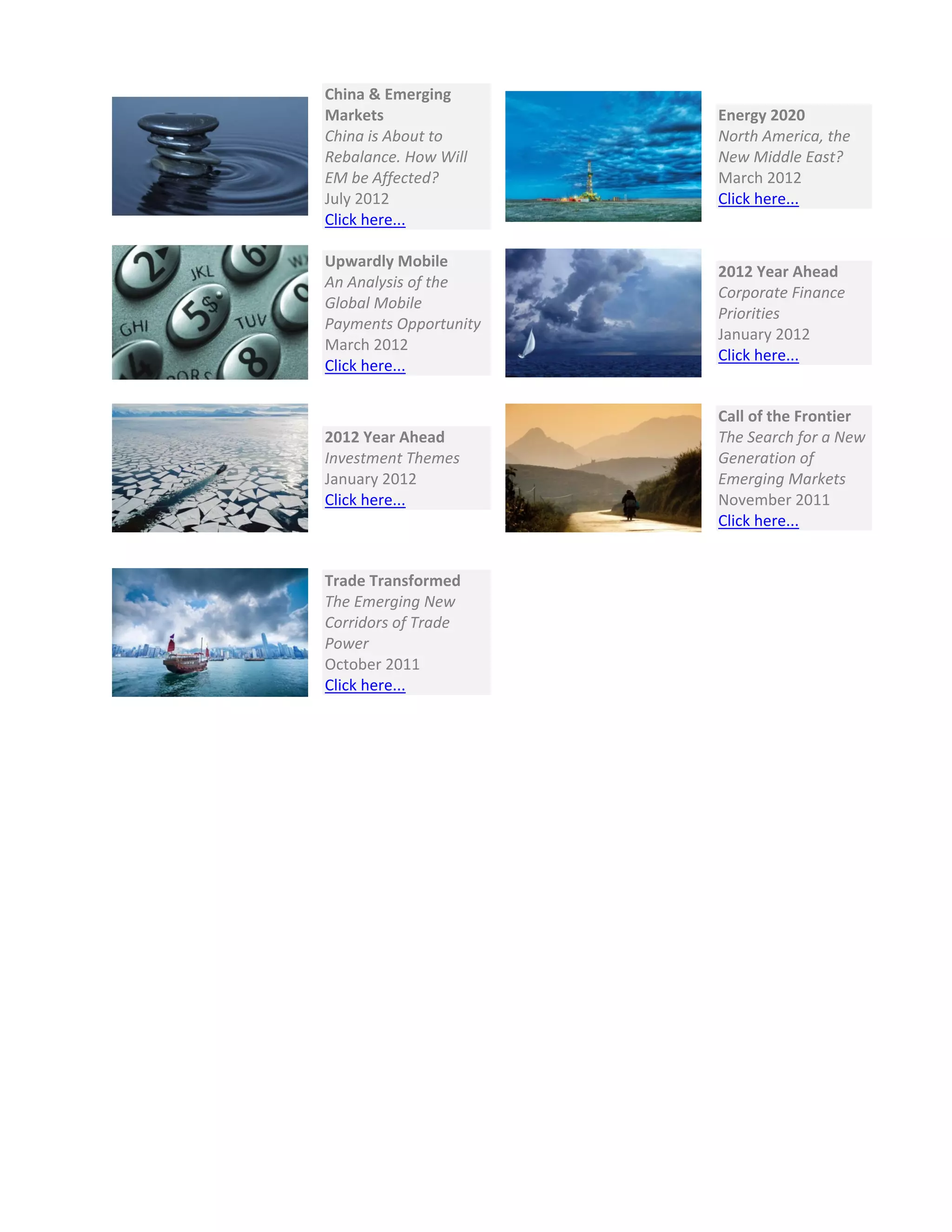  
 
China & Emerging 
Markets 
China is About to 
Rebalance. How Will 
EM be Affected? 
July 2012 
Click here...   
Energy 2020 
North America, the 
New Middle East? 
March 2012 
Click here... 
 
Upwardly Mobile 
An Analysis of the 
Global Mobile 
Payments Opportunity 
March 2012 
Click here...   
2012 Year Ahead 
Corporate Finance 
Priorities 
January 2012 
Click here... 
 
2012 Year Ahead 
Investment Themes 
January 2012 
Click here... 
 
Call of the Frontier 
The Search for a New 
Generation of 
Emerging Markets 
November 2011 
Click here... 
 
Trade Transformed 
The Emerging New 
Corridors of Trade 
Power 
October 2011 
Click here... 
   
 
 