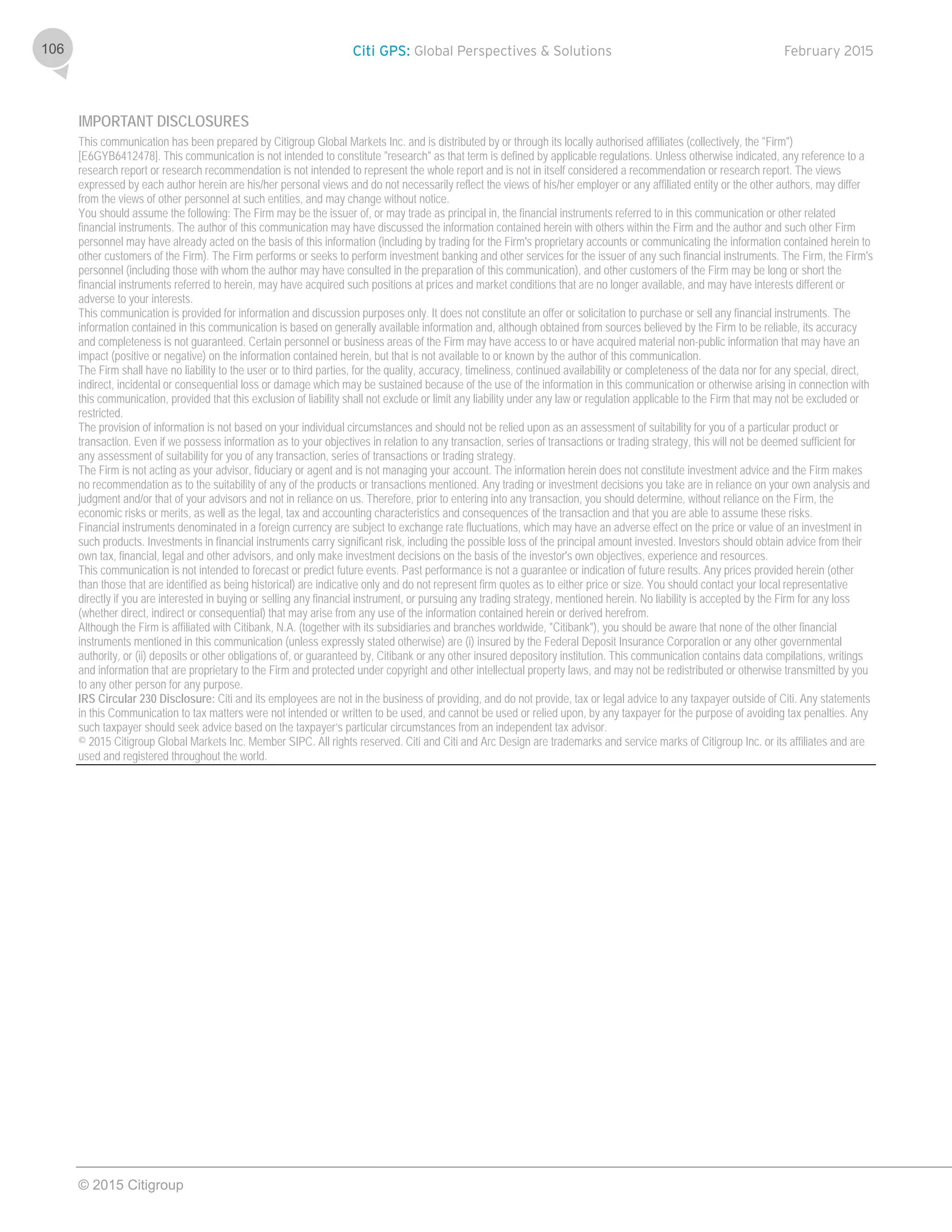 Citi GPS: Global Perspectives & Solutions February 2015
© 2015 Citigroup
106
IMPORTANT DISCLOSURES
This communication has been prepared by Citigroup Global Markets Inc. and is distributed by or through its locally authorised affiliates (collectively, the "Firm")
[E6GYB6412478]. This communication is not intended to constitute "research" as that term is defined by applicable regulations. Unless otherwise indicated, any reference to a
research report or research recommendation is not intended to represent the whole report and is not in itself considered a recommendation or research report. The views
expressed by each author herein are his/her personal views and do not necessarily reflect the views of his/her employer or any affiliated entity or the other authors, may differ
from the views of other personnel at such entities, and may change without notice.
You should assume the following: The Firm may be the issuer of, or may trade as principal in, the financial instruments referred to in this communication or other related
financial instruments. The author of this communication may have discussed the information contained herein with others within the Firm and the author and such other Firm
personnel may have already acted on the basis of this information (including by trading for the Firm's proprietary accounts or communicating the information contained herein to
other customers of the Firm). The Firm performs or seeks to perform investment banking and other services for the issuer of any such financial instruments. The Firm, the Firm's
personnel (including those with whom the author may have consulted in the preparation of this communication), and other customers of the Firm may be long or short the
financial instruments referred to herein, may have acquired such positions at prices and market conditions that are no longer available, and may have interests different or
adverse to your interests.
This communication is provided for information and discussion purposes only. It does not constitute an offer or solicitation to purchase or sell any financial instruments. The
information contained in this communication is based on generally available information and, although obtained from sources believed by the Firm to be reliable, its accuracy
and completeness is not guaranteed. Certain personnel or business areas of the Firm may have access to or have acquired material non-public information that may have an
impact (positive or negative) on the information contained herein, but that is not available to or known by the author of this communication.
The Firm shall have no liability to the user or to third parties, for the quality, accuracy, timeliness, continued availability or completeness of the data nor for any special, direct,
indirect, incidental or consequential loss or damage which may be sustained because of the use of the information in this communication or otherwise arising in connection with
this communication, provided that this exclusion of liability shall not exclude or limit any liability under any law or regulation applicable to the Firm that may not be excluded or
restricted.
The provision of information is not based on your individual circumstances and should not be relied upon as an assessment of suitability for you of a particular product or
transaction. Even if we possess information as to your objectives in relation to any transaction, series of transactions or trading strategy, this will not be deemed sufficient for
any assessment of suitability for you of any transaction, series of transactions or trading strategy.
The Firm is not acting as your advisor, fiduciary or agent and is not managing your account. The information herein does not constitute investment advice and the Firm makes
no recommendation as to the suitability of any of the products or transactions mentioned. Any trading or investment decisions you take are in reliance on your own analysis and
judgment and/or that of your advisors and not in reliance on us. Therefore, prior to entering into any transaction, you should determine, without reliance on the Firm, the
economic risks or merits, as well as the legal, tax and accounting characteristics and consequences of the transaction and that you are able to assume these risks.
Financial instruments denominated in a foreign currency are subject to exchange rate fluctuations, which may have an adverse effect on the price or value of an investment in
such products. Investments in financial instruments carry significant risk, including the possible loss of the principal amount invested. Investors should obtain advice from their
own tax, financial, legal and other advisors, and only make investment decisions on the basis of the investor's own objectives, experience and resources.
This communication is not intended to forecast or predict future events. Past performance is not a guarantee or indication of future results. Any prices provided herein (other
than those that are identified as being historical) are indicative only and do not represent firm quotes as to either price or size. You should contact your local representative
directly if you are interested in buying or selling any financial instrument, or pursuing any trading strategy, mentioned herein. No liability is accepted by the Firm for any loss
(whether direct, indirect or consequential) that may arise from any use of the information contained herein or derived herefrom.
Although the Firm is affiliated with Citibank, N.A. (together with its subsidiaries and branches worldwide, "Citibank"), you should be aware that none of the other financial
instruments mentioned in this communication (unless expressly stated otherwise) are (i) insured by the Federal Deposit Insurance Corporation or any other governmental
authority, or (ii) deposits or other obligations of, or guaranteed by, Citibank or any other insured depository institution. This communication contains data compilations, writings
and information that are proprietary to the Firm and protected under copyright and other intellectual property laws, and may not be redistributed or otherwise transmitted by you
to any other person for any purpose.
IRS Circular 230 Disclosure: Citi and its employees are not in the business of providing, and do not provide, tax or legal advice to any taxpayer outside of Citi. Any statements
in this Communication to tax matters were not intended or written to be used, and cannot be used or relied upon, by any taxpayer for the purpose of avoiding tax penalties. Any
such taxpayer should seek advice based on the taxpayer’s particular circumstances from an independent tax advisor.
© 2015 Citigroup Global Markets Inc. Member SIPC. All rights reserved. Citi and Citi and Arc Design are trademarks and service marks of Citigroup Inc. or its affiliates and are
used and registered throughout the world.
 