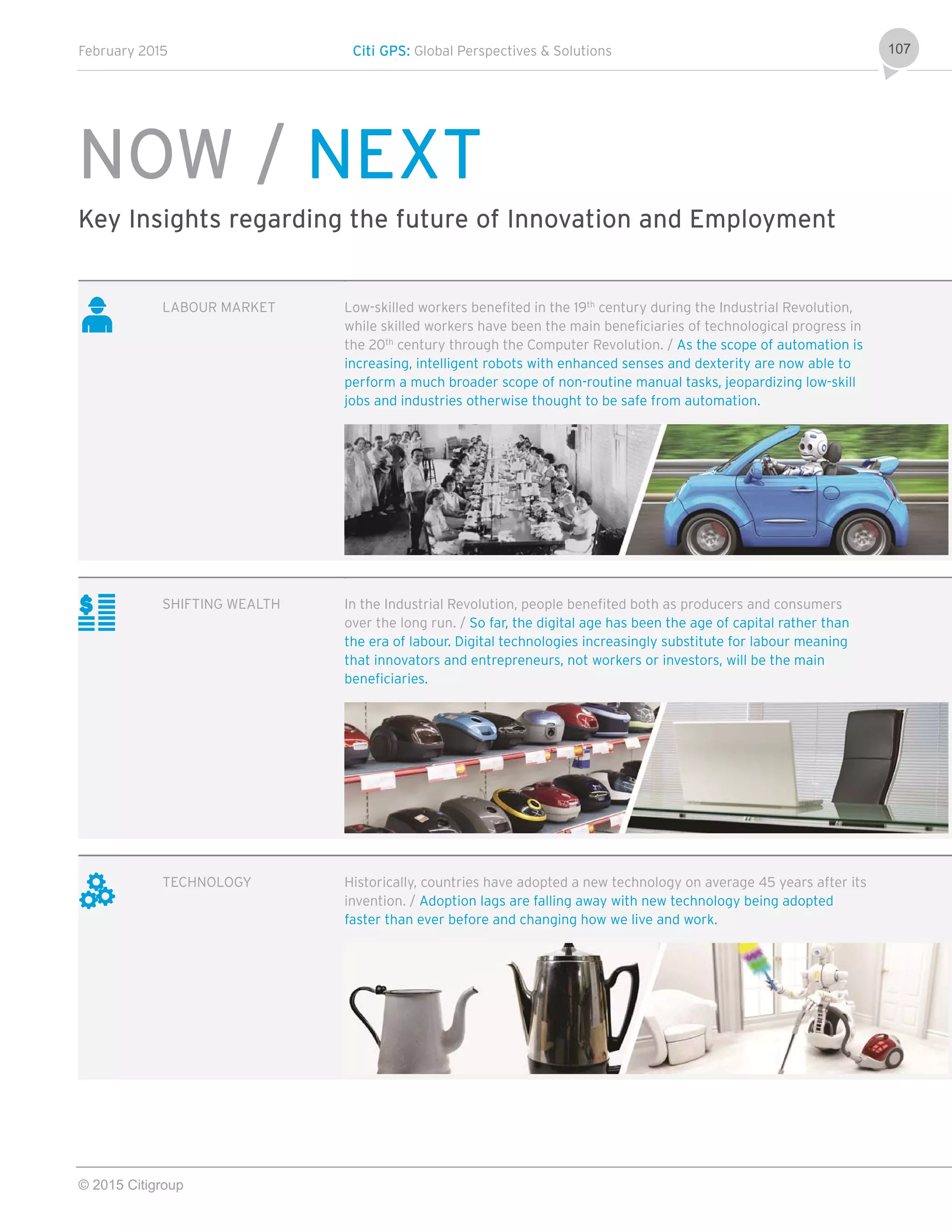 February 2015 Citi GPS: Global Perspectives & Solutions
© 2015 Citigroup
107
NOW / NEXT
Key Insights regarding the future of Innovation and Employment
LABOUR MARKET Low-skilled workers benefited in the 19th
century during the Industrial Revolution,
while skilled workers have been the main beneficiaries of technological progress in
the 20th
century through the Computer Revolution. / As the scope of automation is
increasing, intelligent robots with enhanced senses and dexterity are now able to
perform a much broader scope of non-routine manual tasks, jeopardizing low-skill
jobs and industries otherwise thought to be safe from automation.
SHIFTING WEALTH In the Industrial Revolution, people benefited both as producers and consumers
over the long run. / So far, the digital age has been the age of capital rather than
the era of labour. Digital technologies increasingly substitute for labour meaning
that innovators and entrepreneurs, not workers or investors, will be the main
beneficiaries.
TECHNOLOGY Historically, countries have adopted a new technology on average 45 years after its
invention. / Adoption lags are falling away with new technology being adopted
faster than ever before and changing how we live and work.
 