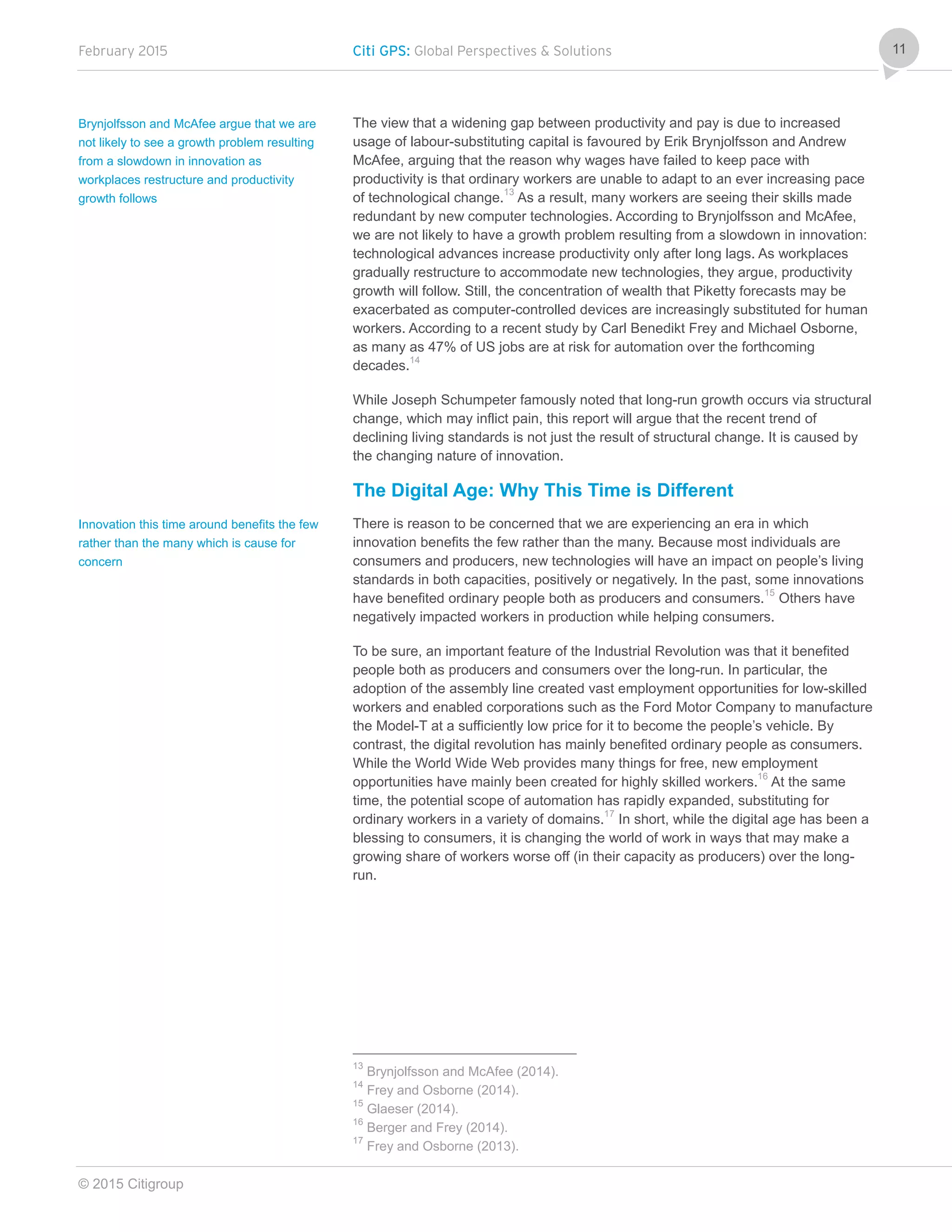 February 2015 Citi GPS: Global Perspectives & Solutions
© 2015 Citigroup
11
The view that a widening gap between productivity and pay is due to increased
usage of labour-substituting capital is favoured by Erik Brynjolfsson and Andrew
McAfee, arguing that the reason why wages have failed to keep pace with
productivity is that ordinary workers are unable to adapt to an ever increasing pace
of technological change.13
As a result, many workers are seeing their skills made
redundant by new computer technologies. According to Brynjolfsson and McAfee,
we are not likely to have a growth problem resulting from a slowdown in innovation:
technological advances increase productivity only after long lags. As workplaces
gradually restructure to accommodate new technologies, they argue, productivity
growth will follow. Still, the concentration of wealth that Piketty forecasts may be
exacerbated as computer-controlled devices are increasingly substituted for human
workers. According to a recent study by Carl Benedikt Frey and Michael Osborne,
as many as 47% of US jobs are at risk for automation over the forthcoming
decades.14
While Joseph Schumpeter famously noted that long-run growth occurs via structural
change, which may inflict pain, this report will argue that the recent trend of
declining living standards is not just the result of structural change. It is caused by
the changing nature of innovation.
The Digital Age: Why This Time is Different
There is reason to be concerned that we are experiencing an era in which
innovation benefits the few rather than the many. Because most individuals are
consumers and producers, new technologies will have an impact on people’s living
standards in both capacities, positively or negatively. In the past, some innovations
have benefited ordinary people both as producers and consumers.15
Others have
negatively impacted workers in production while helping consumers.
To be sure, an important feature of the Industrial Revolution was that it benefited
people both as producers and consumers over the long-run. In particular, the
adoption of the assembly line created vast employment opportunities for low-skilled
workers and enabled corporations such as the Ford Motor Company to manufacture
the Model-T at a sufficiently low price for it to become the people’s vehicle. By
contrast, the digital revolution has mainly benefited ordinary people as consumers.
While the World Wide Web provides many things for free, new employment
opportunities have mainly been created for highly skilled workers.16
At the same
time, the potential scope of automation has rapidly expanded, substituting for
ordinary workers in a variety of domains.17
In short, while the digital age has been a
blessing to consumers, it is changing the world of work in ways that may make a
growing share of workers worse off (in their capacity as producers) over the long-
run.
13
Brynjolfsson and McAfee (2014).
14
Frey and Osborne (2014).
15
Glaeser (2014).
16
Berger and Frey (2014).
17
Frey and Osborne (2013).
Brynjolfsson and McAfee argue that we are
not likely to see a growth problem resulting
from a slowdown in innovation as
workplaces restructure and productivity
growth follows
Innovation this time around benefits the few
rather than the many which is cause for
concern
 