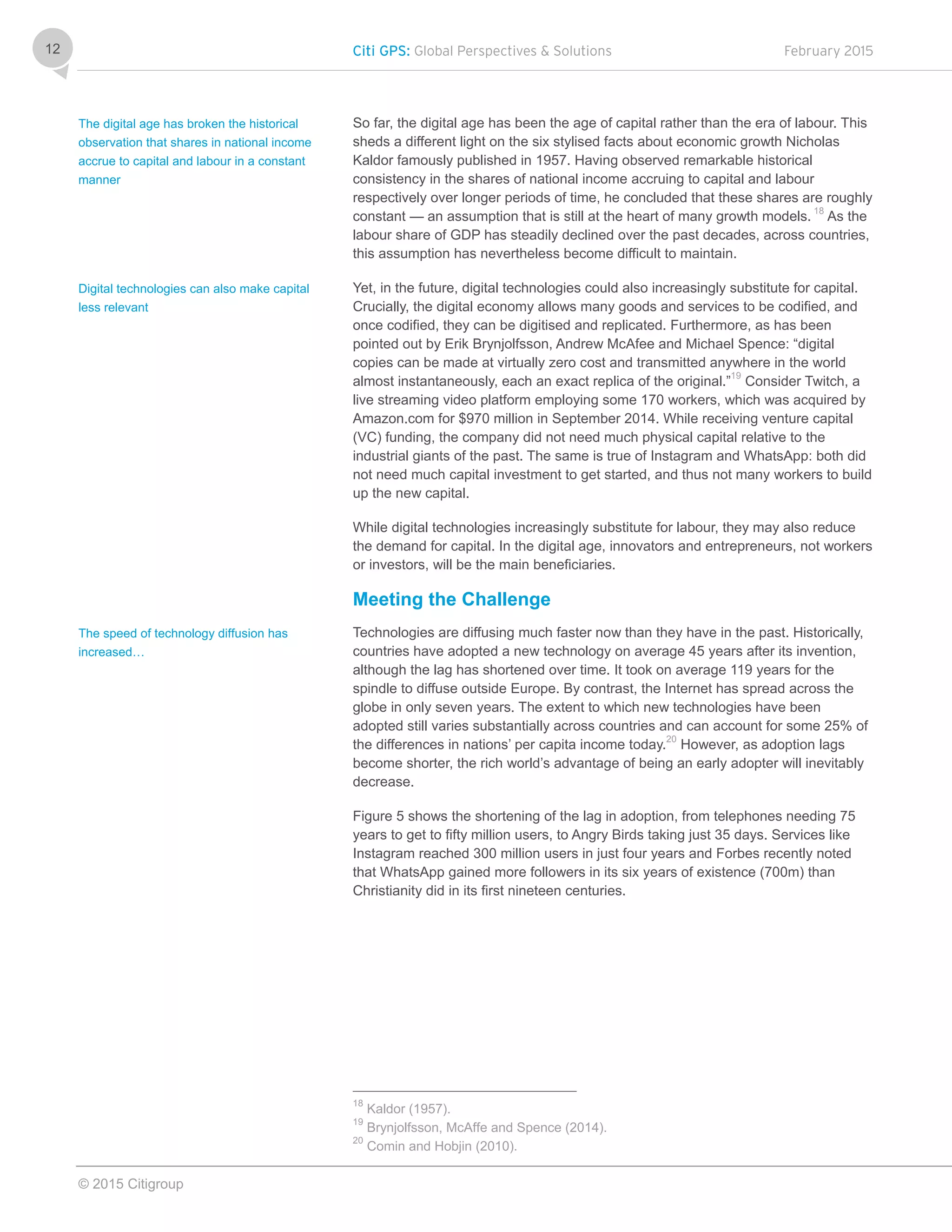 Citi GPS: Global Perspectives & Solutions February 2015
© 2015 Citigroup
12
So far, the digital age has been the age of capital rather than the era of labour. This
sheds a different light on the six stylised facts about economic growth Nicholas
Kaldor famously published in 1957. Having observed remarkable historical
consistency in the shares of national income accruing to capital and labour
respectively over longer periods of time, he concluded that these shares are roughly
constant — an assumption that is still at the heart of many growth models. 18
As the
labour share of GDP has steadily declined over the past decades, across countries,
this assumption has nevertheless become difficult to maintain.
Yet, in the future, digital technologies could also increasingly substitute for capital.
Crucially, the digital economy allows many goods and services to be codified, and
once codified, they can be digitised and replicated. Furthermore, as has been
pointed out by Erik Brynjolfsson, Andrew McAfee and Michael Spence: “digital
copies can be made at virtually zero cost and transmitted anywhere in the world
almost instantaneously, each an exact replica of the original.”19
Consider Twitch, a
live streaming video platform employing some 170 workers, which was acquired by
Amazon.com for $970 million in September 2014. While receiving venture capital
(VC) funding, the company did not need much physical capital relative to the
industrial giants of the past. The same is true of Instagram and WhatsApp: both did
not need much capital investment to get started, and thus not many workers to build
up the new capital.
While digital technologies increasingly substitute for labour, they may also reduce
the demand for capital. In the digital age, innovators and entrepreneurs, not workers
or investors, will be the main beneficiaries.
Meeting the Challenge
Technologies are diffusing much faster now than they have in the past. Historically,
countries have adopted a new technology on average 45 years after its invention,
although the lag has shortened over time. It took on average 119 years for the
spindle to diffuse outside Europe. By contrast, the Internet has spread across the
globe in only seven years. The extent to which new technologies have been
adopted still varies substantially across countries and can account for some 25% of
the differences in nations’ per capita income today.20
However, as adoption lags
become shorter, the rich world’s advantage of being an early adopter will inevitably
decrease.
Figure 5 shows the shortening of the lag in adoption, from telephones needing 75
years to get to fifty million users, to Angry Birds taking just 35 days. Services like
Instagram reached 300 million users in just four years and Forbes recently noted
that WhatsApp gained more followers in its six years of existence (700m) than
Christianity did in its first nineteen centuries.
18
Kaldor (1957).
19
Brynjolfsson, McAffe and Spence (2014).
20
Comin and Hobjin (2010).
The digital age has broken the historical
observation that shares in national income
accrue to capital and labour in a constant
manner
Digital technologies can also make capital
less relevant
The speed of technology diffusion has
increased…
 