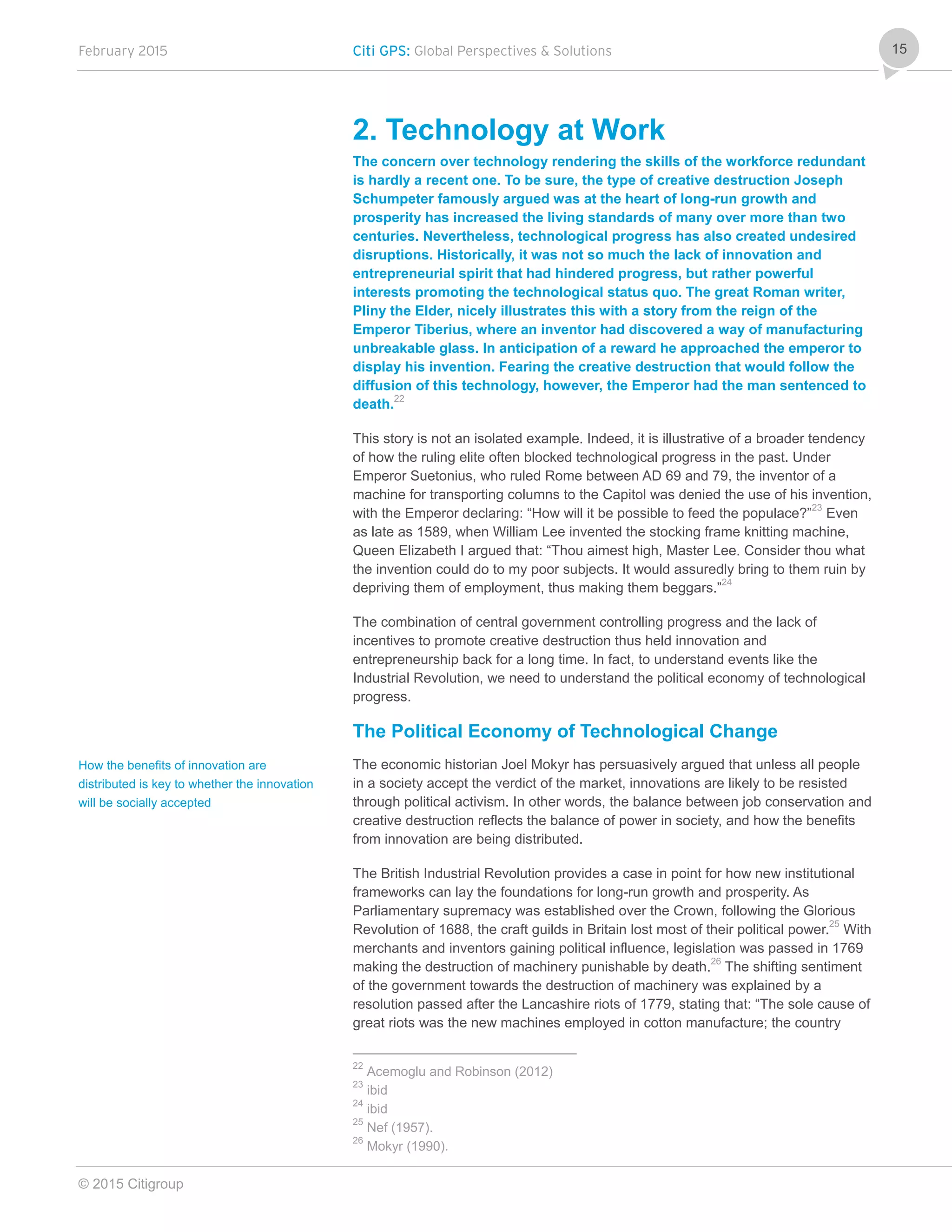 February 2015 Citi GPS: Global Perspectives & Solutions
© 2015 Citigroup
15
2. Technology at Work
The concern over technology rendering the skills of the workforce redundant
is hardly a recent one. To be sure, the type of creative destruction Joseph
Schumpeter famously argued was at the heart of long-run growth and
prosperity has increased the living standards of many over more than two
centuries. Nevertheless, technological progress has also created undesired
disruptions. Historically, it was not so much the lack of innovation and
entrepreneurial spirit that had hindered progress, but rather powerful
interests promoting the technological status quo. The great Roman writer,
Pliny the Elder, nicely illustrates this with a story from the reign of the
Emperor Tiberius, where an inventor had discovered a way of manufacturing
unbreakable glass. In anticipation of a reward he approached the emperor to
display his invention. Fearing the creative destruction that would follow the
diffusion of this technology, however, the Emperor had the man sentenced to
death.22
This story is not an isolated example. Indeed, it is illustrative of a broader tendency
of how the ruling elite often blocked technological progress in the past. Under
Emperor Suetonius, who ruled Rome between AD 69 and 79, the inventor of a
machine for transporting columns to the Capitol was denied the use of his invention,
with the Emperor declaring: “How will it be possible to feed the populace?”23
Even
as late as 1589, when William Lee invented the stocking frame knitting machine,
Queen Elizabeth I argued that: “Thou aimest high, Master Lee. Consider thou what
the invention could do to my poor subjects. It would assuredly bring to them ruin by
depriving them of employment, thus making them beggars.”24
The combination of central government controlling progress and the lack of
incentives to promote creative destruction thus held innovation and
entrepreneurship back for a long time. In fact, to understand events like the
Industrial Revolution, we need to understand the political economy of technological
progress.
The Political Economy of Technological Change
The economic historian Joel Mokyr has persuasively argued that unless all people
in a society accept the verdict of the market, innovations are likely to be resisted
through political activism. In other words, the balance between job conservation and
creative destruction reflects the balance of power in society, and how the benefits
from innovation are being distributed.
The British Industrial Revolution provides a case in point for how new institutional
frameworks can lay the foundations for long-run growth and prosperity. As
Parliamentary supremacy was established over the Crown, following the Glorious
Revolution of 1688, the craft guilds in Britain lost most of their political power.25
With
merchants and inventors gaining political influence, legislation was passed in 1769
making the destruction of machinery punishable by death.26
The shifting sentiment
of the government towards the destruction of machinery was explained by a
resolution passed after the Lancashire riots of 1779, stating that: “The sole cause of
great riots was the new machines employed in cotton manufacture; the country
22
Acemoglu and Robinson (2012)
23
ibid
24
ibid
25
Nef (1957).
26
Mokyr (1990).
How the benefits of innovation are
distributed is key to whether the innovation
will be socially accepted
 