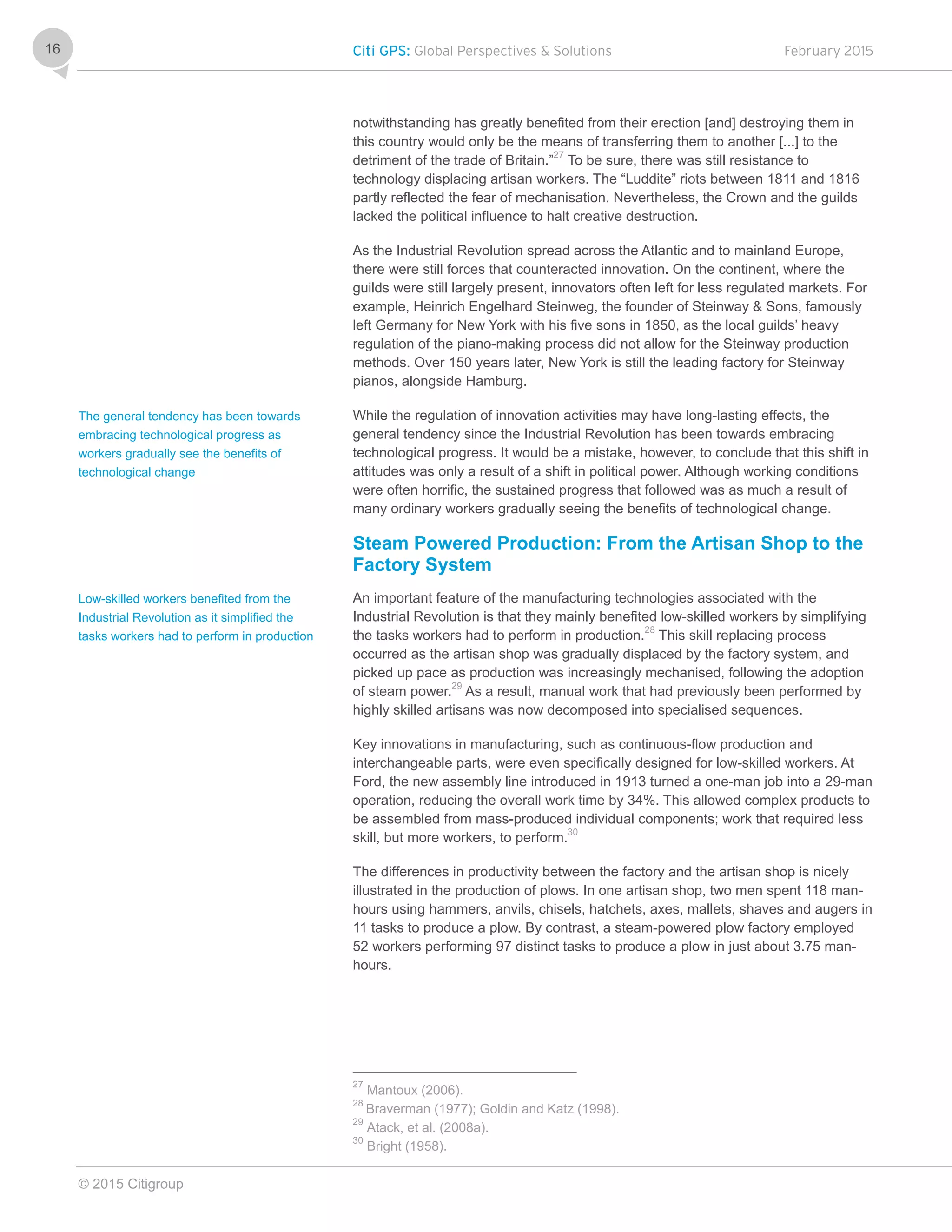 Citi GPS: Global Perspectives & Solutions February 2015
© 2015 Citigroup
16
notwithstanding has greatly benefited from their erection [and] destroying them in
this country would only be the means of transferring them to another [...] to the
detriment of the trade of Britain.”27
To be sure, there was still resistance to
technology displacing artisan workers. The “Luddite” riots between 1811 and 1816
partly reflected the fear of mechanisation. Nevertheless, the Crown and the guilds
lacked the political influence to halt creative destruction.
As the Industrial Revolution spread across the Atlantic and to mainland Europe,
there were still forces that counteracted innovation. On the continent, where the
guilds were still largely present, innovators often left for less regulated markets. For
example, Heinrich Engelhard Steinweg, the founder of Steinway & Sons, famously
left Germany for New York with his five sons in 1850, as the local guilds’ heavy
regulation of the piano-making process did not allow for the Steinway production
methods. Over 150 years later, New York is still the leading factory for Steinway
pianos, alongside Hamburg.
While the regulation of innovation activities may have long-lasting effects, the
general tendency since the Industrial Revolution has been towards embracing
technological progress. It would be a mistake, however, to conclude that this shift in
attitudes was only a result of a shift in political power. Although working conditions
were often horrific, the sustained progress that followed was as much a result of
many ordinary workers gradually seeing the benefits of technological change.
Steam Powered Production: From the Artisan Shop to the
Factory System
An important feature of the manufacturing technologies associated with the
Industrial Revolution is that they mainly benefited low-skilled workers by simplifying
the tasks workers had to perform in production.28
This skill replacing process
occurred as the artisan shop was gradually displaced by the factory system, and
picked up pace as production was increasingly mechanised, following the adoption
of steam power.29
As a result, manual work that had previously been performed by
highly skilled artisans was now decomposed into specialised sequences.
Key innovations in manufacturing, such as continuous-flow production and
interchangeable parts, were even specifically designed for low-skilled workers. At
Ford, the new assembly line introduced in 1913 turned a one-man job into a 29-man
operation, reducing the overall work time by 34%. This allowed complex products to
be assembled from mass-produced individual components; work that required less
skill, but more workers, to perform.30
The differences in productivity between the factory and the artisan shop is nicely
illustrated in the production of plows. In one artisan shop, two men spent 118 man-
hours using hammers, anvils, chisels, hatchets, axes, mallets, shaves and augers in
11 tasks to produce a plow. By contrast, a steam-powered plow factory employed
52 workers performing 97 distinct tasks to produce a plow in just about 3.75 man-
hours.
27
Mantoux (2006).
28
Braverman (1977); Goldin and Katz (1998).
29
Atack, et al. (2008a).
30
Bright (1958).
The general tendency has been towards
embracing technological progress as
workers gradually see the benefits of
technological change
Low-skilled workers benefited from the
Industrial Revolution as it simplified the
tasks workers had to perform in production
 