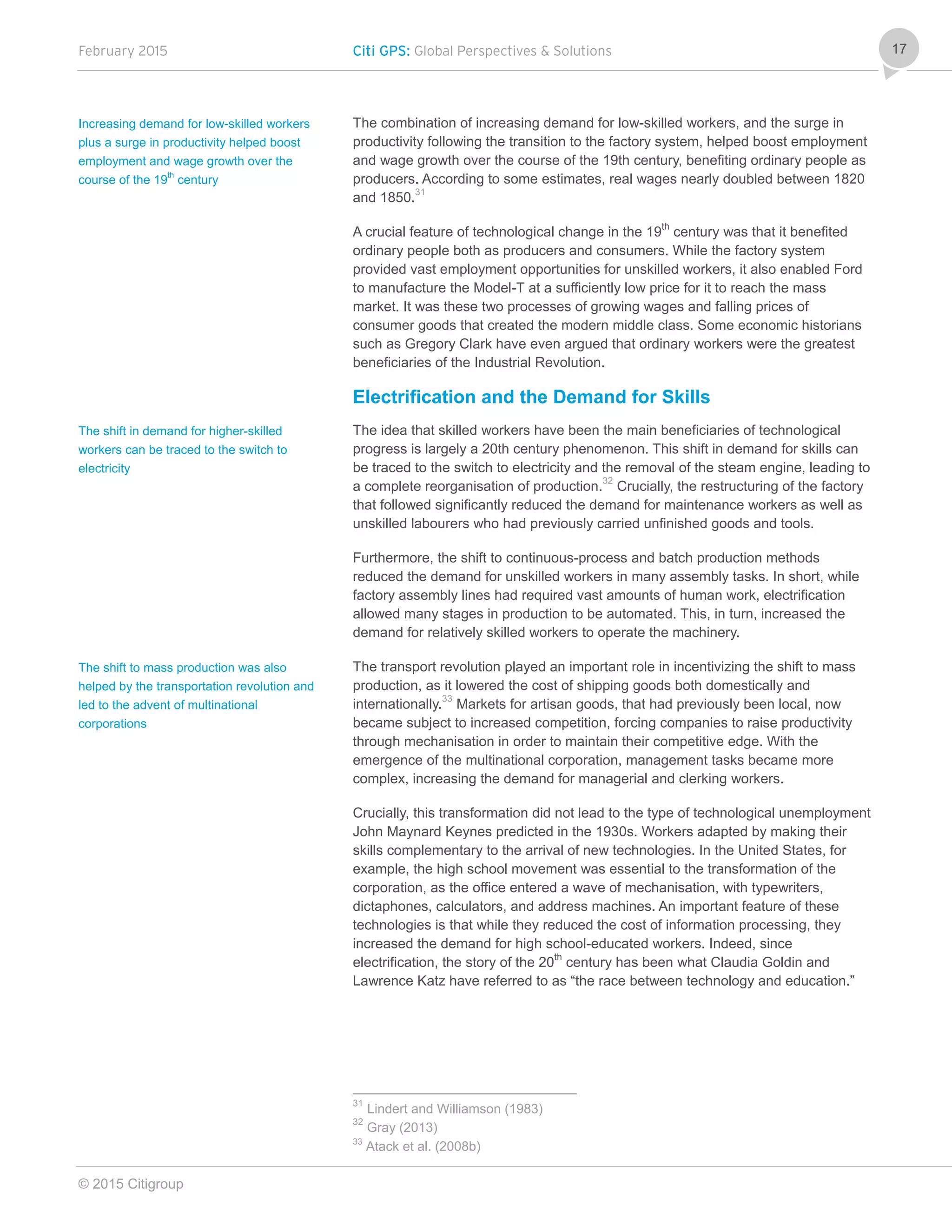 February 2015 Citi GPS: Global Perspectives & Solutions
© 2015 Citigroup
17
The combination of increasing demand for low-skilled workers, and the surge in
productivity following the transition to the factory system, helped boost employment
and wage growth over the course of the 19th century, benefiting ordinary people as
producers. According to some estimates, real wages nearly doubled between 1820
and 1850.31
A crucial feature of technological change in the 19th
century was that it benefited
ordinary people both as producers and consumers. While the factory system
provided vast employment opportunities for unskilled workers, it also enabled Ford
to manufacture the Model-T at a sufficiently low price for it to reach the mass
market. It was these two processes of growing wages and falling prices of
consumer goods that created the modern middle class. Some economic historians
such as Gregory Clark have even argued that ordinary workers were the greatest
beneficiaries of the Industrial Revolution.
Electrification and the Demand for Skills
The idea that skilled workers have been the main beneficiaries of technological
progress is largely a 20th century phenomenon. This shift in demand for skills can
be traced to the switch to electricity and the removal of the steam engine, leading to
a complete reorganisation of production.32
Crucially, the restructuring of the factory
that followed significantly reduced the demand for maintenance workers as well as
unskilled labourers who had previously carried unfinished goods and tools.
Furthermore, the shift to continuous-process and batch production methods
reduced the demand for unskilled workers in many assembly tasks. In short, while
factory assembly lines had required vast amounts of human work, electrification
allowed many stages in production to be automated. This, in turn, increased the
demand for relatively skilled workers to operate the machinery.
The transport revolution played an important role in incentivizing the shift to mass
production, as it lowered the cost of shipping goods both domestically and
internationally.33
Markets for artisan goods, that had previously been local, now
became subject to increased competition, forcing companies to raise productivity
through mechanisation in order to maintain their competitive edge. With the
emergence of the multinational corporation, management tasks became more
complex, increasing the demand for managerial and clerking workers.
Crucially, this transformation did not lead to the type of technological unemployment
John Maynard Keynes predicted in the 1930s. Workers adapted by making their
skills complementary to the arrival of new technologies. In the United States, for
example, the high school movement was essential to the transformation of the
corporation, as the office entered a wave of mechanisation, with typewriters,
dictaphones, calculators, and address machines. An important feature of these
technologies is that while they reduced the cost of information processing, they
increased the demand for high school-educated workers. Indeed, since
electrification, the story of the 20th
century has been what Claudia Goldin and
Lawrence Katz have referred to as “the race between technology and education.”
31
Lindert and Williamson (1983)
32
Gray (2013)
33
Atack et al. (2008b)
Increasing demand for low-skilled workers
plus a surge in productivity helped boost
employment and wage growth over the
course of the 19
th
century
The shift in demand for higher-skilled
workers can be traced to the switch to
electricity
The shift to mass production was also
helped by the transportation revolution and
led to the advent of multinational
corporations
 