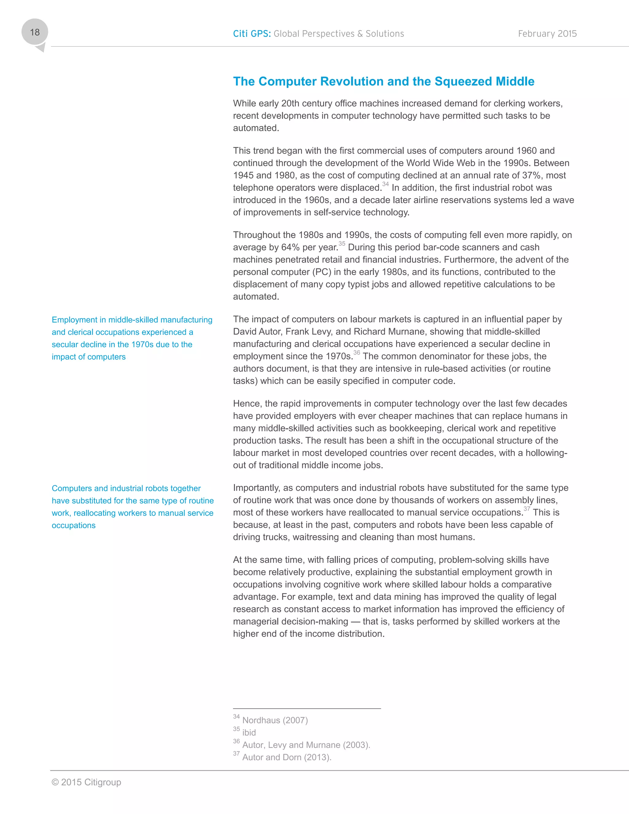 Citi GPS: Global Perspectives & Solutions February 2015
© 2015 Citigroup
18
The Computer Revolution and the Squeezed Middle
While early 20th century office machines increased demand for clerking workers,
recent developments in computer technology have permitted such tasks to be
automated.
This trend began with the first commercial uses of computers around 1960 and
continued through the development of the World Wide Web in the 1990s. Between
1945 and 1980, as the cost of computing declined at an annual rate of 37%, most
telephone operators were displaced.34
In addition, the first industrial robot was
introduced in the 1960s, and a decade later airline reservations systems led a wave
of improvements in self-service technology.
Throughout the 1980s and 1990s, the costs of computing fell even more rapidly, on
average by 64% per year.
35
During this period bar-code scanners and cash
machines penetrated retail and financial industries. Furthermore, the advent of the
personal computer (PC) in the early 1980s, and its functions, contributed to the
displacement of many copy typist jobs and allowed repetitive calculations to be
automated.
The impact of computers on labour markets is captured in an influential paper by
David Autor, Frank Levy, and Richard Murnane, showing that middle-skilled
manufacturing and clerical occupations have experienced a secular decline in
employment since the 1970s.36
The common denominator for these jobs, the
authors document, is that they are intensive in rule-based activities (or routine
tasks) which can be easily specified in computer code.
Hence, the rapid improvements in computer technology over the last few decades
have provided employers with ever cheaper machines that can replace humans in
many middle-skilled activities such as bookkeeping, clerical work and repetitive
production tasks. The result has been a shift in the occupational structure of the
labour market in most developed countries over recent decades, with a hollowing-
out of traditional middle income jobs.
Importantly, as computers and industrial robots have substituted for the same type
of routine work that was once done by thousands of workers on assembly lines,
most of these workers have reallocated to manual service occupations.37
This is
because, at least in the past, computers and robots have been less capable of
driving trucks, waitressing and cleaning than most humans.
At the same time, with falling prices of computing, problem-solving skills have
become relatively productive, explaining the substantial employment growth in
occupations involving cognitive work where skilled labour holds a comparative
advantage. For example, text and data mining has improved the quality of legal
research as constant access to market information has improved the efficiency of
managerial decision-making — that is, tasks performed by skilled workers at the
higher end of the income distribution.
34
Nordhaus (2007)
35
ibid
36
Autor, Levy and Murnane (2003).
37
Autor and Dorn (2013).
Employment in middle-skilled manufacturing
and clerical occupations experienced a
secular decline in the 1970s due to the
impact of computers
Computers and industrial robots together
have substituted for the same type of routine
work, reallocating workers to manual service
occupations
 
