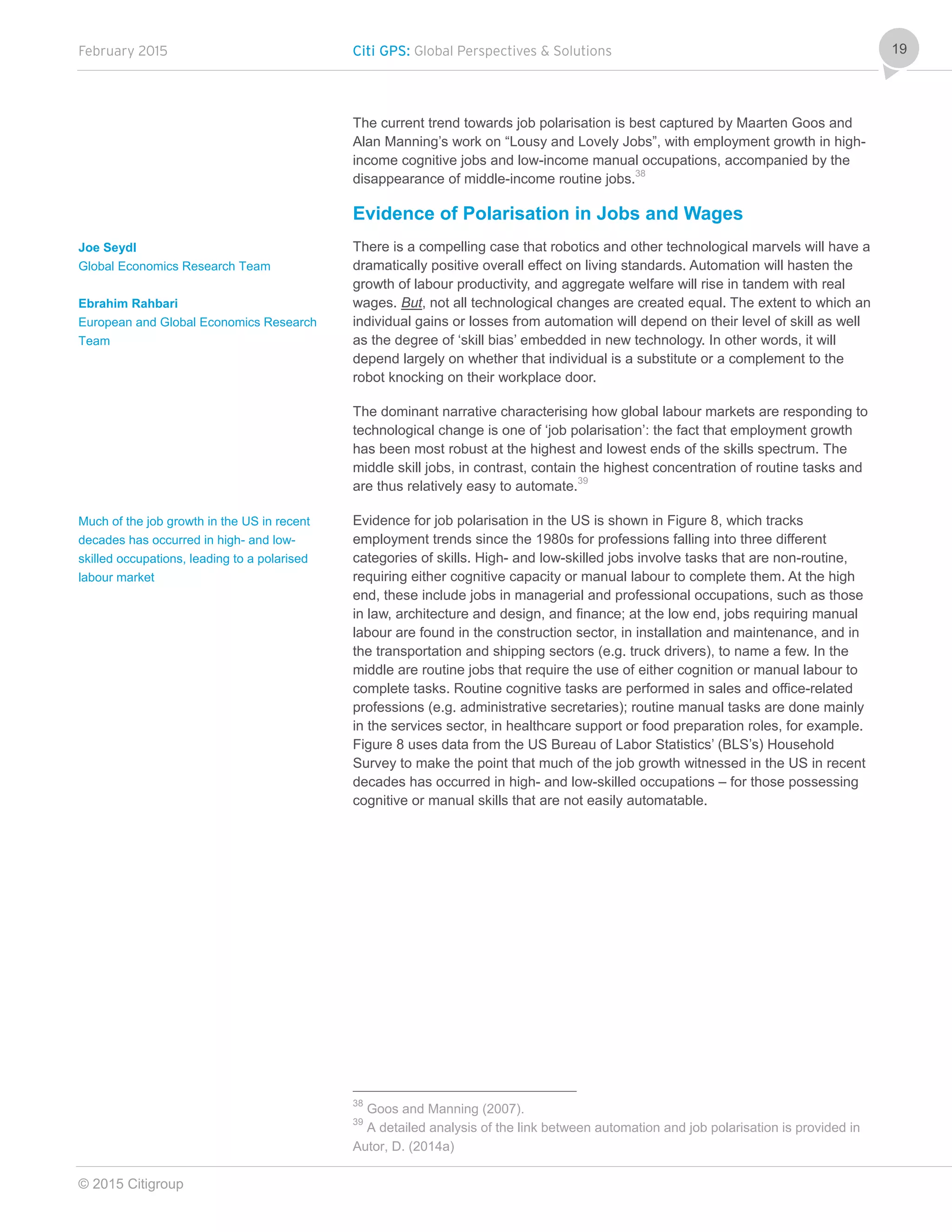 February 2015 Citi GPS: Global Perspectives & Solutions
© 2015 Citigroup
19
The current trend towards job polarisation is best captured by Maarten Goos and
Alan Manning’s work on “Lousy and Lovely Jobs”, with employment growth in high-
income cognitive jobs and low-income manual occupations, accompanied by the
disappearance of middle-income routine jobs.38
Evidence of Polarisation in Jobs and Wages
There is a compelling case that robotics and other technological marvels will have a
dramatically positive overall effect on living standards. Automation will hasten the
growth of labour productivity, and aggregate welfare will rise in tandem with real
wages. But, not all technological changes are created equal. The extent to which an
individual gains or losses from automation will depend on their level of skill as well
as the degree of ‘skill bias’ embedded in new technology. In other words, it will
depend largely on whether that individual is a substitute or a complement to the
robot knocking on their workplace door.
The dominant narrative characterising how global labour markets are responding to
technological change is one of ‘job polarisation’: the fact that employment growth
has been most robust at the highest and lowest ends of the skills spectrum. The
middle skill jobs, in contrast, contain the highest concentration of routine tasks and
are thus relatively easy to automate.39
Evidence for job polarisation in the US is shown in Figure 8, which tracks
employment trends since the 1980s for professions falling into three different
categories of skills. High- and low-skilled jobs involve tasks that are non-routine,
requiring either cognitive capacity or manual labour to complete them. At the high
end, these include jobs in managerial and professional occupations, such as those
in law, architecture and design, and finance; at the low end, jobs requiring manual
labour are found in the construction sector, in installation and maintenance, and in
the transportation and shipping sectors (e.g. truck drivers), to name a few. In the
middle are routine jobs that require the use of either cognition or manual labour to
complete tasks. Routine cognitive tasks are performed in sales and office-related
professions (e.g. administrative secretaries); routine manual tasks are done mainly
in the services sector, in healthcare support or food preparation roles, for example.
Figure 8 uses data from the US Bureau of Labor Statistics’ (BLS’s) Household
Survey to make the point that much of the job growth witnessed in the US in recent
decades has occurred in high- and low-skilled occupations – for those possessing
cognitive or manual skills that are not easily automatable.
38
Goos and Manning (2007).
39
A detailed analysis of the link between automation and job polarisation is provided in
Autor, D. (2014a)
Joe Seydl
Global Economics Research Team
Ebrahim Rahbari
European and Global Economics Research
Team
Much of the job growth in the US in recent
decades has occurred in high- and low-
skilled occupations, leading to a polarised
labour market
 