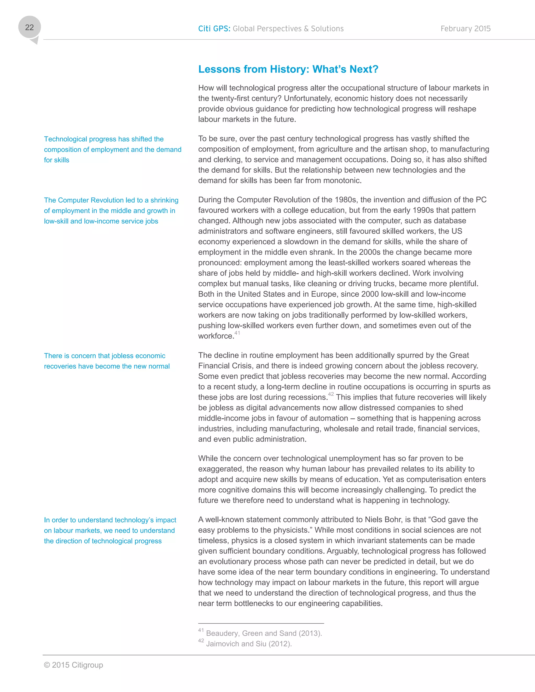 Citi GPS: Global Perspectives & Solutions February 2015
© 2015 Citigroup
22
Lessons from History: What’s Next?
How will technological progress alter the occupational structure of labour markets in
the twenty-first century? Unfortunately, economic history does not necessarily
provide obvious guidance for predicting how technological progress will reshape
labour markets in the future.
To be sure, over the past century technological progress has vastly shifted the
composition of employment, from agriculture and the artisan shop, to manufacturing
and clerking, to service and management occupations. Doing so, it has also shifted
the demand for skills. But the relationship between new technologies and the
demand for skills has been far from monotonic.
During the Computer Revolution of the 1980s, the invention and diffusion of the PC
favoured workers with a college education, but from the early 1990s that pattern
changed. Although new jobs associated with the computer, such as database
administrators and software engineers, still favoured skilled workers, the US
economy experienced a slowdown in the demand for skills, while the share of
employment in the middle even shrank. In the 2000s the change became more
pronounced: employment among the least-skilled workers soared whereas the
share of jobs held by middle- and high-skill workers declined. Work involving
complex but manual tasks, like cleaning or driving trucks, became more plentiful.
Both in the United States and in Europe, since 2000 low-skill and low-income
service occupations have experienced job growth. At the same time, high-skilled
workers are now taking on jobs traditionally performed by low-skilled workers,
pushing low-skilled workers even further down, and sometimes even out of the
workforce.41
The decline in routine employment has been additionally spurred by the Great
Financial Crisis, and there is indeed growing concern about the jobless recovery.
Some even predict that jobless recoveries may become the new normal. According
to a recent study, a long-term decline in routine occupations is occurring in spurts as
these jobs are lost during recessions.42
This implies that future recoveries will likely
be jobless as digital advancements now allow distressed companies to shed
middle-income jobs in favour of automation – something that is happening across
industries, including manufacturing, wholesale and retail trade, financial services,
and even public administration.
While the concern over technological unemployment has so far proven to be
exaggerated, the reason why human labour has prevailed relates to its ability to
adopt and acquire new skills by means of education. Yet as computerisation enters
more cognitive domains this will become increasingly challenging. To predict the
future we therefore need to understand what is happening in technology.
A well-known statement commonly attributed to Niels Bohr, is that “God gave the
easy problems to the physicists.” While most conditions in social sciences are not
timeless, physics is a closed system in which invariant statements can be made
given sufficient boundary conditions. Arguably, technological progress has followed
an evolutionary process whose path can never be predicted in detail, but we do
have some idea of the near term boundary conditions in engineering. To understand
how technology may impact on labour markets in the future, this report will argue
that we need to understand the direction of technological progress, and thus the
near term bottlenecks to our engineering capabilities.
41
Beaudery, Green and Sand (2013).
42
Jaimovich and Siu (2012).
Technological progress has shifted the
composition of employment and the demand
for skills
The Computer Revolution led to a shrinking
of employment in the middle and growth in
low-skill and low-income service jobs
There is concern that jobless economic
recoveries have become the new normal
In order to understand technology’s impact
on labour markets, we need to understand
the direction of technological progress
 