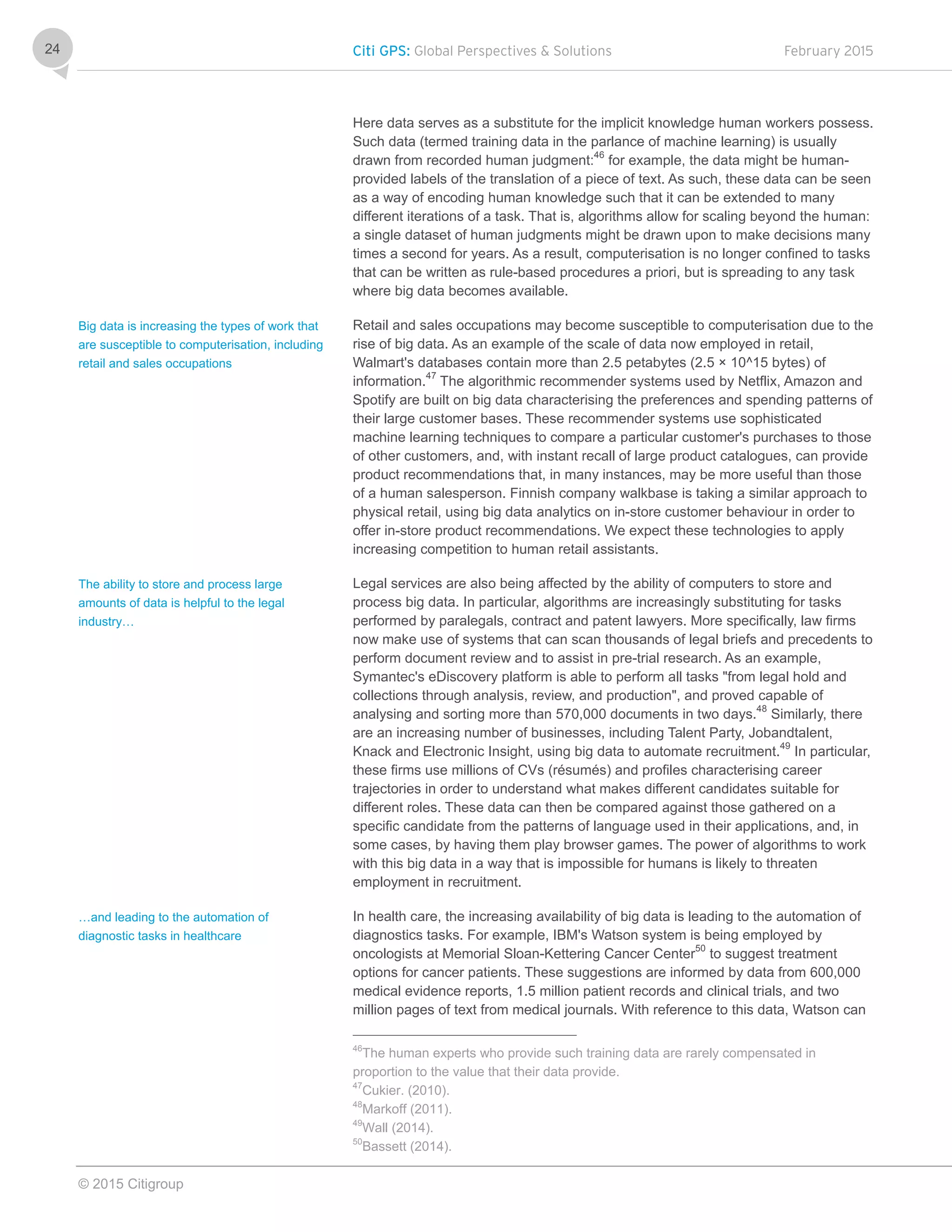 Citi GPS: Global Perspectives & Solutions February 2015
© 2015 Citigroup
24
Here data serves as a substitute for the implicit knowledge human workers possess.
Such data (termed training data in the parlance of machine learning) is usually
drawn from recorded human judgment:46
for example, the data might be human-
provided labels of the translation of a piece of text. As such, these data can be seen
as a way of encoding human knowledge such that it can be extended to many
different iterations of a task. That is, algorithms allow for scaling beyond the human:
a single dataset of human judgments might be drawn upon to make decisions many
times a second for years. As a result, computerisation is no longer confined to tasks
that can be written as rule-based procedures a priori, but is spreading to any task
where big data becomes available.
Retail and sales occupations may become susceptible to computerisation due to the
rise of big data. As an example of the scale of data now employed in retail,
Walmart's databases contain more than 2.5 petabytes (2.5 × 10^15 bytes) of
information.47
The algorithmic recommender systems used by Netflix, Amazon and
Spotify are built on big data characterising the preferences and spending patterns of
their large customer bases. These recommender systems use sophisticated
machine learning techniques to compare a particular customer's purchases to those
of other customers, and, with instant recall of large product catalogues, can provide
product recommendations that, in many instances, may be more useful than those
of a human salesperson. Finnish company walkbase is taking a similar approach to
physical retail, using big data analytics on in-store customer behaviour in order to
offer in-store product recommendations. We expect these technologies to apply
increasing competition to human retail assistants.
Legal services are also being affected by the ability of computers to store and
process big data. In particular, algorithms are increasingly substituting for tasks
performed by paralegals, contract and patent lawyers. More specifically, law firms
now make use of systems that can scan thousands of legal briefs and precedents to
perform document review and to assist in pre-trial research. As an example,
Symantec's eDiscovery platform is able to perform all tasks "from legal hold and
collections through analysis, review, and production", and proved capable of
analysing and sorting more than 570,000 documents in two days.48
Similarly, there
are an increasing number of businesses, including Talent Party, Jobandtalent,
Knack and Electronic Insight, using big data to automate recruitment.49
In particular,
these firms use millions of CVs (résumés) and profiles characterising career
trajectories in order to understand what makes different candidates suitable for
different roles. These data can then be compared against those gathered on a
specific candidate from the patterns of language used in their applications, and, in
some cases, by having them play browser games. The power of algorithms to work
with this big data in a way that is impossible for humans is likely to threaten
employment in recruitment.
In health care, the increasing availability of big data is leading to the automation of
diagnostics tasks. For example, IBM's Watson system is being employed by
oncologists at Memorial Sloan-Kettering Cancer Center50
to suggest treatment
options for cancer patients. These suggestions are informed by data from 600,000
medical evidence reports, 1.5 million patient records and clinical trials, and two
million pages of text from medical journals. With reference to this data, Watson can
46
The human experts who provide such training data are rarely compensated in
proportion to the value that their data provide.
47
Cukier. (2010).
48
Markoff (2011).
49
Wall (2014).
50
Bassett (2014).
Big data is increasing the types of work that
are susceptible to computerisation, including
retail and sales occupations
The ability to store and process large
amounts of data is helpful to the legal
industry…
…and leading to the automation of
diagnostic tasks in healthcare
 