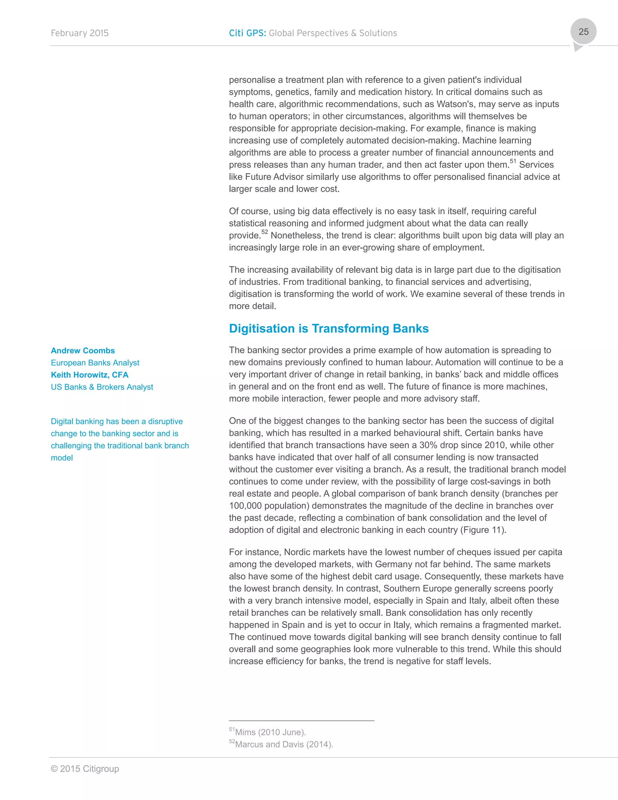 February 2015 Citi GPS: Global Perspectives & Solutions
© 2015 Citigroup
25
personalise a treatment plan with reference to a given patient's individual
symptoms, genetics, family and medication history. In critical domains such as
health care, algorithmic recommendations, such as Watson's, may serve as inputs
to human operators; in other circumstances, algorithms will themselves be
responsible for appropriate decision-making. For example, finance is making
increasing use of completely automated decision-making. Machine learning
algorithms are able to process a greater number of financial announcements and
press releases than any human trader, and then act faster upon them.51
Services
like Future Advisor similarly use algorithms to offer personalised financial advice at
larger scale and lower cost.
Of course, using big data effectively is no easy task in itself, requiring careful
statistical reasoning and informed judgment about what the data can really
provide.52
Nonetheless, the trend is clear: algorithms built upon big data will play an
increasingly large role in an ever-growing share of employment.
The increasing availability of relevant big data is in large part due to the digitisation
of industries. From traditional banking, to financial services and advertising,
digitisation is transforming the world of work. We examine several of these trends in
more detail.
Digitisation is Transforming Banks
The banking sector provides a prime example of how automation is spreading to
new domains previously confined to human labour. Automation will continue to be a
very important driver of change in retail banking, in banks’ back and middle offices
in general and on the front end as well. The future of finance is more machines,
more mobile interaction, fewer people and more advisory staff.
One of the biggest changes to the banking sector has been the success of digital
banking, which has resulted in a marked behavioural shift. Certain banks have
identified that branch transactions have seen a 30% drop since 2010, while other
banks have indicated that over half of all consumer lending is now transacted
without the customer ever visiting a branch. As a result, the traditional branch model
continues to come under review, with the possibility of large cost-savings in both
real estate and people. A global comparison of bank branch density (branches per
100,000 population) demonstrates the magnitude of the decline in branches over
the past decade, reflecting a combination of bank consolidation and the level of
adoption of digital and electronic banking in each country (Figure 11).
For instance, Nordic markets have the lowest number of cheques issued per capita
among the developed markets, with Germany not far behind. The same markets
also have some of the highest debit card usage. Consequently, these markets have
the lowest branch density. In contrast, Southern Europe generally screens poorly
with a very branch intensive model, especially in Spain and Italy, albeit often these
retail branches can be relatively small. Bank consolidation has only recently
happened in Spain and is yet to occur in Italy, which remains a fragmented market.
The continued move towards digital banking will see branch density continue to fall
overall and some geographies look more vulnerable to this trend. While this should
increase efficiency for banks, the trend is negative for staff levels.
51
Mims (2010 June).
52
Marcus and Davis (2014).
Andrew Coombs
European Banks Analyst
Keith Horowitz, CFA
US Banks & Brokers Analyst
Digital banking has been a disruptive
change to the banking sector and is
challenging the traditional bank branch
model
 