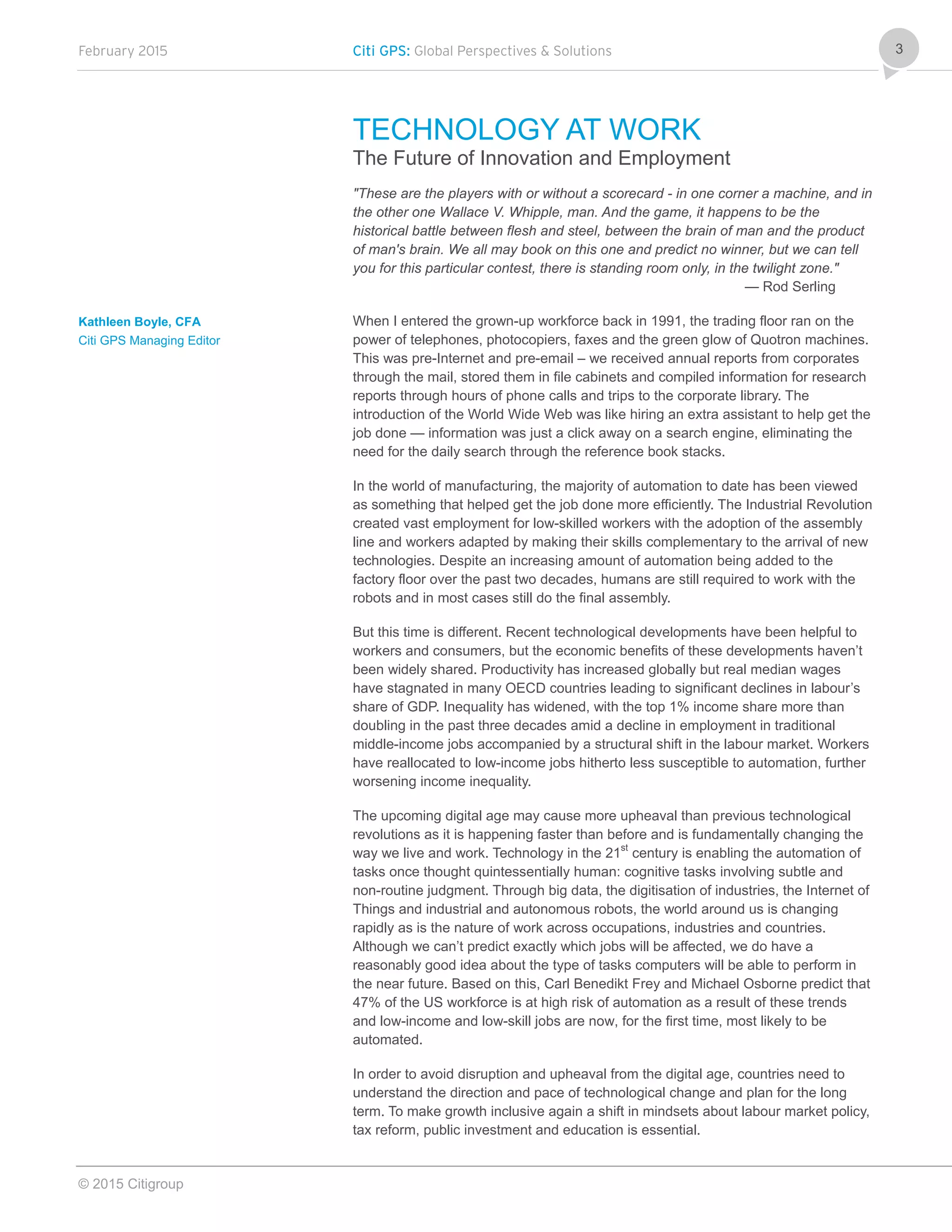 February 2015 Citi GPS: Global Perspectives & Solutions
© 2015 Citigroup
3
TECHNOLOGY AT WORK
The Future of Innovation and Employment
"These are the players with or without a scorecard - in one corner a machine, and in
the other one Wallace V. Whipple, man. And the game, it happens to be the
historical battle between flesh and steel, between the brain of man and the product
of man's brain. We all may book on this one and predict no winner, but we can tell
you for this particular contest, there is standing room only, in the twilight zone."
— Rod Serling
When I entered the grown-up workforce back in 1991, the trading floor ran on the
power of telephones, photocopiers, faxes and the green glow of Quotron machines.
This was pre-Internet and pre-email – we received annual reports from corporates
through the mail, stored them in file cabinets and compiled information for research
reports through hours of phone calls and trips to the corporate library. The
introduction of the World Wide Web was like hiring an extra assistant to help get the
job done — information was just a click away on a search engine, eliminating the
need for the daily search through the reference book stacks.
In the world of manufacturing, the majority of automation to date has been viewed
as something that helped get the job done more efficiently. The Industrial Revolution
created vast employment for low-skilled workers with the adoption of the assembly
line and workers adapted by making their skills complementary to the arrival of new
technologies. Despite an increasing amount of automation being added to the
factory floor over the past two decades, humans are still required to work with the
robots and in most cases still do the final assembly.
But this time is different. Recent technological developments have been helpful to
workers and consumers, but the economic benefits of these developments haven’t
been widely shared. Productivity has increased globally but real median wages
have stagnated in many OECD countries leading to significant declines in labour’s
share of GDP. Inequality has widened, with the top 1% income share more than
doubling in the past three decades amid a decline in employment in traditional
middle-income jobs accompanied by a structural shift in the labour market. Workers
have reallocated to low-income jobs hitherto less susceptible to automation, further
worsening income inequality.
The upcoming digital age may cause more upheaval than previous technological
revolutions as it is happening faster than before and is fundamentally changing the
way we live and work. Technology in the 21st
century is enabling the automation of
tasks once thought quintessentially human: cognitive tasks involving subtle and
non-routine judgment. Through big data, the digitisation of industries, the Internet of
Things and industrial and autonomous robots, the world around us is changing
rapidly as is the nature of work across occupations, industries and countries.
Although we can’t predict exactly which jobs will be affected, we do have a
reasonably good idea about the type of tasks computers will be able to perform in
the near future. Based on this, Carl Benedikt Frey and Michael Osborne predict that
47% of the US workforce is at high risk of automation as a result of these trends
and low-income and low-skill jobs are now, for the first time, most likely to be
automated.
In order to avoid disruption and upheaval from the digital age, countries need to
understand the direction and pace of technological change and plan for the long
term. To make growth inclusive again a shift in mindsets about labour market policy,
tax reform, public investment and education is essential.
Kathleen Boyle, CFA
Citi GPS Managing Editor
 