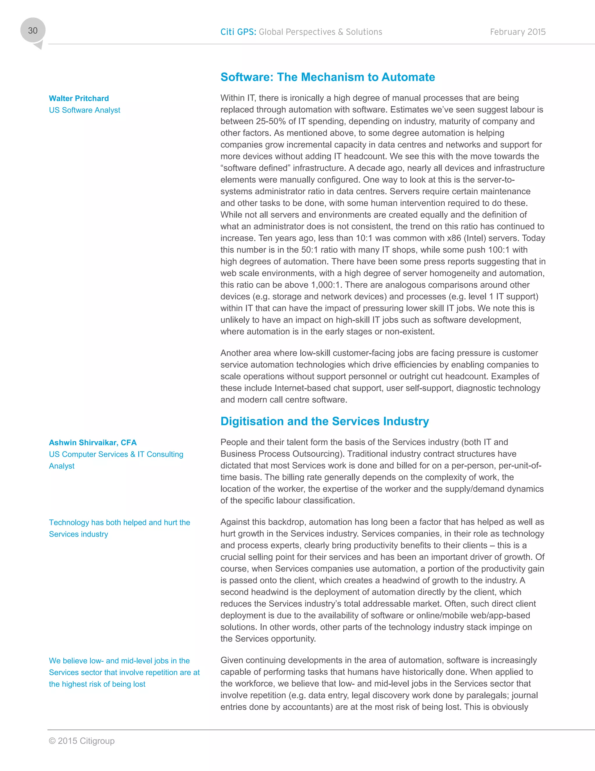 Citi GPS: Global Perspectives & Solutions February 2015
© 2015 Citigroup
30
Software: The Mechanism to Automate
Within IT, there is ironically a high degree of manual processes that are being
replaced through automation with software. Estimates we’ve seen suggest labour is
between 25-50% of IT spending, depending on industry, maturity of company and
other factors. As mentioned above, to some degree automation is helping
companies grow incremental capacity in data centres and networks and support for
more devices without adding IT headcount. We see this with the move towards the
“software defined” infrastructure. A decade ago, nearly all devices and infrastructure
elements were manually configured. One way to look at this is the server-to-
systems administrator ratio in data centres. Servers require certain maintenance
and other tasks to be done, with some human intervention required to do these.
While not all servers and environments are created equally and the definition of
what an administrator does is not consistent, the trend on this ratio has continued to
increase. Ten years ago, less than 10:1 was common with x86 (Intel) servers. Today
this number is in the 50:1 ratio with many IT shops, while some push 100:1 with
high degrees of automation. There have been some press reports suggesting that in
web scale environments, with a high degree of server homogeneity and automation,
this ratio can be above 1,000:1. There are analogous comparisons around other
devices (e.g. storage and network devices) and processes (e.g. level 1 IT support)
within IT that can have the impact of pressuring lower skill IT jobs. We note this is
unlikely to have an impact on high-skill IT jobs such as software development,
where automation is in the early stages or non-existent.
Another area where low-skill customer-facing jobs are facing pressure is customer
service automation technologies which drive efficiencies by enabling companies to
scale operations without support personnel or outright cut headcount. Examples of
these include Internet-based chat support, user self-support, diagnostic technology
and modern call centre software.
Digitisation and the Services Industry
People and their talent form the basis of the Services industry (both IT and
Business Process Outsourcing). Traditional industry contract structures have
dictated that most Services work is done and billed for on a per-person, per-unit-of-
time basis. The billing rate generally depends on the complexity of work, the
location of the worker, the expertise of the worker and the supply/demand dynamics
of the specific labour classification.
Against this backdrop, automation has long been a factor that has helped as well as
hurt growth in the Services industry. Services companies, in their role as technology
and process experts, clearly bring productivity benefits to their clients – this is a
crucial selling point for their services and has been an important driver of growth. Of
course, when Services companies use automation, a portion of the productivity gain
is passed onto the client, which creates a headwind of growth to the industry. A
second headwind is the deployment of automation directly by the client, which
reduces the Services industry’s total addressable market. Often, such direct client
deployment is due to the availability of software or online/mobile web/app-based
solutions. In other words, other parts of the technology industry stack impinge on
the Services opportunity.
Given continuing developments in the area of automation, software is increasingly
capable of performing tasks that humans have historically done. When applied to
the workforce, we believe that low- and mid-level jobs in the Services sector that
involve repetition (e.g. data entry, legal discovery work done by paralegals; journal
entries done by accountants) are at the most risk of being lost. This is obviously
Walter Pritchard
US Software Analyst
Ashwin Shirvaikar, CFA
US Computer Services & IT Consulting
Analyst
Technology has both helped and hurt the
Services industry
We believe low- and mid-level jobs in the
Services sector that involve repetition are at
the highest risk of being lost
 