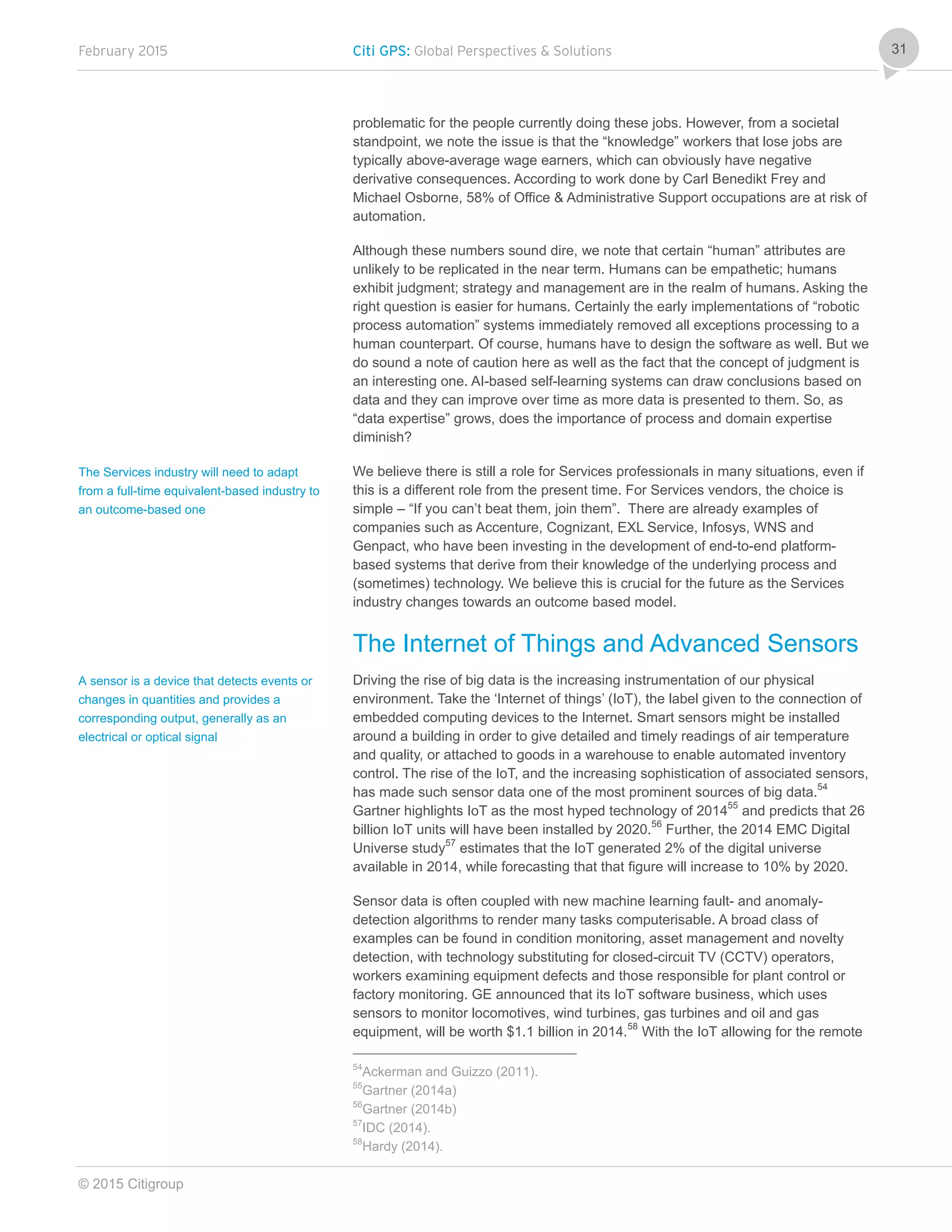 February 2015 Citi GPS: Global Perspectives & Solutions
© 2015 Citigroup
31
problematic for the people currently doing these jobs. However, from a societal
standpoint, we note the issue is that the “knowledge” workers that lose jobs are
typically above-average wage earners, which can obviously have negative
derivative consequences. According to work done by Carl Benedikt Frey and
Michael Osborne, 58% of Office & Administrative Support occupations are at risk of
automation.
Although these numbers sound dire, we note that certain “human” attributes are
unlikely to be replicated in the near term. Humans can be empathetic; humans
exhibit judgment; strategy and management are in the realm of humans. Asking the
right question is easier for humans. Certainly the early implementations of “robotic
process automation” systems immediately removed all exceptions processing to a
human counterpart. Of course, humans have to design the software as well. But we
do sound a note of caution here as well as the fact that the concept of judgment is
an interesting one. AI-based self-learning systems can draw conclusions based on
data and they can improve over time as more data is presented to them. So, as
“data expertise” grows, does the importance of process and domain expertise
diminish?
We believe there is still a role for Services professionals in many situations, even if
this is a different role from the present time. For Services vendors, the choice is
simple – “If you can’t beat them, join them”. There are already examples of
companies such as Accenture, Cognizant, EXL Service, Infosys, WNS and
Genpact, who have been investing in the development of end-to-end platform-
based systems that derive from their knowledge of the underlying process and
(sometimes) technology. We believe this is crucial for the future as the Services
industry changes towards an outcome based model.
The Internet of Things and Advanced Sensors
Driving the rise of big data is the increasing instrumentation of our physical
environment. Take the ‘Internet of things’ (IoT), the label given to the connection of
embedded computing devices to the Internet. Smart sensors might be installed
around a building in order to give detailed and timely readings of air temperature
and quality, or attached to goods in a warehouse to enable automated inventory
control. The rise of the IoT, and the increasing sophistication of associated sensors,
has made such sensor data one of the most prominent sources of big data.54
Gartner highlights IoT as the most hyped technology of 201455
and predicts that 26
billion IoT units will have been installed by 2020.56
Further, the 2014 EMC Digital
Universe study57
estimates that the IoT generated 2% of the digital universe
available in 2014, while forecasting that that figure will increase to 10% by 2020.
Sensor data is often coupled with new machine learning fault- and anomaly-
detection algorithms to render many tasks computerisable. A broad class of
examples can be found in condition monitoring, asset management and novelty
detection, with technology substituting for closed-circuit TV (CCTV) operators,
workers examining equipment defects and those responsible for plant control or
factory monitoring. GE announced that its IoT software business, which uses
sensors to monitor locomotives, wind turbines, gas turbines and oil and gas
equipment, will be worth $1.1 billion in 2014.58
With the IoT allowing for the remote
54
Ackerman and Guizzo (2011).
55
Gartner (2014a)
56
Gartner (2014b)
57
IDC (2014).
58
Hardy (2014).
The Services industry will need to adapt
from a full-time equivalent-based industry to
an outcome-based one
A sensor is a device that detects events or
changes in quantities and provides a
corresponding output, generally as an
electrical or optical signal
 
