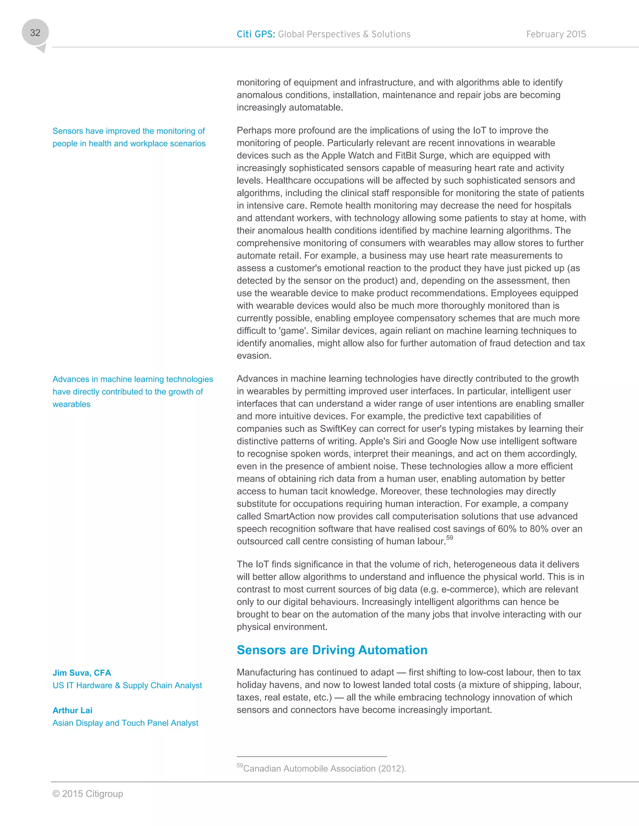 Citi GPS: Global Perspectives & Solutions February 2015
© 2015 Citigroup
32
monitoring of equipment and infrastructure, and with algorithms able to identify
anomalous conditions, installation, maintenance and repair jobs are becoming
increasingly automatable.
Perhaps more profound are the implications of using the IoT to improve the
monitoring of people. Particularly relevant are recent innovations in wearable
devices such as the Apple Watch and FitBit Surge, which are equipped with
increasingly sophisticated sensors capable of measuring heart rate and activity
levels. Healthcare occupations will be affected by such sophisticated sensors and
algorithms, including the clinical staff responsible for monitoring the state of patients
in intensive care. Remote health monitoring may decrease the need for hospitals
and attendant workers, with technology allowing some patients to stay at home, with
their anomalous health conditions identified by machine learning algorithms. The
comprehensive monitoring of consumers with wearables may allow stores to further
automate retail. For example, a business may use heart rate measurements to
assess a customer's emotional reaction to the product they have just picked up (as
detected by the sensor on the product) and, depending on the assessment, then
use the wearable device to make product recommendations. Employees equipped
with wearable devices would also be much more thoroughly monitored than is
currently possible, enabling employee compensatory schemes that are much more
difficult to 'game'. Similar devices, again reliant on machine learning techniques to
identify anomalies, might allow also for further automation of fraud detection and tax
evasion.
Advances in machine learning technologies have directly contributed to the growth
in wearables by permitting improved user interfaces. In particular, intelligent user
interfaces that can understand a wider range of user intentions are enabling smaller
and more intuitive devices. For example, the predictive text capabilities of
companies such as SwiftKey can correct for user's typing mistakes by learning their
distinctive patterns of writing. Apple's Siri and Google Now use intelligent software
to recognise spoken words, interpret their meanings, and act on them accordingly,
even in the presence of ambient noise. These technologies allow a more efficient
means of obtaining rich data from a human user, enabling automation by better
access to human tacit knowledge. Moreover, these technologies may directly
substitute for occupations requiring human interaction. For example, a company
called SmartAction now provides call computerisation solutions that use advanced
speech recognition software that have realised cost savings of 60% to 80% over an
outsourced call centre consisting of human labour.59
The IoT finds significance in that the volume of rich, heterogeneous data it delivers
will better allow algorithms to understand and influence the physical world. This is in
contrast to most current sources of big data (e.g. e-commerce), which are relevant
only to our digital behaviours. Increasingly intelligent algorithms can hence be
brought to bear on the automation of the many jobs that involve interacting with our
physical environment.
Sensors are Driving Automation
Manufacturing has continued to adapt — first shifting to low-cost labour, then to tax
holiday havens, and now to lowest landed total costs (a mixture of shipping, labour,
taxes, real estate, etc.) — all the while embracing technology innovation of which
sensors and connectors have become increasingly important.
59
Canadian Automobile Association (2012).
Sensors have improved the monitoring of
people in health and workplace scenarios
Advances in machine learning technologies
have directly contributed to the growth of
wearables
Jim Suva, CFA
US IT Hardware & Supply Chain Analyst
Arthur Lai
Asian Display and Touch Panel Analyst
 