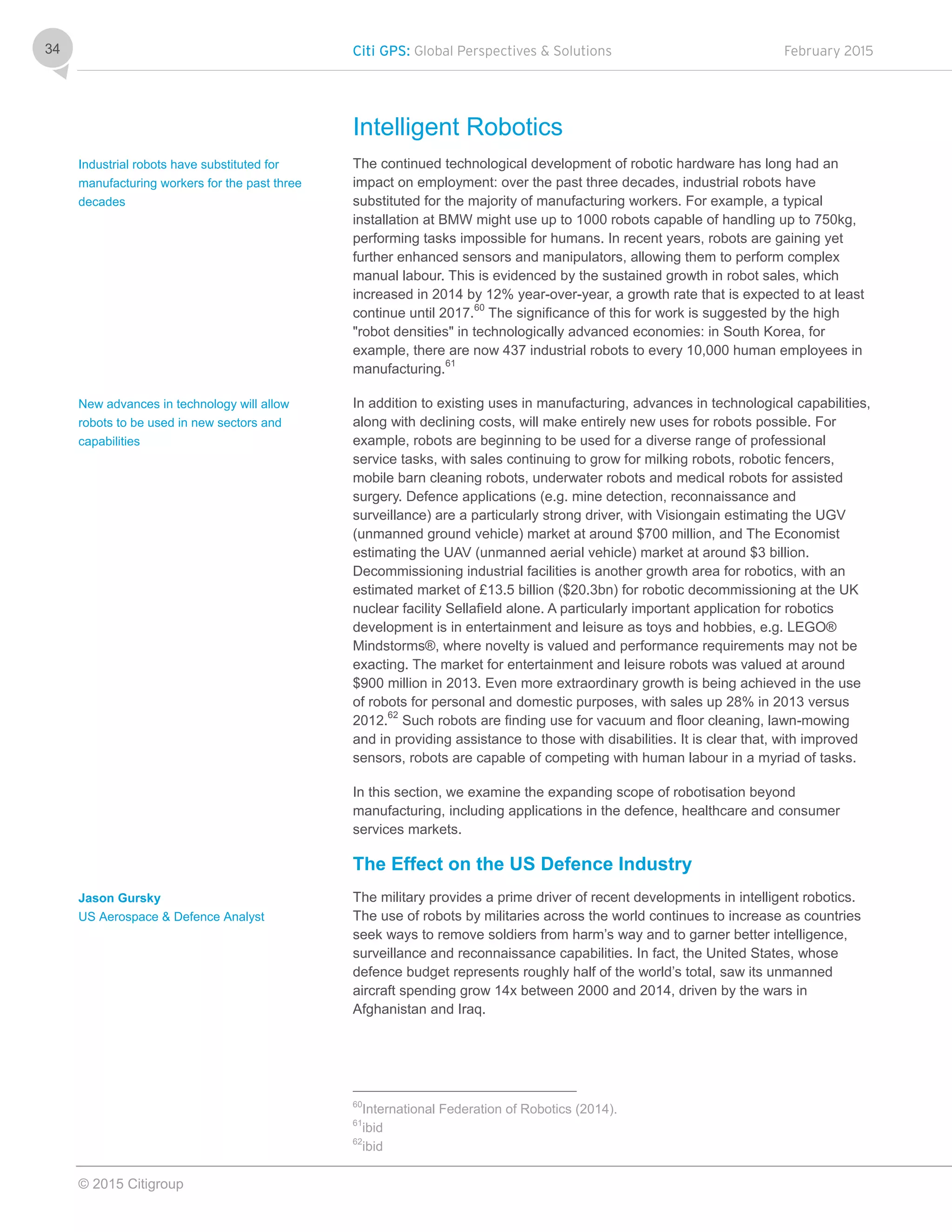 Citi GPS: Global Perspectives & Solutions February 2015
© 2015 Citigroup
34
Intelligent Robotics
The continued technological development of robotic hardware has long had an
impact on employment: over the past three decades, industrial robots have
substituted for the majority of manufacturing workers. For example, a typical
installation at BMW might use up to 1000 robots capable of handling up to 750kg,
performing tasks impossible for humans. In recent years, robots are gaining yet
further enhanced sensors and manipulators, allowing them to perform complex
manual labour. This is evidenced by the sustained growth in robot sales, which
increased in 2014 by 12% year-over-year, a growth rate that is expected to at least
continue until 2017.60
The significance of this for work is suggested by the high
"robot densities" in technologically advanced economies: in South Korea, for
example, there are now 437 industrial robots to every 10,000 human employees in
manufacturing.61
In addition to existing uses in manufacturing, advances in technological capabilities,
along with declining costs, will make entirely new uses for robots possible. For
example, robots are beginning to be used for a diverse range of professional
service tasks, with sales continuing to grow for milking robots, robotic fencers,
mobile barn cleaning robots, underwater robots and medical robots for assisted
surgery. Defence applications (e.g. mine detection, reconnaissance and
surveillance) are a particularly strong driver, with Visiongain estimating the UGV
(unmanned ground vehicle) market at around $700 million, and The Economist
estimating the UAV (unmanned aerial vehicle) market at around $3 billion.
Decommissioning industrial facilities is another growth area for robotics, with an
estimated market of £13.5 billion ($20.3bn) for robotic decommissioning at the UK
nuclear facility Sellafield alone. A particularly important application for robotics
development is in entertainment and leisure as toys and hobbies, e.g. LEGO®
Mindstorms®, where novelty is valued and performance requirements may not be
exacting. The market for entertainment and leisure robots was valued at around
$900 million in 2013. Even more extraordinary growth is being achieved in the use
of robots for personal and domestic purposes, with sales up 28% in 2013 versus
2012.62
Such robots are finding use for vacuum and floor cleaning, lawn-mowing
and in providing assistance to those with disabilities. It is clear that, with improved
sensors, robots are capable of competing with human labour in a myriad of tasks.
In this section, we examine the expanding scope of robotisation beyond
manufacturing, including applications in the defence, healthcare and consumer
services markets.
The Effect on the US Defence Industry
The military provides a prime driver of recent developments in intelligent robotics.
The use of robots by militaries across the world continues to increase as countries
seek ways to remove soldiers from harm’s way and to garner better intelligence,
surveillance and reconnaissance capabilities. In fact, the United States, whose
defence budget represents roughly half of the world’s total, saw its unmanned
aircraft spending grow 14x between 2000 and 2014, driven by the wars in
Afghanistan and Iraq.
60
International Federation of Robotics (2014).
61
ibid
62
ibid
Industrial robots have substituted for
manufacturing workers for the past three
decades
New advances in technology will allow
robots to be used in new sectors and
capabilities
Jason Gursky
US Aerospace & Defence Analyst
 