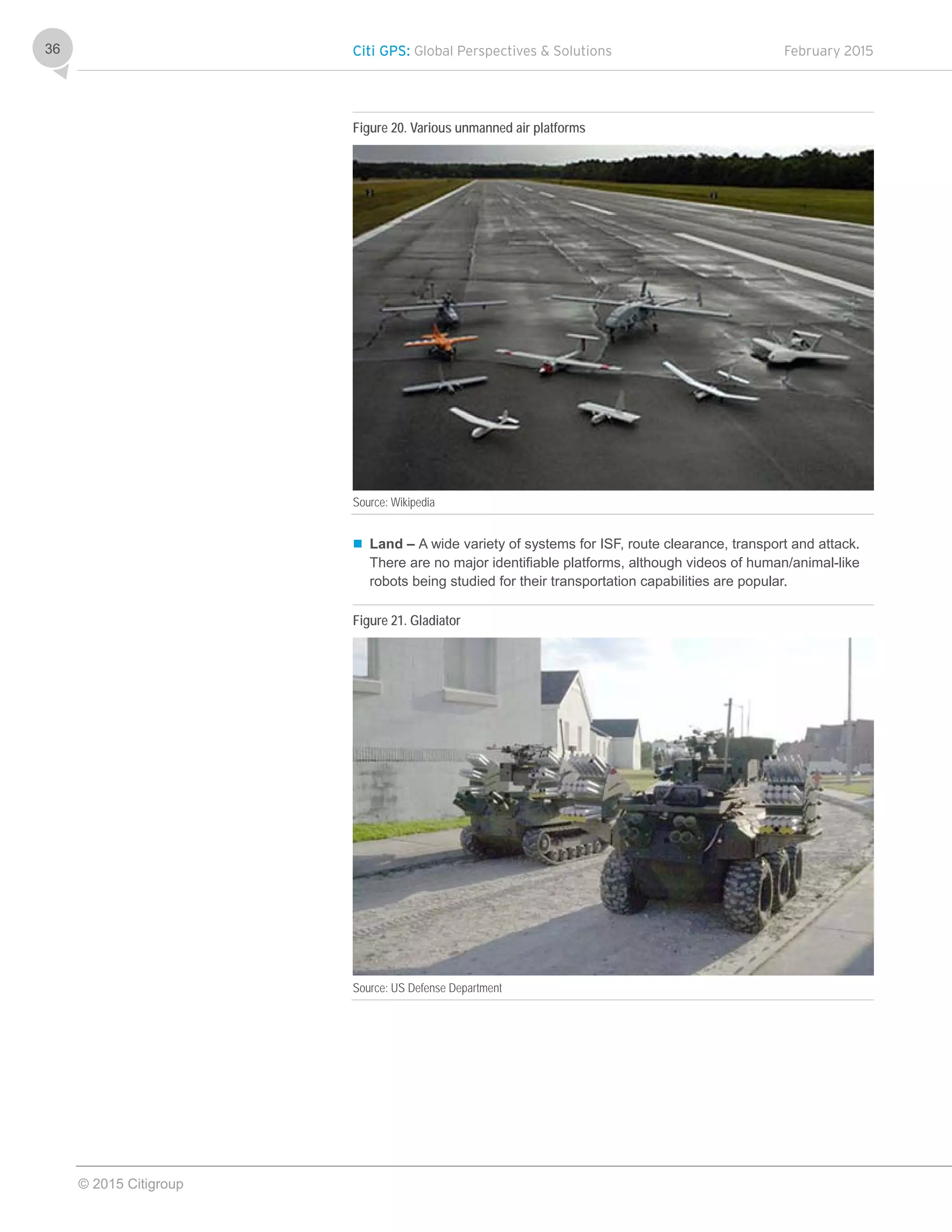 Citi GPS: Global Perspectives & Solutions February 2015
© 2015 Citigroup
36
Figure 20. Various unmanned air platforms
Source: Wikipedia
 Land – A wide variety of systems for ISF, route clearance, transport and attack.
There are no major identifiable platforms, although videos of human/animal-like
robots being studied for their transportation capabilities are popular.
Figure 21. Gladiator
Source: US Defense Department
 