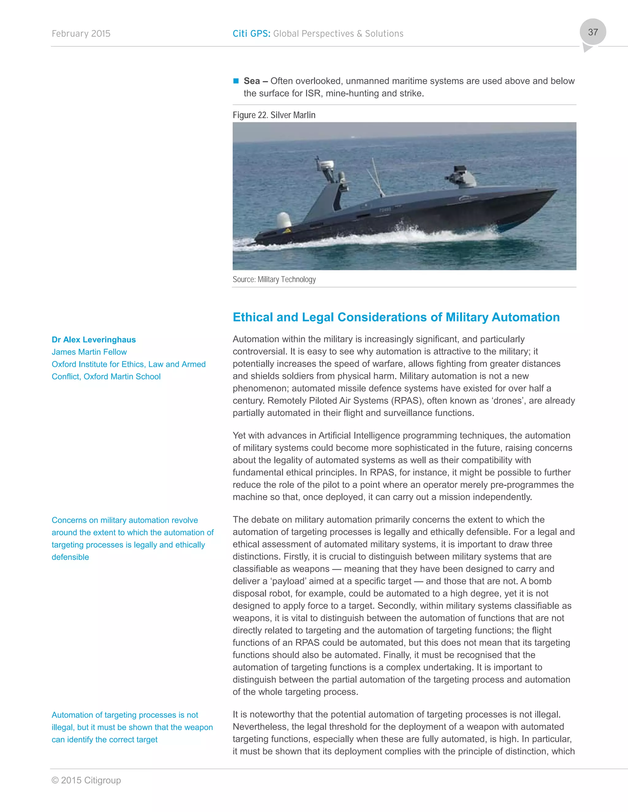February 2015 Citi GPS: Global Perspectives & Solutions
© 2015 Citigroup
37
 Sea – Often overlooked, unmanned maritime systems are used above and below
the surface for ISR, mine-hunting and strike.
Figure 22. Silver Marlin
Source: Military Technology
Ethical and Legal Considerations of Military Automation
Automation within the military is increasingly significant, and particularly
controversial. It is easy to see why automation is attractive to the military; it
potentially increases the speed of warfare, allows fighting from greater distances
and shields soldiers from physical harm. Military automation is not a new
phenomenon; automated missile defence systems have existed for over half a
century. Remotely Piloted Air Systems (RPAS), often known as ‘drones’, are already
partially automated in their flight and surveillance functions.
Yet with advances in Artificial Intelligence programming techniques, the automation
of military systems could become more sophisticated in the future, raising concerns
about the legality of automated systems as well as their compatibility with
fundamental ethical principles. In RPAS, for instance, it might be possible to further
reduce the role of the pilot to a point where an operator merely pre-programmes the
machine so that, once deployed, it can carry out a mission independently.
The debate on military automation primarily concerns the extent to which the
automation of targeting processes is legally and ethically defensible. For a legal and
ethical assessment of automated military systems, it is important to draw three
distinctions. Firstly, it is crucial to distinguish between military systems that are
classifiable as weapons — meaning that they have been designed to carry and
deliver a ‘payload’ aimed at a specific target — and those that are not. A bomb
disposal robot, for example, could be automated to a high degree, yet it is not
designed to apply force to a target. Secondly, within military systems classifiable as
weapons, it is vital to distinguish between the automation of functions that are not
directly related to targeting and the automation of targeting functions; the flight
functions of an RPAS could be automated, but this does not mean that its targeting
functions should also be automated. Finally, it must be recognised that the
automation of targeting functions is a complex undertaking. It is important to
distinguish between the partial automation of the targeting process and automation
of the whole targeting process.
It is noteworthy that the potential automation of targeting processes is not illegal.
Nevertheless, the legal threshold for the deployment of a weapon with automated
targeting functions, especially when these are fully automated, is high. In particular,
it must be shown that its deployment complies with the principle of distinction, which
Dr Alex Leveringhaus
James Martin Fellow
Oxford Institute for Ethics, Law and Armed
Conflict, Oxford Martin School
Concerns on military automation revolve
around the extent to which the automation of
targeting processes is legally and ethically
defensible
Automation of targeting processes is not
illegal, but it must be shown that the weapon
can identify the correct target
 