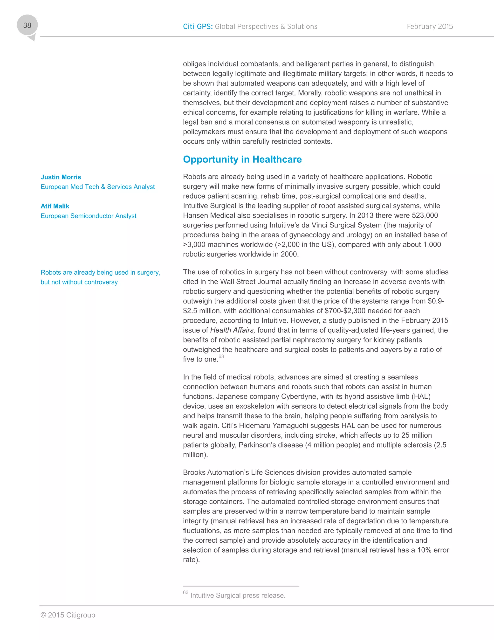 Citi GPS: Global Perspectives & Solutions February 2015
© 2015 Citigroup
38
obliges individual combatants, and belligerent parties in general, to distinguish
between legally legitimate and illegitimate military targets; in other words, it needs to
be shown that automated weapons can adequately, and with a high level of
certainty, identify the correct target. Morally, robotic weapons are not unethical in
themselves, but their development and deployment raises a number of substantive
ethical concerns, for example relating to justifications for killing in warfare. While a
legal ban and a moral consensus on automated weaponry is unrealistic,
policymakers must ensure that the development and deployment of such weapons
occurs only within carefully restricted contexts.
Opportunity in Healthcare
Robots are already being used in a variety of healthcare applications. Robotic
surgery will make new forms of minimally invasive surgery possible, which could
reduce patient scarring, rehab time, post-surgical complications and deaths.
Intuitive Surgical is the leading supplier of robot assisted surgical systems, while
Hansen Medical also specialises in robotic surgery. In 2013 there were 523,000
surgeries performed using Intuitive’s da Vinci Surgical System (the majority of
procedures being in the areas of gynaecology and urology) on an installed base of
>3,000 machines worldwide (>2,000 in the US), compared with only about 1,000
robotic surgeries worldwide in 2000.
The use of robotics in surgery has not been without controversy, with some studies
cited in the Wall Street Journal actually finding an increase in adverse events with
robotic surgery and questioning whether the potential benefits of robotic surgery
outweigh the additional costs given that the price of the systems range from $0.9-
$2.5 million, with additional consumables of $700-$2,300 needed for each
procedure, according to Intuitive. However, a study published in the February 2015
issue of Health Affairs, found that in terms of quality-adjusted life-years gained, the
benefits of robotic assisted partial nephrectomy surgery for kidney patients
outweighed the healthcare and surgical costs to patients and payers by a ratio of
five to one.63
In the field of medical robots, advances are aimed at creating a seamless
connection between humans and robots such that robots can assist in human
functions. Japanese company Cyberdyne, with its hybrid assistive limb (HAL)
device, uses an exoskeleton with sensors to detect electrical signals from the body
and helps transmit these to the brain, helping people suffering from paralysis to
walk again. Citi’s Hidemaru Yamaguchi suggests HAL can be used for numerous
neural and muscular disorders, including stroke, which affects up to 25 million
patients globally, Parkinson’s disease (4 million people) and multiple sclerosis (2.5
million).
Brooks Automation’s Life Sciences division provides automated sample
management platforms for biologic sample storage in a controlled environment and
automates the process of retrieving specifically selected samples from within the
storage containers. The automated controlled storage environment ensures that
samples are preserved within a narrow temperature band to maintain sample
integrity (manual retrieval has an increased rate of degradation due to temperature
fluctuations, as more samples than needed are typically removed at one time to find
the correct sample) and provide absolutely accuracy in the identification and
selection of samples during storage and retrieval (manual retrieval has a 10% error
rate).
63
Intuitive Surgical press release.
Justin Morris
European Med Tech & Services Analyst
Atif Malik
European Semiconductor Analyst
Robots are already being used in surgery,
but not without controversy
 