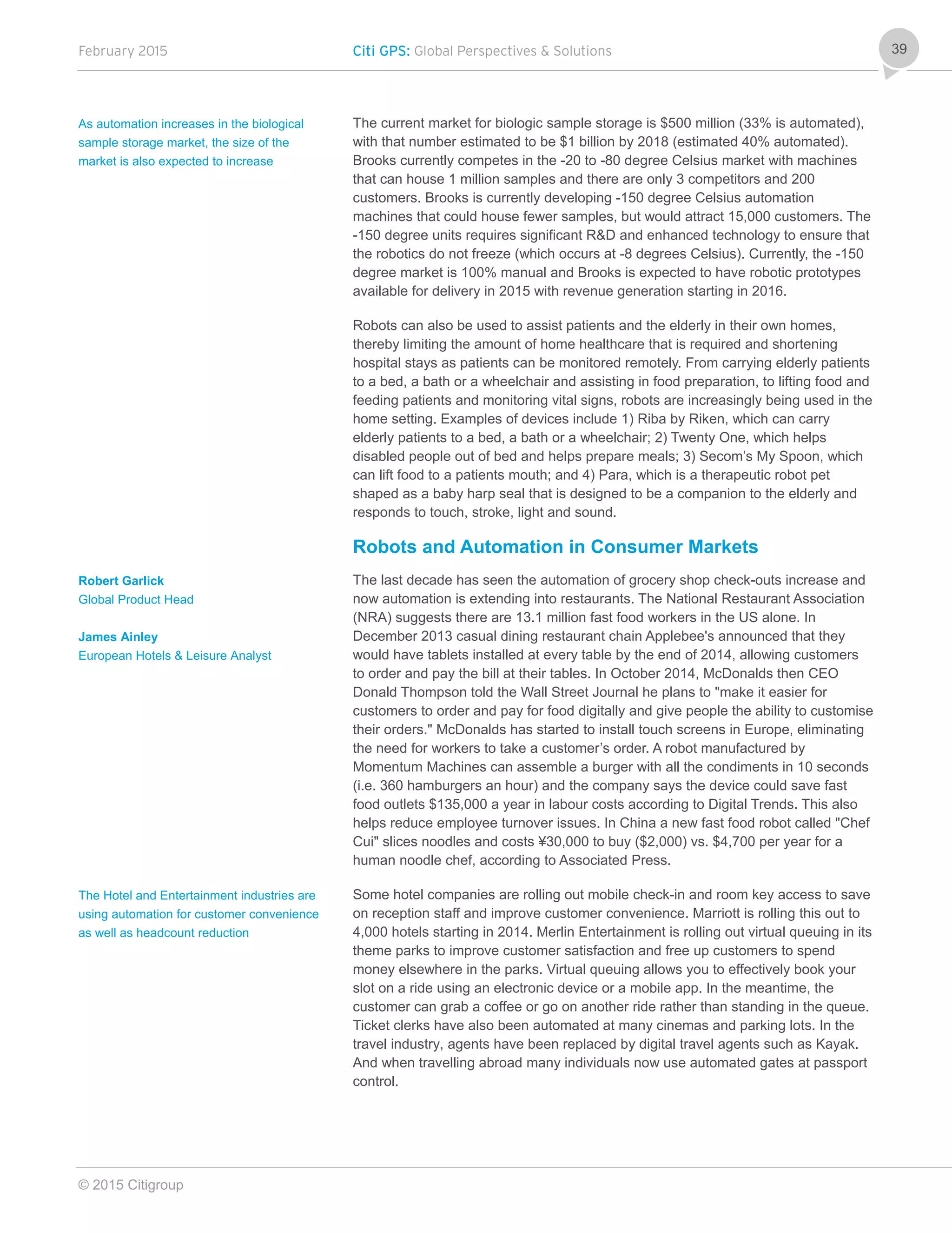 February 2015 Citi GPS: Global Perspectives & Solutions
© 2015 Citigroup
39
The current market for biologic sample storage is $500 million (33% is automated),
with that number estimated to be $1 billion by 2018 (estimated 40% automated).
Brooks currently competes in the -20 to -80 degree Celsius market with machines
that can house 1 million samples and there are only 3 competitors and 200
customers. Brooks is currently developing -150 degree Celsius automation
machines that could house fewer samples, but would attract 15,000 customers. The
-150 degree units requires significant R&D and enhanced technology to ensure that
the robotics do not freeze (which occurs at -8 degrees Celsius). Currently, the -150
degree market is 100% manual and Brooks is expected to have robotic prototypes
available for delivery in 2015 with revenue generation starting in 2016.
Robots can also be used to assist patients and the elderly in their own homes,
thereby limiting the amount of home healthcare that is required and shortening
hospital stays as patients can be monitored remotely. From carrying elderly patients
to a bed, a bath or a wheelchair and assisting in food preparation, to lifting food and
feeding patients and monitoring vital signs, robots are increasingly being used in the
home setting. Examples of devices include 1) Riba by Riken, which can carry
elderly patients to a bed, a bath or a wheelchair; 2) Twenty One, which helps
disabled people out of bed and helps prepare meals; 3) Secom’s My Spoon, which
can lift food to a patients mouth; and 4) Para, which is a therapeutic robot pet
shaped as a baby harp seal that is designed to be a companion to the elderly and
responds to touch, stroke, light and sound.
Robots and Automation in Consumer Markets
The last decade has seen the automation of grocery shop check-outs increase and
now automation is extending into restaurants. The National Restaurant Association
(NRA) suggests there are 13.1 million fast food workers in the US alone. In
December 2013 casual dining restaurant chain Applebee's announced that they
would have tablets installed at every table by the end of 2014, allowing customers
to order and pay the bill at their tables. In October 2014, McDonalds then CEO
Donald Thompson told the Wall Street Journal he plans to "make it easier for
customers to order and pay for food digitally and give people the ability to customise
their orders." McDonalds has started to install touch screens in Europe, eliminating
the need for workers to take a customer’s order. A robot manufactured by
Momentum Machines can assemble a burger with all the condiments in 10 seconds
(i.e. 360 hamburgers an hour) and the company says the device could save fast
food outlets $135,000 a year in labour costs according to Digital Trends. This also
helps reduce employee turnover issues. In China a new fast food robot called "Chef
Cui" slices noodles and costs ¥30,000 to buy ($2,000) vs. $4,700 per year for a
human noodle chef, according to Associated Press.
Some hotel companies are rolling out mobile check-in and room key access to save
on reception staff and improve customer convenience. Marriott is rolling this out to
4,000 hotels starting in 2014. Merlin Entertainment is rolling out virtual queuing in its
theme parks to improve customer satisfaction and free up customers to spend
money elsewhere in the parks. Virtual queuing allows you to effectively book your
slot on a ride using an electronic device or a mobile app. In the meantime, the
customer can grab a coffee or go on another ride rather than standing in the queue.
Ticket clerks have also been automated at many cinemas and parking lots. In the
travel industry, agents have been replaced by digital travel agents such as Kayak.
And when travelling abroad many individuals now use automated gates at passport
control.
As automation increases in the biological
sample storage market, the size of the
market is also expected to increase
Robert Garlick
Global Product Head
James Ainley
European Hotels & Leisure Analyst
The Hotel and Entertainment industries are
using automation for customer convenience
as well as headcount reduction
 