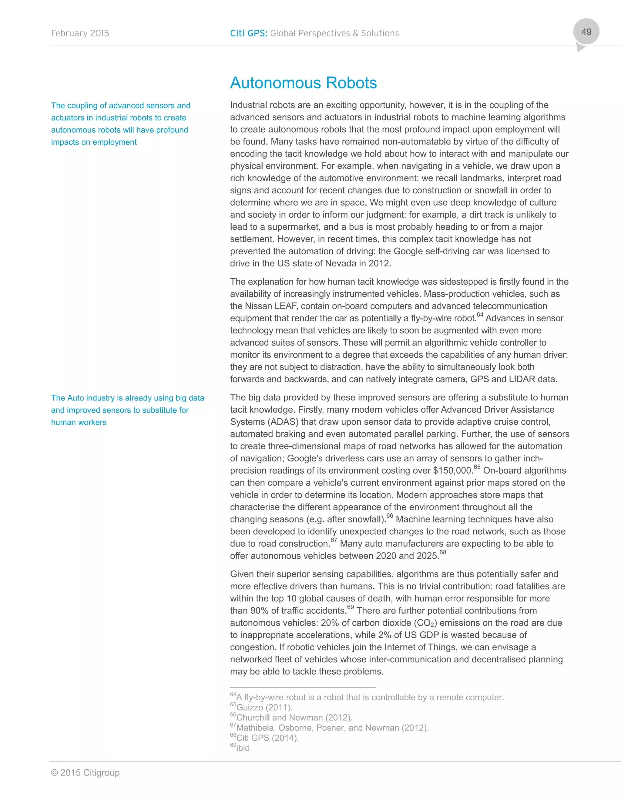 February 2015 Citi GPS: Global Perspectives & Solutions
© 2015 Citigroup
49
Autonomous Robots
Industrial robots are an exciting opportunity, however, it is in the coupling of the
advanced sensors and actuators in industrial robots to machine learning algorithms
to create autonomous robots that the most profound impact upon employment will
be found. Many tasks have remained non-automatable by virtue of the difficulty of
encoding the tacit knowledge we hold about how to interact with and manipulate our
physical environment. For example, when navigating in a vehicle, we draw upon a
rich knowledge of the automotive environment: we recall landmarks, interpret road
signs and account for recent changes due to construction or snowfall in order to
determine where we are in space. We might even use deep knowledge of culture
and society in order to inform our judgment: for example, a dirt track is unlikely to
lead to a supermarket, and a bus is most probably heading to or from a major
settlement. However, in recent times, this complex tacit knowledge has not
prevented the automation of driving: the Google self-driving car was licensed to
drive in the US state of Nevada in 2012.
The explanation for how human tacit knowledge was sidestepped is firstly found in the
availability of increasingly instrumented vehicles. Mass-production vehicles, such as
the Nissan LEAF, contain on-board computers and advanced telecommunication
equipment that render the car as potentially a fly-by-wire robot.64
Advances in sensor
technology mean that vehicles are likely to soon be augmented with even more
advanced suites of sensors. These will permit an algorithmic vehicle controller to
monitor its environment to a degree that exceeds the capabilities of any human driver:
they are not subject to distraction, have the ability to simultaneously look both
forwards and backwards, and can natively integrate camera, GPS and LIDAR data.
The big data provided by these improved sensors are offering a substitute to human
tacit knowledge. Firstly, many modern vehicles offer Advanced Driver Assistance
Systems (ADAS) that draw upon sensor data to provide adaptive cruise control,
automated braking and even automated parallel parking. Further, the use of sensors
to create three-dimensional maps of road networks has allowed for the automation
of navigation; Google's driverless cars use an array of sensors to gather inch-
precision readings of its environment costing over $150,000.65
On-board algorithms
can then compare a vehicle's current environment against prior maps stored on the
vehicle in order to determine its location. Modern approaches store maps that
characterise the different appearance of the environment throughout all the
changing seasons (e.g. after snowfall).66
Machine learning techniques have also
been developed to identify unexpected changes to the road network, such as those
due to road construction.67
Many auto manufacturers are expecting to be able to
offer autonomous vehicles between 2020 and 2025.68
Given their superior sensing capabilities, algorithms are thus potentially safer and
more effective drivers than humans. This is no trivial contribution: road fatalities are
within the top 10 global causes of death, with human error responsible for more
than 90% of traffic accidents.69
There are further potential contributions from
autonomous vehicles: 20% of carbon dioxide (CO2) emissions on the road are due
to inappropriate accelerations, while 2% of US GDP is wasted because of
congestion. If robotic vehicles join the Internet of Things, we can envisage a
networked fleet of vehicles whose inter-communication and decentralised planning
may be able to tackle these problems.
64
A fly-by-wire robot is a robot that is controllable by a remote computer.
65
Guizzo (2011).
66
Churchill and Newman (2012).
67
Mathibela, Osborne, Posner, and Newman (2012).
68
Citi GPS (2014).
69
ibid
The coupling of advanced sensors and
actuators in industrial robots to create
autonomous robots will have profound
impacts on employment
The Auto industry is already using big data
and improved sensors to substitute for
human workers
 