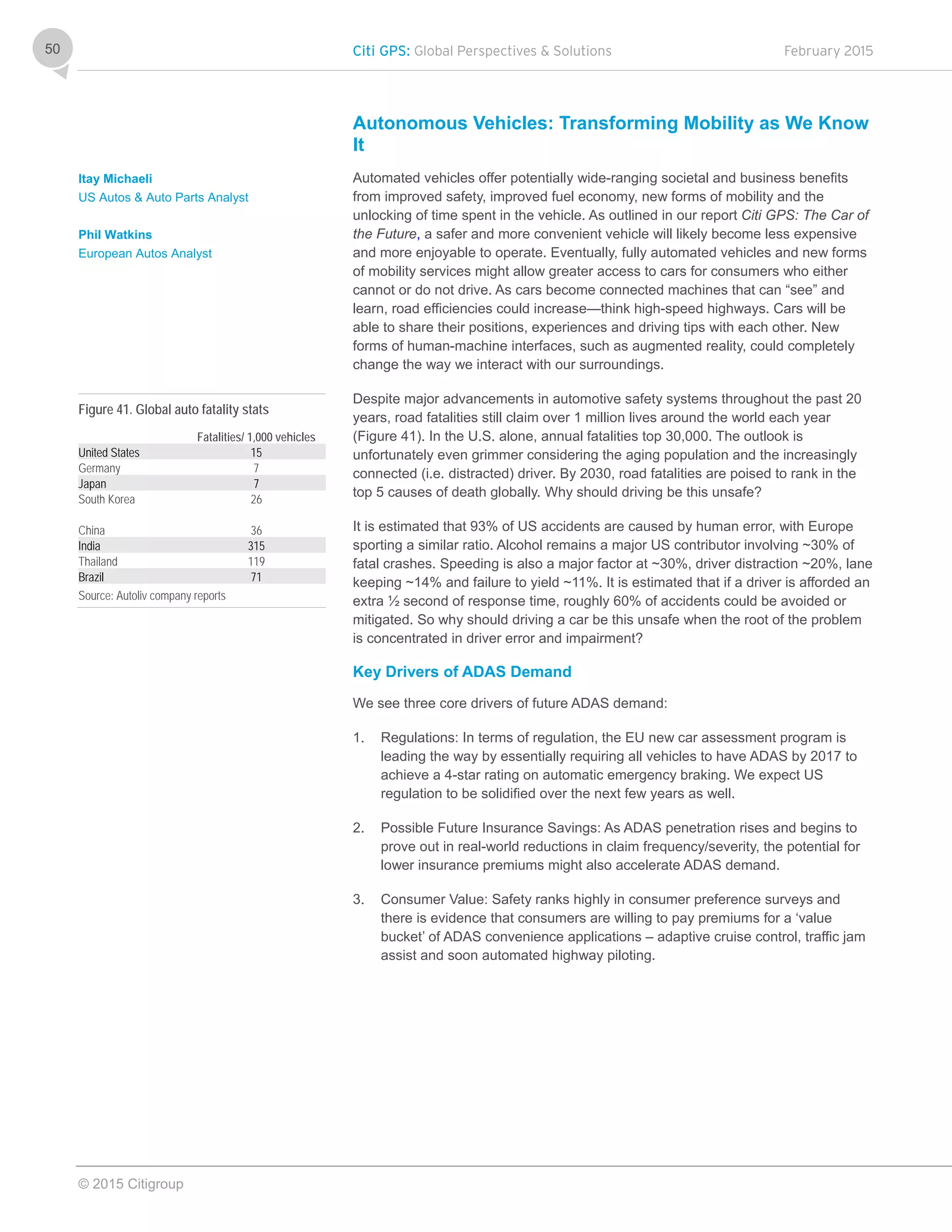 Citi GPS: Global Perspectives & Solutions February 2015
© 2015 Citigroup
50
Autonomous Vehicles: Transforming Mobility as We Know
It
Automated vehicles offer potentially wide-ranging societal and business benefits
from improved safety, improved fuel economy, new forms of mobility and the
unlocking of time spent in the vehicle. As outlined in our report Citi GPS: The Car of
the Future, a safer and more convenient vehicle will likely become less expensive
and more enjoyable to operate. Eventually, fully automated vehicles and new forms
of mobility services might allow greater access to cars for consumers who either
cannot or do not drive. As cars become connected machines that can “see” and
learn, road efficiencies could increase—think high-speed highways. Cars will be
able to share their positions, experiences and driving tips with each other. New
forms of human-machine interfaces, such as augmented reality, could completely
change the way we interact with our surroundings.
Despite major advancements in automotive safety systems throughout the past 20
years, road fatalities still claim over 1 million lives around the world each year
(Figure 41). In the U.S. alone, annual fatalities top 30,000. The outlook is
unfortunately even grimmer considering the aging population and the increasingly
connected (i.e. distracted) driver. By 2030, road fatalities are poised to rank in the
top 5 causes of death globally. Why should driving be this unsafe?
It is estimated that 93% of US accidents are caused by human error, with Europe
sporting a similar ratio. Alcohol remains a major US contributor involving ~30% of
fatal crashes. Speeding is also a major factor at ~30%, driver distraction ~20%, lane
keeping ~14% and failure to yield ~11%. It is estimated that if a driver is afforded an
extra ½ second of response time, roughly 60% of accidents could be avoided or
mitigated. So why should driving a car be this unsafe when the root of the problem
is concentrated in driver error and impairment?
Key Drivers of ADAS Demand
We see three core drivers of future ADAS demand:
1. Regulations: In terms of regulation, the EU new car assessment program is
leading the way by essentially requiring all vehicles to have ADAS by 2017 to
achieve a 4-star rating on automatic emergency braking. We expect US
regulation to be solidified over the next few years as well.
2. Possible Future Insurance Savings: As ADAS penetration rises and begins to
prove out in real-world reductions in claim frequency/severity, the potential for
lower insurance premiums might also accelerate ADAS demand.
3. Consumer Value: Safety ranks highly in consumer preference surveys and
there is evidence that consumers are willing to pay premiums for a ‘value
bucket’ of ADAS convenience applications – adaptive cruise control, traffic jam
assist and soon automated highway piloting.
Itay Michaeli
US Autos & Auto Parts Analyst
Phil Watkins
European Autos Analyst
Figure 41. Global auto fatality stats
Fatalities/ 1,000 vehicles
United States 15
Germany 7
Japan 7
South Korea 26
China 36
India 315
Thailand 119
Brazil 71
Source: Autoliv company reports
 