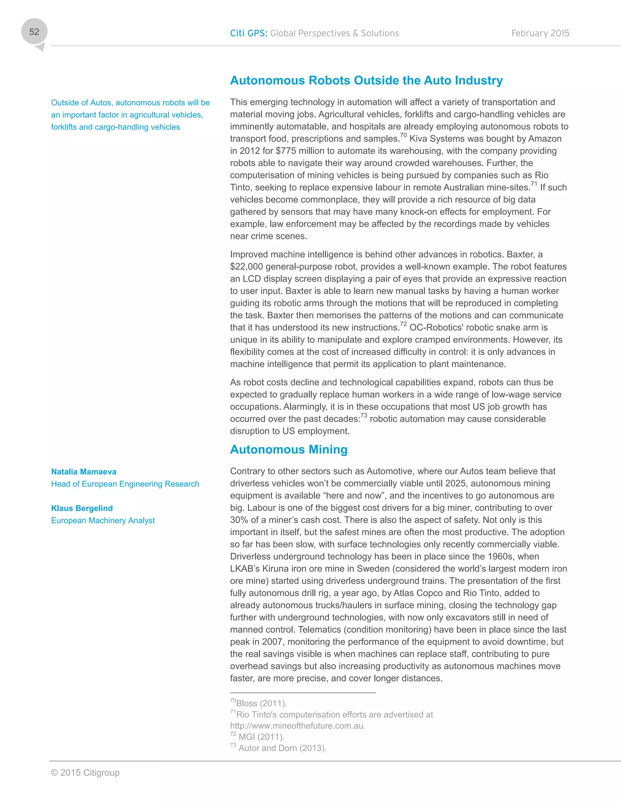 Citi GPS: Global Perspectives & Solutions February 2015
© 2015 Citigroup
52
Autonomous Robots Outside the Auto Industry
This emerging technology in automation will affect a variety of transportation and
material moving jobs. Agricultural vehicles, forklifts and cargo-handling vehicles are
imminently automatable, and hospitals are already employing autonomous robots to
transport food, prescriptions and samples.70
Kiva Systems was bought by Amazon
in 2012 for $775 million to automate its warehousing, with the company providing
robots able to navigate their way around crowded warehouses. Further, the
computerisation of mining vehicles is being pursued by companies such as Rio
Tinto, seeking to replace expensive labour in remote Australian mine-sites.71
If such
vehicles become commonplace, they will provide a rich resource of big data
gathered by sensors that may have many knock-on effects for employment. For
example, law enforcement may be affected by the recordings made by vehicles
near crime scenes.
Improved machine intelligence is behind other advances in robotics. Baxter, a
$22,000 general-purpose robot, provides a well-known example. The robot features
an LCD display screen displaying a pair of eyes that provide an expressive reaction
to user input. Baxter is able to learn new manual tasks by having a human worker
guiding its robotic arms through the motions that will be reproduced in completing
the task. Baxter then memorises the patterns of the motions and can communicate
that it has understood its new instructions.72
OC-Robotics' robotic snake arm is
unique in its ability to manipulate and explore cramped environments. However, its
flexibility comes at the cost of increased difficulty in control: it is only advances in
machine intelligence that permit its application to plant maintenance.
As robot costs decline and technological capabilities expand, robots can thus be
expected to gradually replace human workers in a wide range of low-wage service
occupations. Alarmingly, it is in these occupations that most US job growth has
occurred over the past decades:73
robotic automation may cause considerable
disruption to US employment.
Autonomous Mining
Contrary to other sectors such as Automotive, where our Autos team believe that
driverless vehicles won’t be commercially viable until 2025, autonomous mining
equipment is available “here and now”, and the incentives to go autonomous are
big. Labour is one of the biggest cost drivers for a big miner, contributing to over
30% of a miner’s cash cost. There is also the aspect of safety. Not only is this
important in itself, but the safest mines are often the most productive. The adoption
so far has been slow, with surface technologies only recently commercially viable.
Driverless underground technology has been in place since the 1960s, when
LKAB’s Kiruna iron ore mine in Sweden (considered the world’s largest modern iron
ore mine) started using driverless underground trains. The presentation of the first
fully autonomous drill rig, a year ago, by Atlas Copco and Rio Tinto, added to
already autonomous trucks/haulers in surface mining, closing the technology gap
further with underground technologies, with now only excavators still in need of
manned control. Telematics (condition monitoring) have been in place since the last
peak in 2007, monitoring the performance of the equipment to avoid downtime, but
the real savings visible is when machines can replace staff, contributing to pure
overhead savings but also increasing productivity as autonomous machines move
faster, are more precise, and cover longer distances.
70
Bloss (2011).
71
Rio Tinto's computerisation efforts are advertised at
http://www.mineofthefuture.com.au.
72
MGI (2011).
73
Autor and Dorn (2013).
Outside of Autos, autonomous robots will be
an important factor in agricultural vehicles,
forklifts and cargo-handling vehicles
Natalia Mamaeva
Head of European Engineering Research
Klaus Bergelind
European Machinery Analyst
 