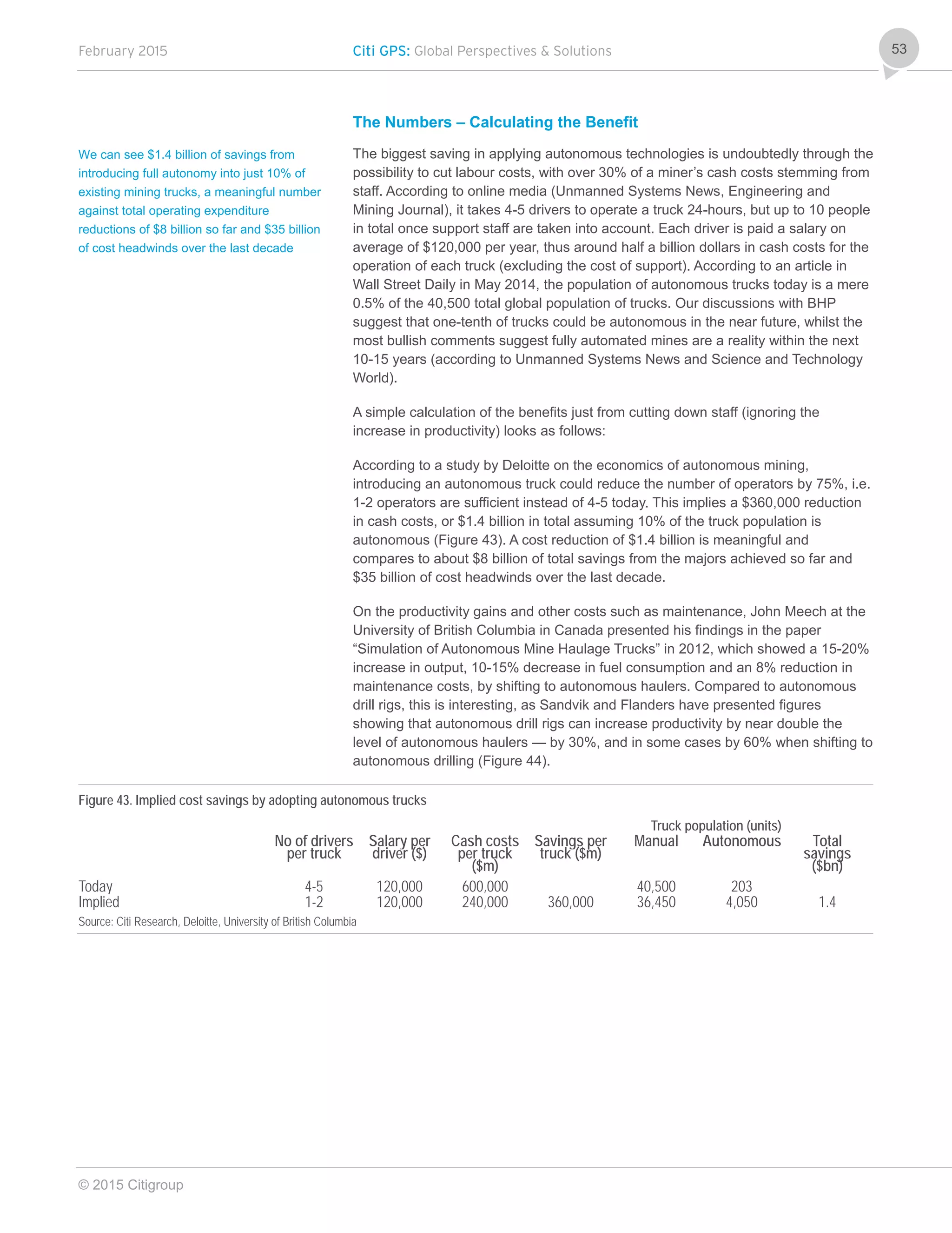 February 2015 Citi GPS: Global Perspectives & Solutions
© 2015 Citigroup
53
The Numbers – Calculating the Benefit
The biggest saving in applying autonomous technologies is undoubtedly through the
possibility to cut labour costs, with over 30% of a miner’s cash costs stemming from
staff. According to online media (Unmanned Systems News, Engineering and
Mining Journal), it takes 4-5 drivers to operate a truck 24-hours, but up to 10 people
in total once support staff are taken into account. Each driver is paid a salary on
average of $120,000 per year, thus around half a billion dollars in cash costs for the
operation of each truck (excluding the cost of support). According to an article in
Wall Street Daily in May 2014, the population of autonomous trucks today is a mere
0.5% of the 40,500 total global population of trucks. Our discussions with BHP
suggest that one-tenth of trucks could be autonomous in the near future, whilst the
most bullish comments suggest fully automated mines are a reality within the next
10-15 years (according to Unmanned Systems News and Science and Technology
World).
A simple calculation of the benefits just from cutting down staff (ignoring the
increase in productivity) looks as follows:
According to a study by Deloitte on the economics of autonomous mining,
introducing an autonomous truck could reduce the number of operators by 75%, i.e.
1-2 operators are sufficient instead of 4-5 today. This implies a $360,000 reduction
in cash costs, or $1.4 billion in total assuming 10% of the truck population is
autonomous (Figure 43). A cost reduction of $1.4 billion is meaningful and
compares to about $8 billion of total savings from the majors achieved so far and
$35 billion of cost headwinds over the last decade.
On the productivity gains and other costs such as maintenance, John Meech at the
University of British Columbia in Canada presented his findings in the paper
“Simulation of Autonomous Mine Haulage Trucks” in 2012, which showed a 15-20%
increase in output, 10-15% decrease in fuel consumption and an 8% reduction in
maintenance costs, by shifting to autonomous haulers. Compared to autonomous
drill rigs, this is interesting, as Sandvik and Flanders have presented figures
showing that autonomous drill rigs can increase productivity by near double the
level of autonomous haulers — by 30%, and in some cases by 60% when shifting to
autonomous drilling (Figure 44).
Figure 43. Implied cost savings by adopting autonomous trucks
Truck population (units)
No of drivers
per truck
Salary per
driver ($)
Cash costs
per truck
($m)
Savings per
truck ($m)
Manual Autonomous Total
savings
($bn)
Today 4-5 120,000 600,000 40,500 203
Implied 1-2 120,000 240,000 360,000 36,450 4,050 1.4
Source: Citi Research, Deloitte, University of British Columbia
We can see $1.4 billion of savings from
introducing full autonomy into just 10% of
existing mining trucks, a meaningful number
against total operating expenditure
reductions of $8 billion so far and $35 billion
of cost headwinds over the last decade
 