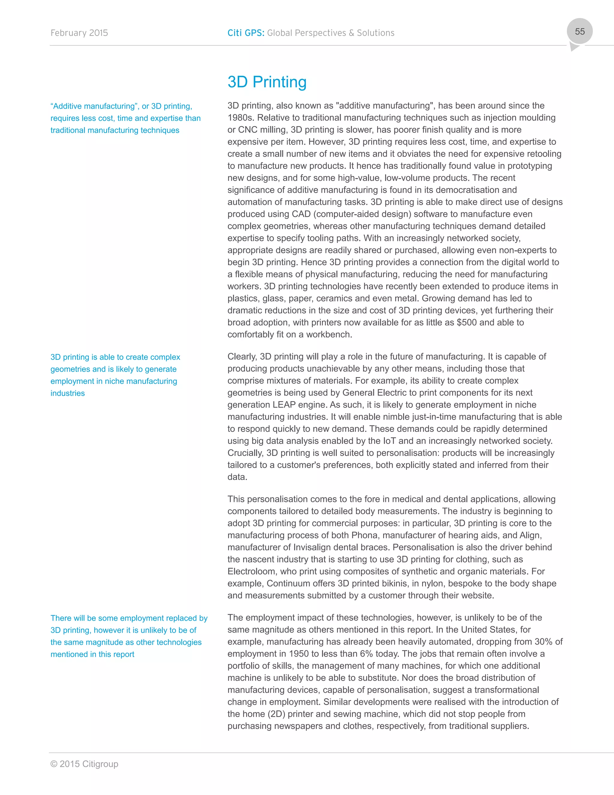 February 2015 Citi GPS: Global Perspectives & Solutions
© 2015 Citigroup
55
3D Printing
3D printing, also known as "additive manufacturing", has been around since the
1980s. Relative to traditional manufacturing techniques such as injection moulding
or CNC milling, 3D printing is slower, has poorer finish quality and is more
expensive per item. However, 3D printing requires less cost, time, and expertise to
create a small number of new items and it obviates the need for expensive retooling
to manufacture new products. It hence has traditionally found value in prototyping
new designs, and for some high-value, low-volume products. The recent
significance of additive manufacturing is found in its democratisation and
automation of manufacturing tasks. 3D printing is able to make direct use of designs
produced using CAD (computer-aided design) software to manufacture even
complex geometries, whereas other manufacturing techniques demand detailed
expertise to specify tooling paths. With an increasingly networked society,
appropriate designs are readily shared or purchased, allowing even non-experts to
begin 3D printing. Hence 3D printing provides a connection from the digital world to
a flexible means of physical manufacturing, reducing the need for manufacturing
workers. 3D printing technologies have recently been extended to produce items in
plastics, glass, paper, ceramics and even metal. Growing demand has led to
dramatic reductions in the size and cost of 3D printing devices, yet furthering their
broad adoption, with printers now available for as little as $500 and able to
comfortably fit on a workbench.
Clearly, 3D printing will play a role in the future of manufacturing. It is capable of
producing products unachievable by any other means, including those that
comprise mixtures of materials. For example, its ability to create complex
geometries is being used by General Electric to print components for its next
generation LEAP engine. As such, it is likely to generate employment in niche
manufacturing industries. It will enable nimble just-in-time manufacturing that is able
to respond quickly to new demand. These demands could be rapidly determined
using big data analysis enabled by the IoT and an increasingly networked society.
Crucially, 3D printing is well suited to personalisation: products will be increasingly
tailored to a customer's preferences, both explicitly stated and inferred from their
data.
This personalisation comes to the fore in medical and dental applications, allowing
components tailored to detailed body measurements. The industry is beginning to
adopt 3D printing for commercial purposes: in particular, 3D printing is core to the
manufacturing process of both Phona, manufacturer of hearing aids, and Align,
manufacturer of Invisalign dental braces. Personalisation is also the driver behind
the nascent industry that is starting to use 3D printing for clothing, such as
Electroloom, who print using composites of synthetic and organic materials. For
example, Continuum offers 3D printed bikinis, in nylon, bespoke to the body shape
and measurements submitted by a customer through their website.
The employment impact of these technologies, however, is unlikely to be of the
same magnitude as others mentioned in this report. In the United States, for
example, manufacturing has already been heavily automated, dropping from 30% of
employment in 1950 to less than 6% today. The jobs that remain often involve a
portfolio of skills, the management of many machines, for which one additional
machine is unlikely to be able to substitute. Nor does the broad distribution of
manufacturing devices, capable of personalisation, suggest a transformational
change in employment. Similar developments were realised with the introduction of
the home (2D) printer and sewing machine, which did not stop people from
purchasing newspapers and clothes, respectively, from traditional suppliers.
“Additive manufacturing”, or 3D printing,
requires less cost, time and expertise than
traditional manufacturing techniques
3D printing is able to create complex
geometries and is likely to generate
employment in niche manufacturing
industries
There will be some employment replaced by
3D printing, however it is unlikely to be of
the same magnitude as other technologies
mentioned in this report
 