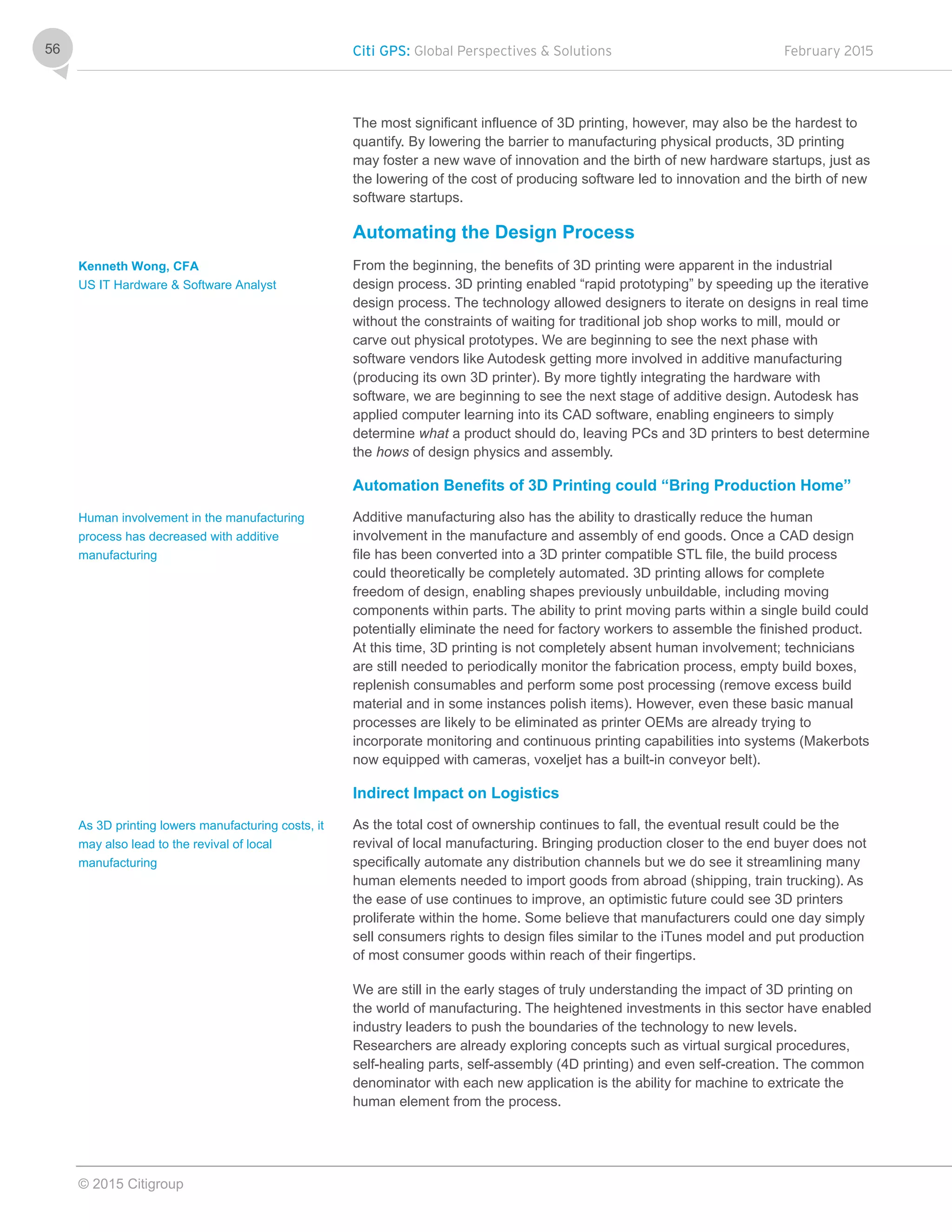 Citi GPS: Global Perspectives & Solutions February 2015
© 2015 Citigroup
56
The most significant influence of 3D printing, however, may also be the hardest to
quantify. By lowering the barrier to manufacturing physical products, 3D printing
may foster a new wave of innovation and the birth of new hardware startups, just as
the lowering of the cost of producing software led to innovation and the birth of new
software startups.
Automating the Design Process
From the beginning, the benefits of 3D printing were apparent in the industrial
design process. 3D printing enabled “rapid prototyping” by speeding up the iterative
design process. The technology allowed designers to iterate on designs in real time
without the constraints of waiting for traditional job shop works to mill, mould or
carve out physical prototypes. We are beginning to see the next phase with
software vendors like Autodesk getting more involved in additive manufacturing
(producing its own 3D printer). By more tightly integrating the hardware with
software, we are beginning to see the next stage of additive design. Autodesk has
applied computer learning into its CAD software, enabling engineers to simply
determine what a product should do, leaving PCs and 3D printers to best determine
the hows of design physics and assembly.
Automation Benefits of 3D Printing could “Bring Production Home”
Additive manufacturing also has the ability to drastically reduce the human
involvement in the manufacture and assembly of end goods. Once a CAD design
file has been converted into a 3D printer compatible STL file, the build process
could theoretically be completely automated. 3D printing allows for complete
freedom of design, enabling shapes previously unbuildable, including moving
components within parts. The ability to print moving parts within a single build could
potentially eliminate the need for factory workers to assemble the finished product.
At this time, 3D printing is not completely absent human involvement; technicians
are still needed to periodically monitor the fabrication process, empty build boxes,
replenish consumables and perform some post processing (remove excess build
material and in some instances polish items). However, even these basic manual
processes are likely to be eliminated as printer OEMs are already trying to
incorporate monitoring and continuous printing capabilities into systems (Makerbots
now equipped with cameras, voxeljet has a built-in conveyor belt).
Indirect Impact on Logistics
As the total cost of ownership continues to fall, the eventual result could be the
revival of local manufacturing. Bringing production closer to the end buyer does not
specifically automate any distribution channels but we do see it streamlining many
human elements needed to import goods from abroad (shipping, train trucking). As
the ease of use continues to improve, an optimistic future could see 3D printers
proliferate within the home. Some believe that manufacturers could one day simply
sell consumers rights to design files similar to the iTunes model and put production
of most consumer goods within reach of their fingertips.
We are still in the early stages of truly understanding the impact of 3D printing on
the world of manufacturing. The heightened investments in this sector have enabled
industry leaders to push the boundaries of the technology to new levels.
Researchers are already exploring concepts such as virtual surgical procedures,
self-healing parts, self-assembly (4D printing) and even self-creation. The common
denominator with each new application is the ability for machine to extricate the
human element from the process.
Kenneth Wong, CFA
US IT Hardware & Software Analyst
Human involvement in the manufacturing
process has decreased with additive
manufacturing
As 3D printing lowers manufacturing costs, it
may also lead to the revival of local
manufacturing
 