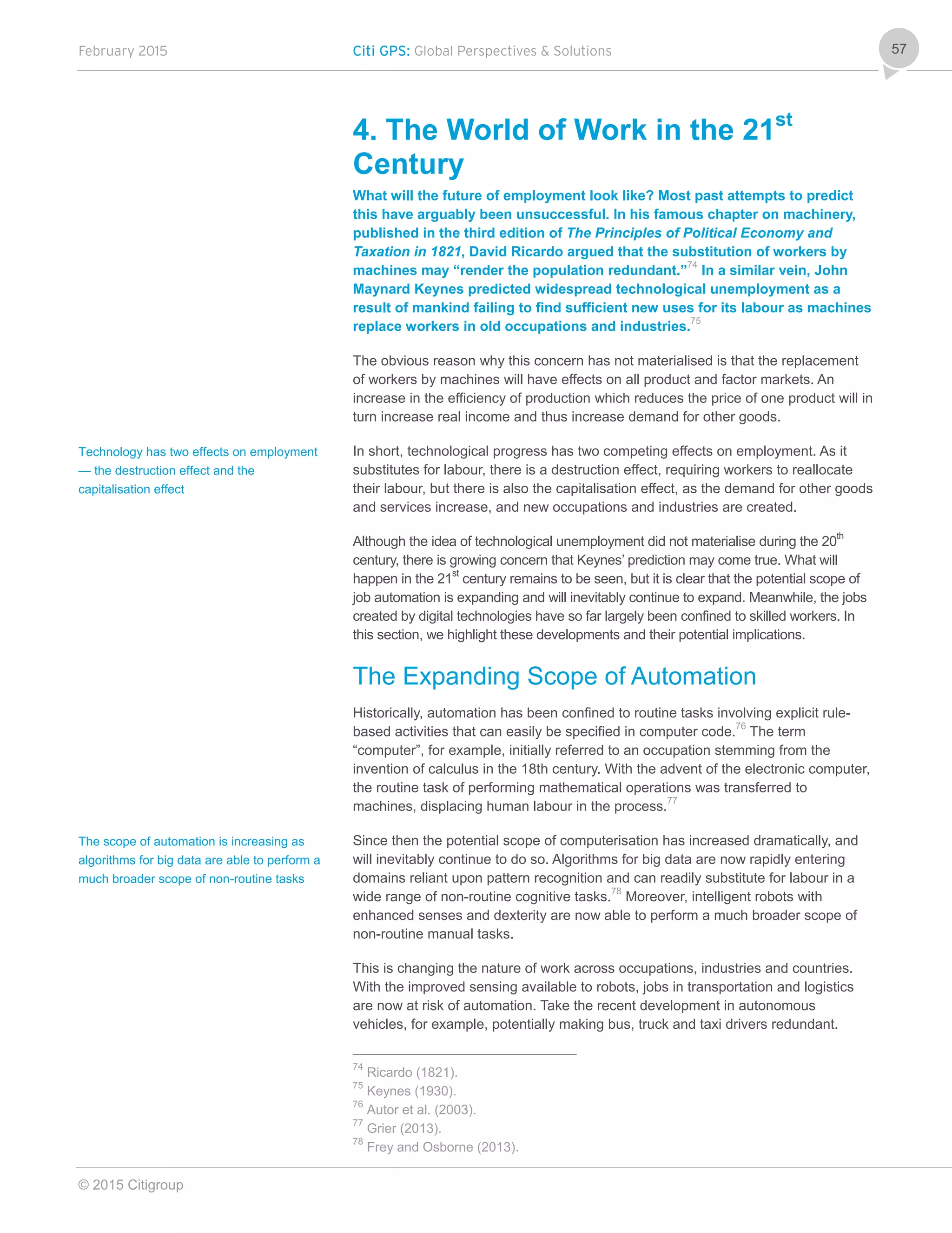 February 2015 Citi GPS: Global Perspectives & Solutions
© 2015 Citigroup
57
4. The World of Work in the 21st
Century
What will the future of employment look like? Most past attempts to predict
this have arguably been unsuccessful. In his famous chapter on machinery,
published in the third edition of The Principles of Political Economy and
Taxation in 1821, David Ricardo argued that the substitution of workers by
machines may “render the population redundant.”74
In a similar vein, John
Maynard Keynes predicted widespread technological unemployment as a
result of mankind failing to find sufficient new uses for its labour as machines
replace workers in old occupations and industries.75
The obvious reason why this concern has not materialised is that the replacement
of workers by machines will have effects on all product and factor markets. An
increase in the efficiency of production which reduces the price of one product will in
turn increase real income and thus increase demand for other goods.
In short, technological progress has two competing effects on employment. As it
substitutes for labour, there is a destruction effect, requiring workers to reallocate
their labour, but there is also the capitalisation effect, as the demand for other goods
and services increase, and new occupations and industries are created.
Although the idea of technological unemployment did not materialise during the 20th
century, there is growing concern that Keynes’ prediction may come true. What will
happen in the 21st
century remains to be seen, but it is clear that the potential scope of
job automation is expanding and will inevitably continue to expand. Meanwhile, the jobs
created by digital technologies have so far largely been confined to skilled workers. In
this section, we highlight these developments and their potential implications.
The Expanding Scope of Automation
Historically, automation has been confined to routine tasks involving explicit rule-
based activities that can easily be specified in computer code.76
The term
“computer”, for example, initially referred to an occupation stemming from the
invention of calculus in the 18th century. With the advent of the electronic computer,
the routine task of performing mathematical operations was transferred to
machines, displacing human labour in the process.77
Since then the potential scope of computerisation has increased dramatically, and
will inevitably continue to do so. Algorithms for big data are now rapidly entering
domains reliant upon pattern recognition and can readily substitute for labour in a
wide range of non-routine cognitive tasks.78
Moreover, intelligent robots with
enhanced senses and dexterity are now able to perform a much broader scope of
non-routine manual tasks.
This is changing the nature of work across occupations, industries and countries.
With the improved sensing available to robots, jobs in transportation and logistics
are now at risk of automation. Take the recent development in autonomous
vehicles, for example, potentially making bus, truck and taxi drivers redundant.
74
Ricardo (1821).
75
Keynes (1930).
76
Autor et al. (2003).
77
Grier (2013).
78
Frey and Osborne (2013).
Technology has two effects on employment
— the destruction effect and the
capitalisation effect
The scope of automation is increasing as
algorithms for big data are able to perform a
much broader scope of non-routine tasks
 