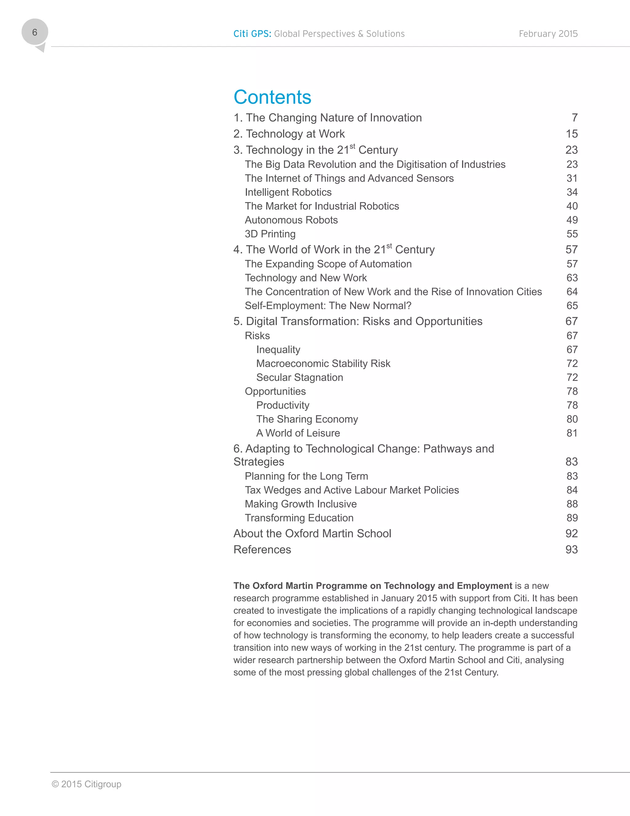 Citi GPS: Global Perspectives & Solutions February 2015
© 2015 Citigroup
6
Contents
1. The Changing Nature of Innovation 7 
2. Technology at Work 15 
3. Technology in the 21st
Century 23 
The Big Data Revolution and the Digitisation of Industries 23 
The Internet of Things and Advanced Sensors 31 
Intelligent Robotics 34 
The Market for Industrial Robotics 40 
Autonomous Robots 49 
3D Printing 55 
4. The World of Work in the 21st
Century 57 
The Expanding Scope of Automation 57 
Technology and New Work 63 
The Concentration of New Work and the Rise of Innovation Cities 64 
Self-Employment: The New Normal? 65 
5. Digital Transformation: Risks and Opportunities 67 
Risks 67 
Inequality 67 
Macroeconomic Stability Risk 72 
Secular Stagnation 72 
Opportunities 78 
Productivity 78 
The Sharing Economy 80 
A World of Leisure 81 
6. Adapting to Technological Change: Pathways and
Strategies 83 
Planning for the Long Term 83 
Tax Wedges and Active Labour Market Policies 84 
Making Growth Inclusive 88 
Transforming Education 89 
About the Oxford Martin School 92 
References 93 
The Oxford Martin Programme on Technology and Employment is a new
research programme established in January 2015 with support from Citi. It has been
created to investigate the implications of a rapidly changing technological landscape
for economies and societies. The programme will provide an in-depth understanding
of how technology is transforming the economy, to help leaders create a successful
transition into new ways of working in the 21st century. The programme is part of a
wider research partnership between the Oxford Martin School and Citi, analysing
some of the most pressing global challenges of the 21st Century.
 
