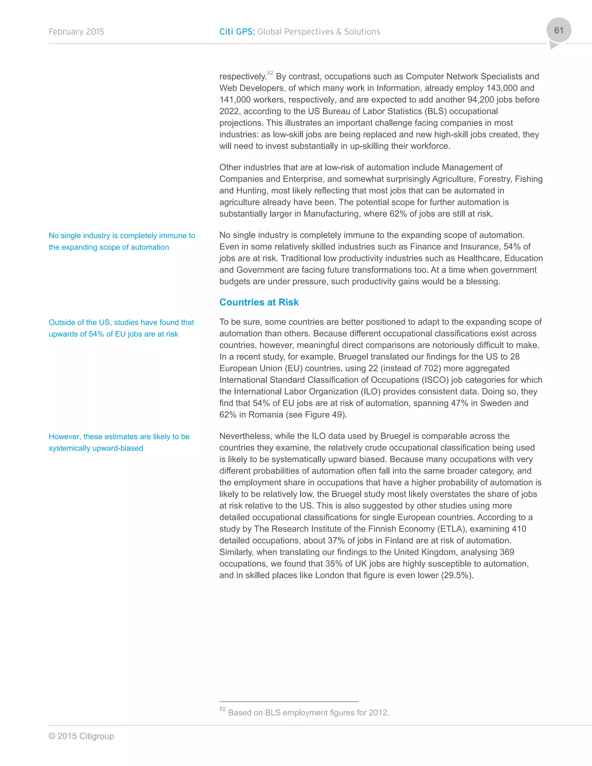 February 2015 Citi GPS: Global Perspectives & Solutions
© 2015 Citigroup
61
respectively.
82
By contrast, occupations such as Computer Network Specialists and
Web Developers, of which many work in Information, already employ 143,000 and
141,000 workers, respectively, and are expected to add another 94,200 jobs before
2022, according to the US Bureau of Labor Statistics (BLS) occupational
projections. This illustrates an important challenge facing companies in most
industries: as low-skill jobs are being replaced and new high-skill jobs created, they
will need to invest substantially in up-skilling their workforce.
Other industries that are at low-risk of automation include Management of
Companies and Enterprise, and somewhat surprisingly Agriculture, Forestry, Fishing
and Hunting, most likely reflecting that most jobs that can be automated in
agriculture already have been. The potential scope for further automation is
substantially larger in Manufacturing, where 62% of jobs are still at risk.
No single industry is completely immune to the expanding scope of automation.
Even in some relatively skilled industries such as Finance and Insurance, 54% of
jobs are at risk. Traditional low productivity industries such as Healthcare, Education
and Government are facing future transformations too. At a time when government
budgets are under pressure, such productivity gains would be a blessing.
Countries at Risk
To be sure, some countries are better positioned to adapt to the expanding scope of
automation than others. Because different occupational classifications exist across
countries, however, meaningful direct comparisons are notoriously difficult to make.
In a recent study, for example, Bruegel translated our findings for the US to 28
European Union (EU) countries, using 22 (instead of 702) more aggregated
International Standard Classification of Occupations (ISCO) job categories for which
the International Labor Organization (ILO) provides consistent data. Doing so, they
find that 54% of EU jobs are at risk of automation, spanning 47% in Sweden and
62% in Romania (see Figure 49).
Nevertheless, while the ILO data used by Bruegel is comparable across the
countries they examine, the relatively crude occupational classification being used
is likely to be systematically upward biased. Because many occupations with very
different probabilities of automation often fall into the same broader category, and
the employment share in occupations that have a higher probability of automation is
likely to be relatively low, the Bruegel study most likely overstates the share of jobs
at risk relative to the US. This is also suggested by other studies using more
detailed occupational classifications for single European countries. According to a
study by The Research Institute of the Finnish Economy (ETLA), examining 410
detailed occupations, about 37% of jobs in Finland are at risk of automation.
Similarly, when translating our findings to the United Kingdom, analysing 369
occupations, we found that 35% of UK jobs are highly susceptible to automation,
and in skilled places like London that figure is even lower (29.5%).
82
Based on BLS employment figures for 2012.
No single industry is completely immune to
the expanding scope of automation
Outside of the US, studies have found that
upwards of 54% of EU jobs are at risk
However, these estimates are likely to be
systemically upward-biased
 