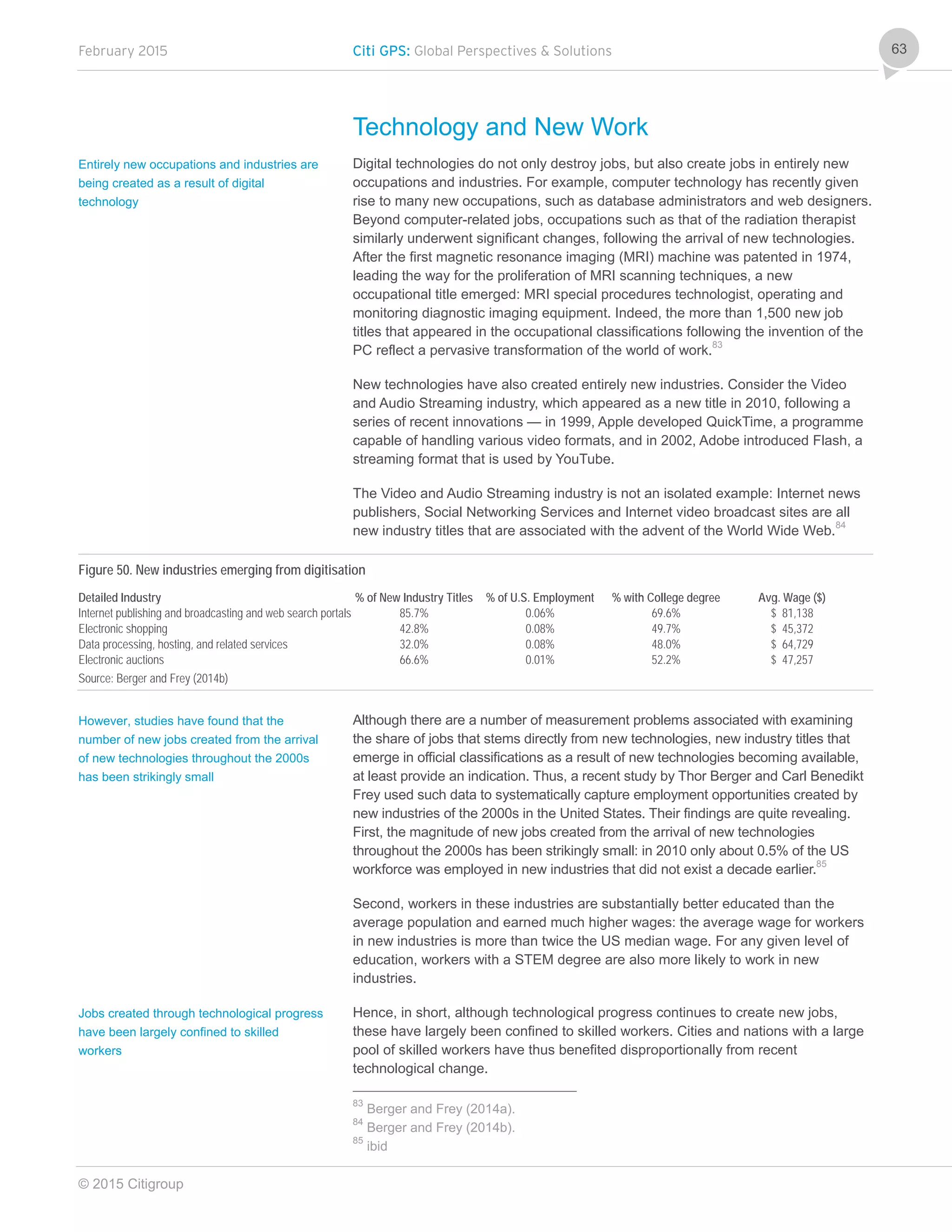 February 2015 Citi GPS: Global Perspectives & Solutions
© 2015 Citigroup
63
Technology and New Work
Digital technologies do not only destroy jobs, but also create jobs in entirely new
occupations and industries. For example, computer technology has recently given
rise to many new occupations, such as database administrators and web designers.
Beyond computer-related jobs, occupations such as that of the radiation therapist
similarly underwent significant changes, following the arrival of new technologies.
After the first magnetic resonance imaging (MRI) machine was patented in 1974,
leading the way for the proliferation of MRI scanning techniques, a new
occupational title emerged: MRI special procedures technologist, operating and
monitoring diagnostic imaging equipment. Indeed, the more than 1,500 new job
titles that appeared in the occupational classifications following the invention of the
PC reflect a pervasive transformation of the world of work.83
New technologies have also created entirely new industries. Consider the Video
and Audio Streaming industry, which appeared as a new title in 2010, following a
series of recent innovations — in 1999, Apple developed QuickTime, a programme
capable of handling various video formats, and in 2002, Adobe introduced Flash, a
streaming format that is used by YouTube.
The Video and Audio Streaming industry is not an isolated example: Internet news
publishers, Social Networking Services and Internet video broadcast sites are all
new industry titles that are associated with the advent of the World Wide Web.84
Figure 50. New industries emerging from digitisation
Detailed Industry % of New Industry Titles % of U.S. Employment % with College degree Avg. Wage ($)
Internet publishing and broadcasting and web search portals 85.7% 0.06% 69.6% $ 81,138
Electronic shopping 42.8% 0.08% 49.7% $ 45,372
Data processing, hosting, and related services 32.0% 0.08% 48.0% $ 64,729
Electronic auctions 66.6% 0.01% 52.2% $ 47,257
Source: Berger and Frey (2014b)
Although there are a number of measurement problems associated with examining
the share of jobs that stems directly from new technologies, new industry titles that
emerge in official classifications as a result of new technologies becoming available,
at least provide an indication. Thus, a recent study by Thor Berger and Carl Benedikt
Frey used such data to systematically capture employment opportunities created by
new industries of the 2000s in the United States. Their findings are quite revealing.
First, the magnitude of new jobs created from the arrival of new technologies
throughout the 2000s has been strikingly small: in 2010 only about 0.5% of the US
workforce was employed in new industries that did not exist a decade earlier.85
Second, workers in these industries are substantially better educated than the
average population and earned much higher wages: the average wage for workers
in new industries is more than twice the US median wage. For any given level of
education, workers with a STEM degree are also more likely to work in new
industries.
Hence, in short, although technological progress continues to create new jobs,
these have largely been confined to skilled workers. Cities and nations with a large
pool of skilled workers have thus benefited disproportionally from recent
technological change.
83
Berger and Frey (2014a).
84
Berger and Frey (2014b).
85
ibid
Entirely new occupations and industries are
being created as a result of digital
technology
However, studies have found that the
number of new jobs created from the arrival
of new technologies throughout the 2000s
has been strikingly small
Jobs created through technological progress
have been largely confined to skilled
workers
 