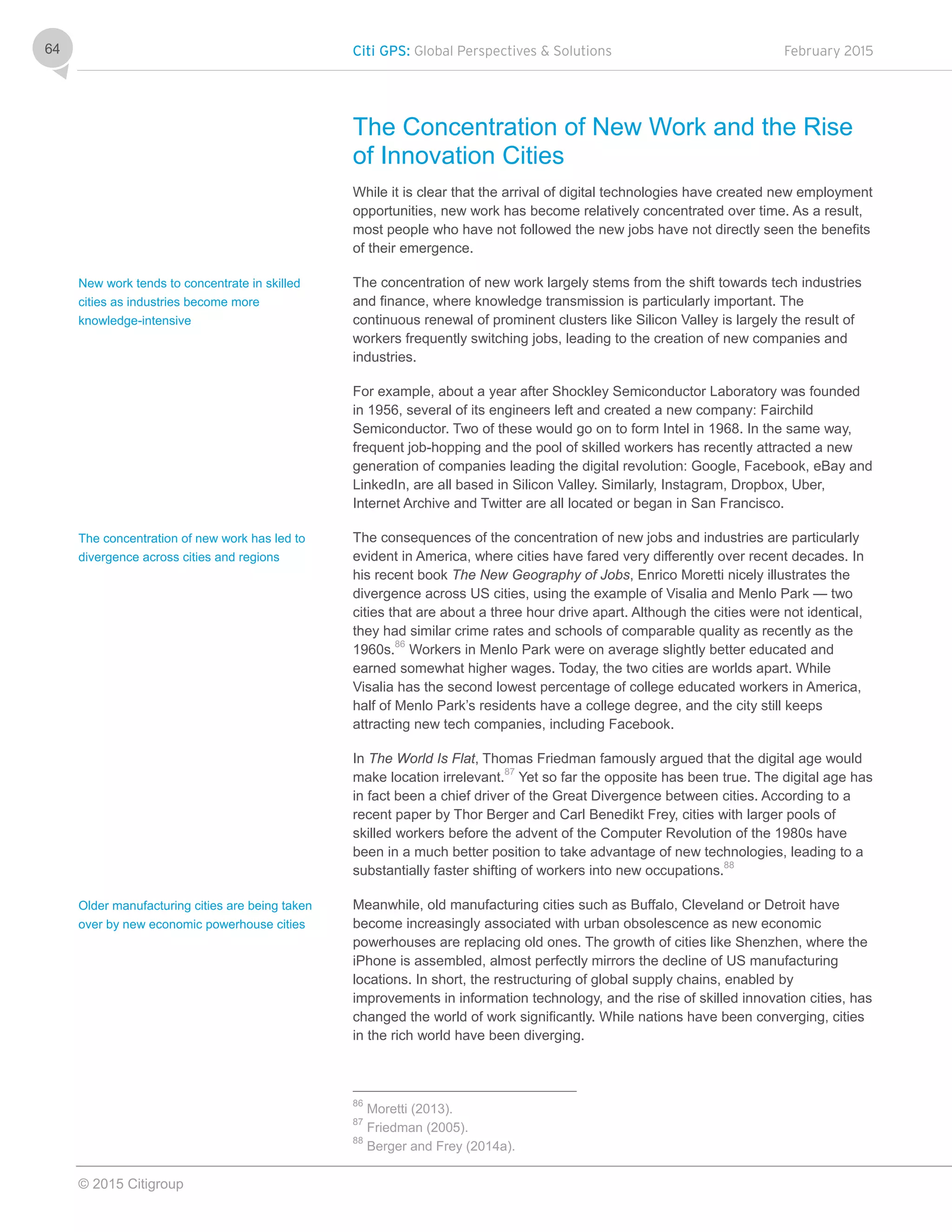 Citi GPS: Global Perspectives & Solutions February 2015
© 2015 Citigroup
64
The Concentration of New Work and the Rise
of Innovation Cities
While it is clear that the arrival of digital technologies have created new employment
opportunities, new work has become relatively concentrated over time. As a result,
most people who have not followed the new jobs have not directly seen the benefits
of their emergence.
The concentration of new work largely stems from the shift towards tech industries
and finance, where knowledge transmission is particularly important. The
continuous renewal of prominent clusters like Silicon Valley is largely the result of
workers frequently switching jobs, leading to the creation of new companies and
industries.
For example, about a year after Shockley Semiconductor Laboratory was founded
in 1956, several of its engineers left and created a new company: Fairchild
Semiconductor. Two of these would go on to form Intel in 1968. In the same way,
frequent job-hopping and the pool of skilled workers has recently attracted a new
generation of companies leading the digital revolution: Google, Facebook, eBay and
LinkedIn, are all based in Silicon Valley. Similarly, Instagram, Dropbox, Uber,
Internet Archive and Twitter are all located or began in San Francisco.
The consequences of the concentration of new jobs and industries are particularly
evident in America, where cities have fared very differently over recent decades. In
his recent book The New Geography of Jobs, Enrico Moretti nicely illustrates the
divergence across US cities, using the example of Visalia and Menlo Park — two
cities that are about a three hour drive apart. Although the cities were not identical,
they had similar crime rates and schools of comparable quality as recently as the
1960s.86
Workers in Menlo Park were on average slightly better educated and
earned somewhat higher wages. Today, the two cities are worlds apart. While
Visalia has the second lowest percentage of college educated workers in America,
half of Menlo Park’s residents have a college degree, and the city still keeps
attracting new tech companies, including Facebook.
In The World Is Flat, Thomas Friedman famously argued that the digital age would
make location irrelevant.87
Yet so far the opposite has been true. The digital age has
in fact been a chief driver of the Great Divergence between cities. According to a
recent paper by Thor Berger and Carl Benedikt Frey, cities with larger pools of
skilled workers before the advent of the Computer Revolution of the 1980s have
been in a much better position to take advantage of new technologies, leading to a
substantially faster shifting of workers into new occupations.88
Meanwhile, old manufacturing cities such as Buffalo, Cleveland or Detroit have
become increasingly associated with urban obsolescence as new economic
powerhouses are replacing old ones. The growth of cities like Shenzhen, where the
iPhone is assembled, almost perfectly mirrors the decline of US manufacturing
locations. In short, the restructuring of global supply chains, enabled by
improvements in information technology, and the rise of skilled innovation cities, has
changed the world of work significantly. While nations have been converging, cities
in the rich world have been diverging.
86
Moretti (2013).
87
Friedman (2005).
88
Berger and Frey (2014a).
New work tends to concentrate in skilled
cities as industries become more
knowledge-intensive
The concentration of new work has led to
divergence across cities and regions
Older manufacturing cities are being taken
over by new economic powerhouse cities
 