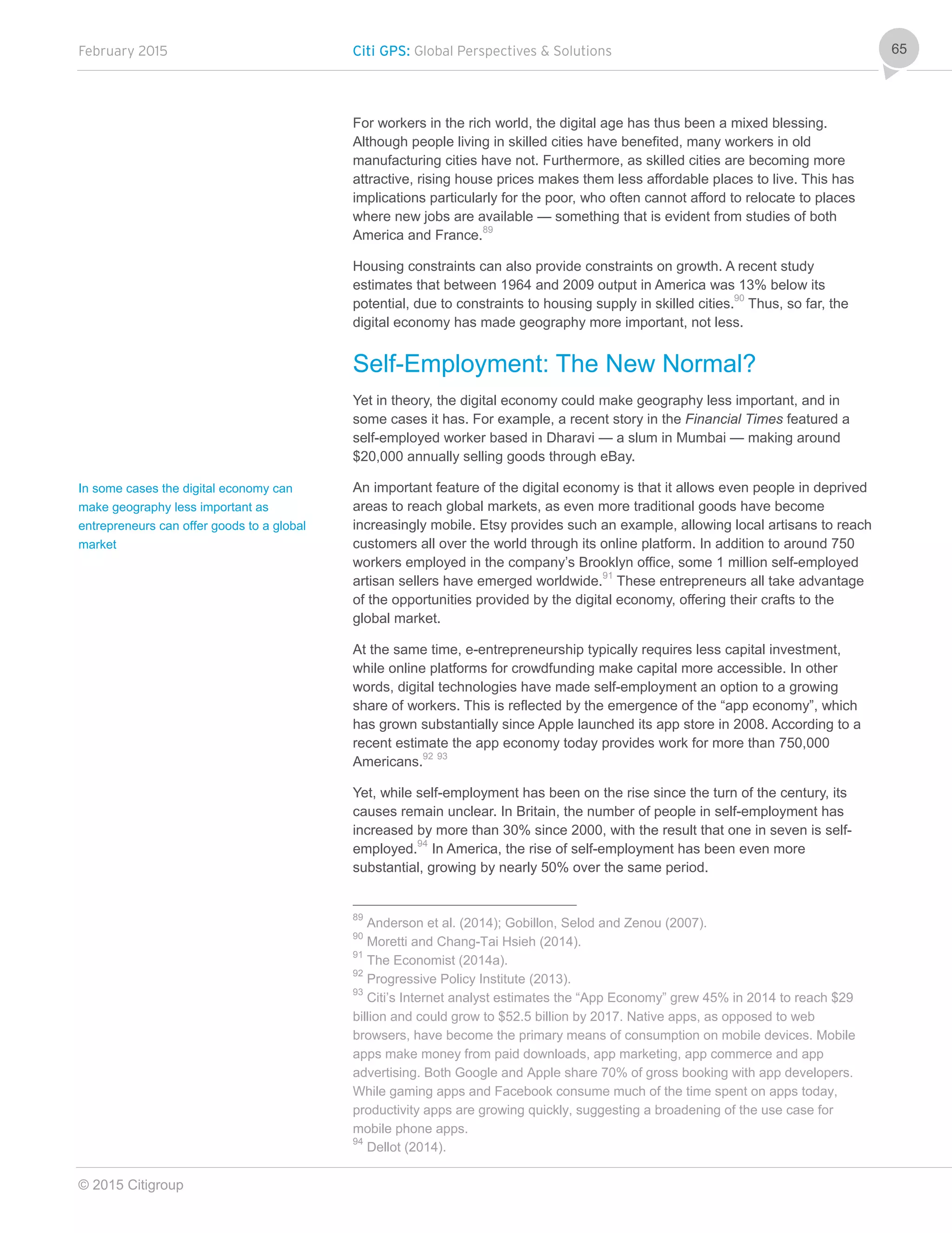 February 2015 Citi GPS: Global Perspectives & Solutions
© 2015 Citigroup
65
For workers in the rich world, the digital age has thus been a mixed blessing.
Although people living in skilled cities have benefited, many workers in old
manufacturing cities have not. Furthermore, as skilled cities are becoming more
attractive, rising house prices makes them less affordable places to live. This has
implications particularly for the poor, who often cannot afford to relocate to places
where new jobs are available — something that is evident from studies of both
America and France.89
Housing constraints can also provide constraints on growth. A recent study
estimates that between 1964 and 2009 output in America was 13% below its
potential, due to constraints to housing supply in skilled cities.90
Thus, so far, the
digital economy has made geography more important, not less.
Self-Employment: The New Normal?
Yet in theory, the digital economy could make geography less important, and in
some cases it has. For example, a recent story in the Financial Times featured a
self-employed worker based in Dharavi — a slum in Mumbai — making around
$20,000 annually selling goods through eBay.
An important feature of the digital economy is that it allows even people in deprived
areas to reach global markets, as even more traditional goods have become
increasingly mobile. Etsy provides such an example, allowing local artisans to reach
customers all over the world through its online platform. In addition to around 750
workers employed in the company’s Brooklyn office, some 1 million self-employed
artisan sellers have emerged worldwide.91
These entrepreneurs all take advantage
of the opportunities provided by the digital economy, offering their crafts to the
global market.
At the same time, e-entrepreneurship typically requires less capital investment,
while online platforms for crowdfunding make capital more accessible. In other
words, digital technologies have made self-employment an option to a growing
share of workers. This is reflected by the emergence of the “app economy”, which
has grown substantially since Apple launched its app store in 2008. According to a
recent estimate the app economy today provides work for more than 750,000
Americans.92 93
Yet, while self-employment has been on the rise since the turn of the century, its
causes remain unclear. In Britain, the number of people in self-employment has
increased by more than 30% since 2000, with the result that one in seven is self-
employed.94
In America, the rise of self-employment has been even more
substantial, growing by nearly 50% over the same period.
89
Anderson et al. (2014); Gobillon, Selod and Zenou (2007).
90
Moretti and Chang-Tai Hsieh (2014).
91
The Economist (2014a).
92
Progressive Policy Institute (2013).
93
Citi’s Internet analyst estimates the “App Economy” grew 45% in 2014 to reach $29
billion and could grow to $52.5 billion by 2017. Native apps, as opposed to web
browsers, have become the primary means of consumption on mobile devices. Mobile
apps make money from paid downloads, app marketing, app commerce and app
advertising. Both Google and Apple share 70% of gross booking with app developers.
While gaming apps and Facebook consume much of the time spent on apps today,
productivity apps are growing quickly, suggesting a broadening of the use case for
mobile phone apps.
94
Dellot (2014).
In some cases the digital economy can
make geography less important as
entrepreneurs can offer goods to a global
market
 