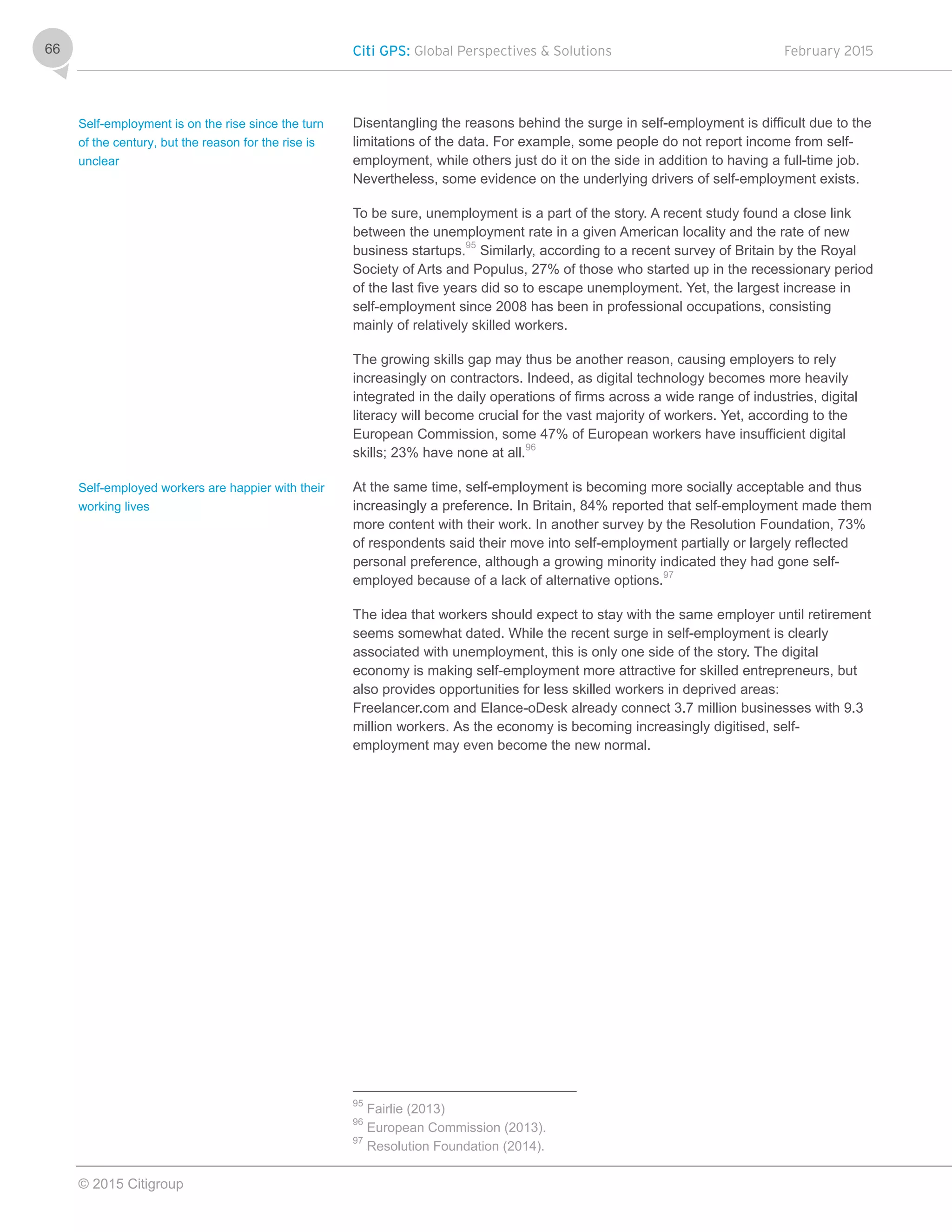 Citi GPS: Global Perspectives & Solutions February 2015
© 2015 Citigroup
66
Disentangling the reasons behind the surge in self-employment is difficult due to the
limitations of the data. For example, some people do not report income from self-
employment, while others just do it on the side in addition to having a full-time job.
Nevertheless, some evidence on the underlying drivers of self-employment exists.
To be sure, unemployment is a part of the story. A recent study found a close link
between the unemployment rate in a given American locality and the rate of new
business startups.95
Similarly, according to a recent survey of Britain by the Royal
Society of Arts and Populus, 27% of those who started up in the recessionary period
of the last five years did so to escape unemployment. Yet, the largest increase in
self-employment since 2008 has been in professional occupations, consisting
mainly of relatively skilled workers.
The growing skills gap may thus be another reason, causing employers to rely
increasingly on contractors. Indeed, as digital technology becomes more heavily
integrated in the daily operations of firms across a wide range of industries, digital
literacy will become crucial for the vast majority of workers. Yet, according to the
European Commission, some 47% of European workers have insufficient digital
skills; 23% have none at all.96
At the same time, self-employment is becoming more socially acceptable and thus
increasingly a preference. In Britain, 84% reported that self-employment made them
more content with their work. In another survey by the Resolution Foundation, 73%
of respondents said their move into self-employment partially or largely reflected
personal preference, although a growing minority indicated they had gone self-
employed because of a lack of alternative options.97
The idea that workers should expect to stay with the same employer until retirement
seems somewhat dated. While the recent surge in self-employment is clearly
associated with unemployment, this is only one side of the story. The digital
economy is making self-employment more attractive for skilled entrepreneurs, but
also provides opportunities for less skilled workers in deprived areas:
Freelancer.com and Elance-oDesk already connect 3.7 million businesses with 9.3
million workers. As the economy is becoming increasingly digitised, self-
employment may even become the new normal.
95
Fairlie (2013)
96
European Commission (2013).
97
Resolution Foundation (2014).
Self-employment is on the rise since the turn
of the century, but the reason for the rise is
unclear
Self-employed workers are happier with their
working lives
 