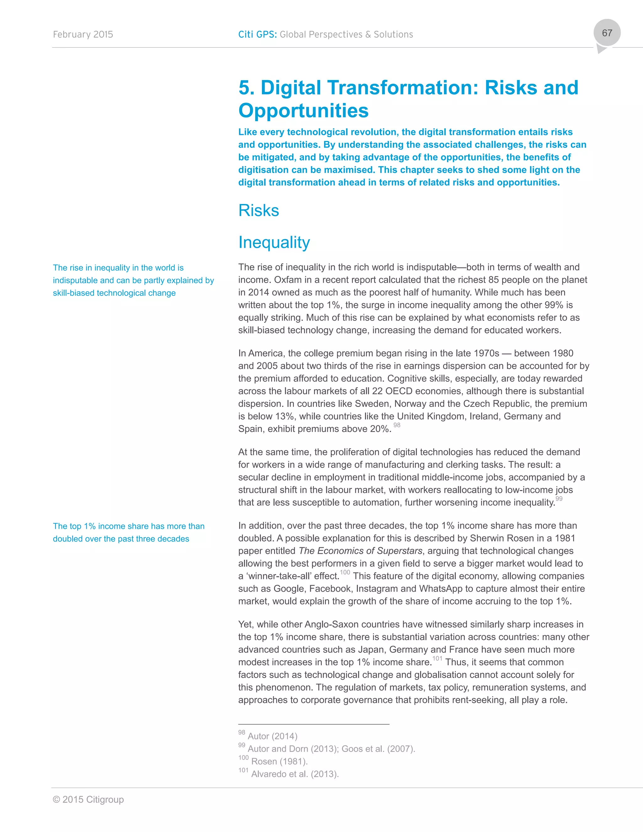 February 2015 Citi GPS: Global Perspectives & Solutions
© 2015 Citigroup
67
5. Digital Transformation: Risks and
Opportunities
Like every technological revolution, the digital transformation entails risks
and opportunities. By understanding the associated challenges, the risks can
be mitigated, and by taking advantage of the opportunities, the benefits of
digitisation can be maximised. This chapter seeks to shed some light on the
digital transformation ahead in terms of related risks and opportunities.
Risks
Inequality
The rise of inequality in the rich world is indisputable—both in terms of wealth and
income. Oxfam in a recent report calculated that the richest 85 people on the planet
in 2014 owned as much as the poorest half of humanity. While much has been
written about the top 1%, the surge in income inequality among the other 99% is
equally striking. Much of this rise can be explained by what economists refer to as
skill-biased technology change, increasing the demand for educated workers.
In America, the college premium began rising in the late 1970s — between 1980
and 2005 about two thirds of the rise in earnings dispersion can be accounted for by
the premium afforded to education. Cognitive skills, especially, are today rewarded
across the labour markets of all 22 OECD economies, although there is substantial
dispersion. In countries like Sweden, Norway and the Czech Republic, the premium
is below 13%, while countries like the United Kingdom, Ireland, Germany and
Spain, exhibit premiums above 20%. 98
At the same time, the proliferation of digital technologies has reduced the demand
for workers in a wide range of manufacturing and clerking tasks. The result: a
secular decline in employment in traditional middle-income jobs, accompanied by a
structural shift in the labour market, with workers reallocating to low-income jobs
that are less susceptible to automation, further worsening income inequality.99
In addition, over the past three decades, the top 1% income share has more than
doubled. A possible explanation for this is described by Sherwin Rosen in a 1981
paper entitled The Economics of Superstars, arguing that technological changes
allowing the best performers in a given field to serve a bigger market would lead to
a ‘winner-take-all’ effect.100
This feature of the digital economy, allowing companies
such as Google, Facebook, Instagram and WhatsApp to capture almost their entire
market, would explain the growth of the share of income accruing to the top 1%.
Yet, while other Anglo-Saxon countries have witnessed similarly sharp increases in
the top 1% income share, there is substantial variation across countries: many other
advanced countries such as Japan, Germany and France have seen much more
modest increases in the top 1% income share.101
Thus, it seems that common
factors such as technological change and globalisation cannot account solely for
this phenomenon. The regulation of markets, tax policy, remuneration systems, and
approaches to corporate governance that prohibits rent-seeking, all play a role.
98
Autor (2014)
99
Autor and Dorn (2013); Goos et al. (2007).
100
Rosen (1981).
101
Alvaredo et al. (2013).
The rise in inequality in the world is
indisputable and can be partly explained by
skill-biased technological change
The top 1% income share has more than
doubled over the past three decades
 