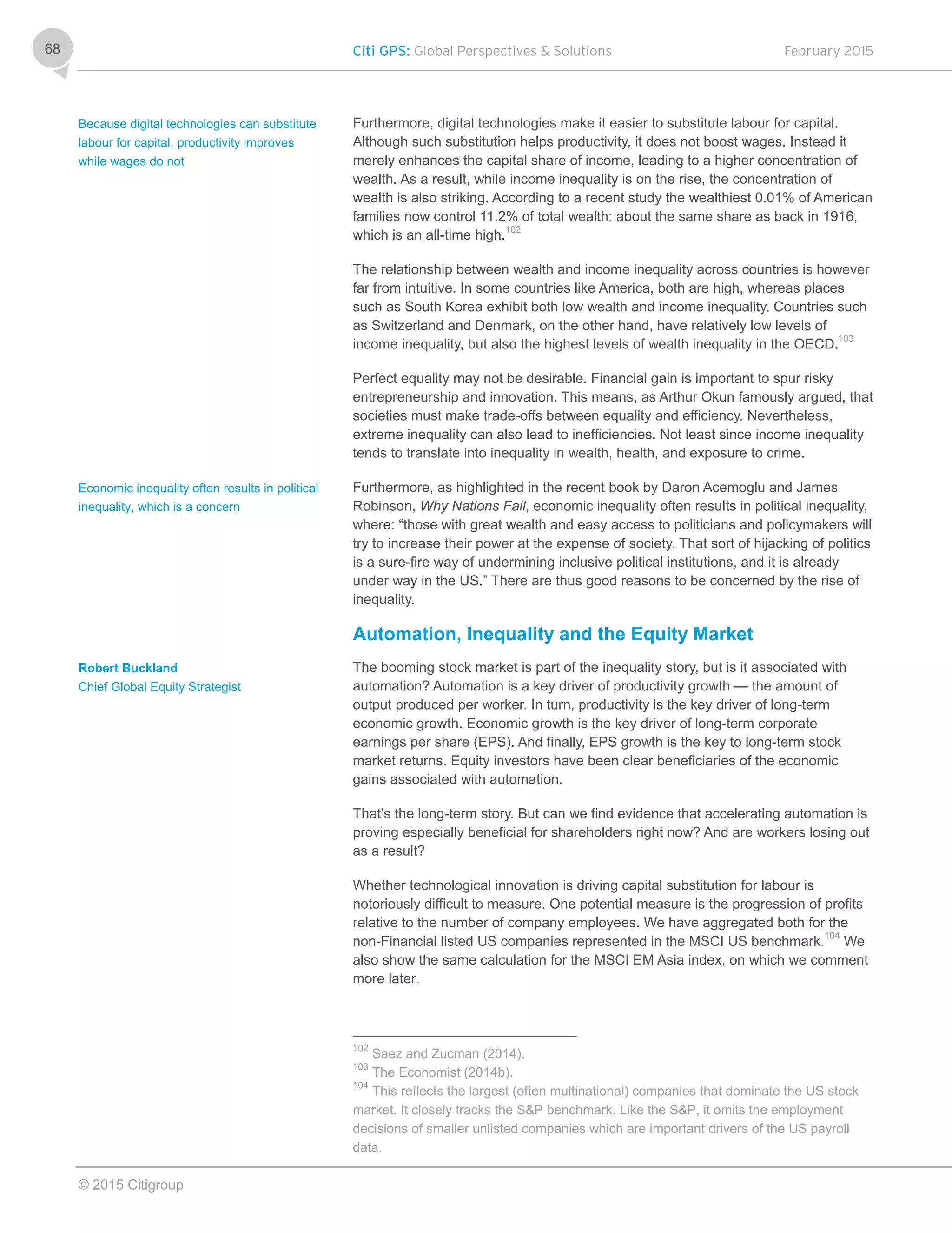 Citi GPS: Global Perspectives & Solutions February 2015
© 2015 Citigroup
68
Furthermore, digital technologies make it easier to substitute labour for capital.
Although such substitution helps productivity, it does not boost wages. Instead it
merely enhances the capital share of income, leading to a higher concentration of
wealth. As a result, while income inequality is on the rise, the concentration of
wealth is also striking. According to a recent study the wealthiest 0.01% of American
families now control 11.2% of total wealth: about the same share as back in 1916,
which is an all-time high.102
The relationship between wealth and income inequality across countries is however
far from intuitive. In some countries like America, both are high, whereas places
such as South Korea exhibit both low wealth and income inequality. Countries such
as Switzerland and Denmark, on the other hand, have relatively low levels of
income inequality, but also the highest levels of wealth inequality in the OECD.103
Perfect equality may not be desirable. Financial gain is important to spur risky
entrepreneurship and innovation. This means, as Arthur Okun famously argued, that
societies must make trade-offs between equality and efficiency. Nevertheless,
extreme inequality can also lead to inefficiencies. Not least since income inequality
tends to translate into inequality in wealth, health, and exposure to crime.
Furthermore, as highlighted in the recent book by Daron Acemoglu and James
Robinson, Why Nations Fail, economic inequality often results in political inequality,
where: “those with great wealth and easy access to politicians and policymakers will
try to increase their power at the expense of society. That sort of hijacking of politics
is a sure-fire way of undermining inclusive political institutions, and it is already
under way in the US.” There are thus good reasons to be concerned by the rise of
inequality.
Automation, Inequality and the Equity Market
The booming stock market is part of the inequality story, but is it associated with
automation? Automation is a key driver of productivity growth — the amount of
output produced per worker. In turn, productivity is the key driver of long-term
economic growth. Economic growth is the key driver of long-term corporate
earnings per share (EPS). And finally, EPS growth is the key to long-term stock
market returns. Equity investors have been clear beneficiaries of the economic
gains associated with automation.
That’s the long-term story. But can we find evidence that accelerating automation is
proving especially beneficial for shareholders right now? And are workers losing out
as a result?
Whether technological innovation is driving capital substitution for labour is
notoriously difficult to measure. One potential measure is the progression of profits
relative to the number of company employees. We have aggregated both for the
non-Financial listed US companies represented in the MSCI US benchmark.104
We
also show the same calculation for the MSCI EM Asia index, on which we comment
more later.
102
Saez and Zucman (2014).
103
The Economist (2014b).
104
This reflects the largest (often multinational) companies that dominate the US stock
market. It closely tracks the S&P benchmark. Like the S&P, it omits the employment
decisions of smaller unlisted companies which are important drivers of the US payroll
data.
Because digital technologies can substitute
labour for capital, productivity improves
while wages do not
Economic inequality often results in political
inequality, which is a concern
Robert Buckland
Chief Global Equity Strategist
 