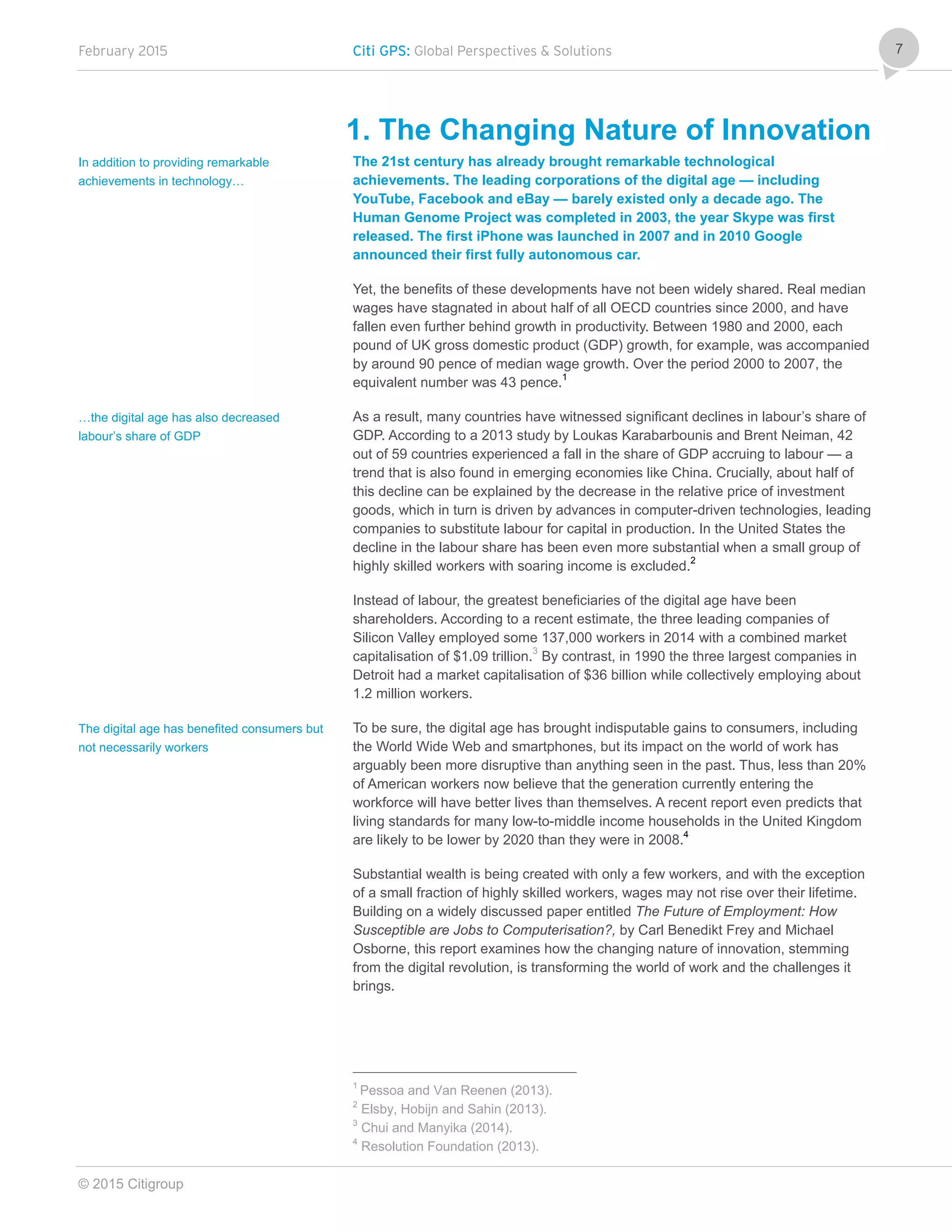 February 2015 Citi GPS: Global Perspectives & Solutions
© 2015 Citigroup
7
1. The Changing Nature of Innovation
The 21st century has already brought remarkable technological
achievements. The leading corporations of the digital age — including
YouTube, Facebook and eBay — barely existed only a decade ago. The
Human Genome Project was completed in 2003, the year Skype was first
released. The first iPhone was launched in 2007 and in 2010 Google
announced their first fully autonomous car.
Yet, the benefits of these developments have not been widely shared. Real median
wages have stagnated in about half of all OECD countries since 2000, and have
fallen even further behind growth in productivity. Between 1980 and 2000, each
pound of UK gross domestic product (GDP) growth, for example, was accompanied
by around 90 pence of median wage growth. Over the period 2000 to 2007, the
equivalent number was 43 pence.1
As a result, many countries have witnessed significant declines in labour’s share of
GDP. According to a 2013 study by Loukas Karabarbounis and Brent Neiman, 42
out of 59 countries experienced a fall in the share of GDP accruing to labour — a
trend that is also found in emerging economies like China. Crucially, about half of
this decline can be explained by the decrease in the relative price of investment
goods, which in turn is driven by advances in computer-driven technologies, leading
companies to substitute labour for capital in production. In the United States the
decline in the labour share has been even more substantial when a small group of
highly skilled workers with soaring income is excluded.2
Instead of labour, the greatest beneficiaries of the digital age have been
shareholders. According to a recent estimate, the three leading companies of
Silicon Valley employed some 137,000 workers in 2014 with a combined market
capitalisation of $1.09 trillion.3
By contrast, in 1990 the three largest companies in
Detroit had a market capitalisation of $36 billion while collectively employing about
1.2 million workers.
To be sure, the digital age has brought indisputable gains to consumers, including
the World Wide Web and smartphones, but its impact on the world of work has
arguably been more disruptive than anything seen in the past. Thus, less than 20%
of American workers now believe that the generation currently entering the
workforce will have better lives than themselves. A recent report even predicts that
living standards for many low-to-middle income households in the United Kingdom
are likely to be lower by 2020 than they were in 2008.4
Substantial wealth is being created with only a few workers, and with the exception
of a small fraction of highly skilled workers, wages may not rise over their lifetime.
Building on a widely discussed paper entitled The Future of Employment: How
Susceptible are Jobs to Computerisation?, by Carl Benedikt Frey and Michael
Osborne, this report examines how the changing nature of innovation, stemming
from the digital revolution, is transforming the world of work and the challenges it
brings.
1
Pessoa and Van Reenen (2013).
2
Elsby, Hobijn and Sahin (2013).
3
Chui and Manyika (2014).
4
Resolution Foundation (2013).
In addition to providing remarkable
achievements in technology…
…the digital age has also decreased
labour’s share of GDP
The digital age has benefited consumers but
not necessarily workers
 