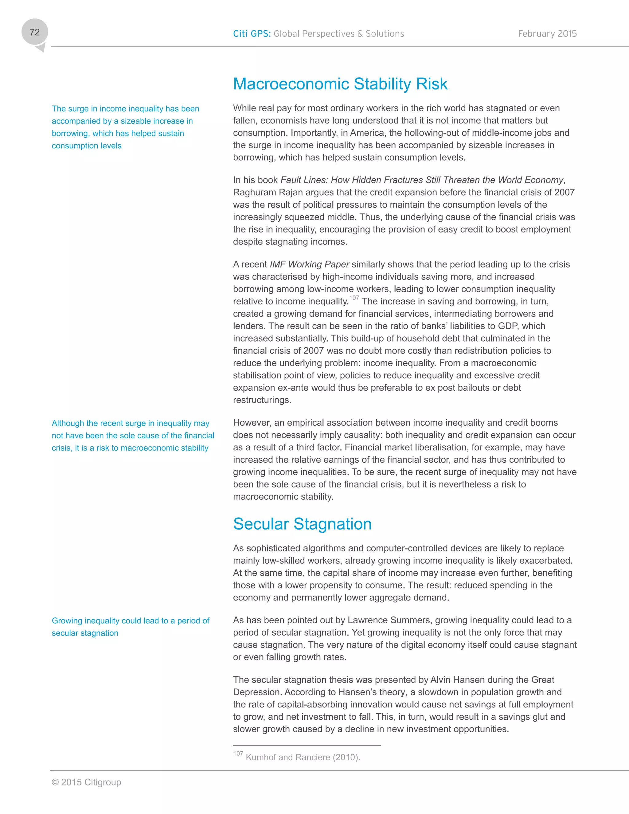 Citi GPS: Global Perspectives & Solutions February 2015
© 2015 Citigroup
72
Macroeconomic Stability Risk
While real pay for most ordinary workers in the rich world has stagnated or even
fallen, economists have long understood that it is not income that matters but
consumption. Importantly, in America, the hollowing-out of middle-income jobs and
the surge in income inequality has been accompanied by sizeable increases in
borrowing, which has helped sustain consumption levels.
In his book Fault Lines: How Hidden Fractures Still Threaten the World Economy,
Raghuram Rajan argues that the credit expansion before the financial crisis of 2007
was the result of political pressures to maintain the consumption levels of the
increasingly squeezed middle. Thus, the underlying cause of the financial crisis was
the rise in inequality, encouraging the provision of easy credit to boost employment
despite stagnating incomes.
A recent IMF Working Paper similarly shows that the period leading up to the crisis
was characterised by high-income individuals saving more, and increased
borrowing among low-income workers, leading to lower consumption inequality
relative to income inequality.107
The increase in saving and borrowing, in turn,
created a growing demand for financial services, intermediating borrowers and
lenders. The result can be seen in the ratio of banks’ liabilities to GDP, which
increased substantially. This build-up of household debt that culminated in the
financial crisis of 2007 was no doubt more costly than redistribution policies to
reduce the underlying problem: income inequality. From a macroeconomic
stabilisation point of view, policies to reduce inequality and excessive credit
expansion ex-ante would thus be preferable to ex post bailouts or debt
restructurings.
However, an empirical association between income inequality and credit booms
does not necessarily imply causality: both inequality and credit expansion can occur
as a result of a third factor. Financial market liberalisation, for example, may have
increased the relative earnings of the financial sector, and has thus contributed to
growing income inequalities. To be sure, the recent surge of inequality may not have
been the sole cause of the financial crisis, but it is nevertheless a risk to
macroeconomic stability.
Secular Stagnation
As sophisticated algorithms and computer-controlled devices are likely to replace
mainly low-skilled workers, already growing income inequality is likely exacerbated.
At the same time, the capital share of income may increase even further, benefiting
those with a lower propensity to consume. The result: reduced spending in the
economy and permanently lower aggregate demand.
As has been pointed out by Lawrence Summers, growing inequality could lead to a
period of secular stagnation. Yet growing inequality is not the only force that may
cause stagnation. The very nature of the digital economy itself could cause stagnant
or even falling growth rates.
The secular stagnation thesis was presented by Alvin Hansen during the Great
Depression. According to Hansen’s theory, a slowdown in population growth and
the rate of capital-absorbing innovation would cause net savings at full employment
to grow, and net investment to fall. This, in turn, would result in a savings glut and
slower growth caused by a decline in new investment opportunities.
107
Kumhof and Ranciere (2010).
The surge in income inequality has been
accompanied by a sizeable increase in
borrowing, which has helped sustain
consumption levels
Although the recent surge in inequality may
not have been the sole cause of the financial
crisis, it is a risk to macroeconomic stability
Growing inequality could lead to a period of
secular stagnation
 