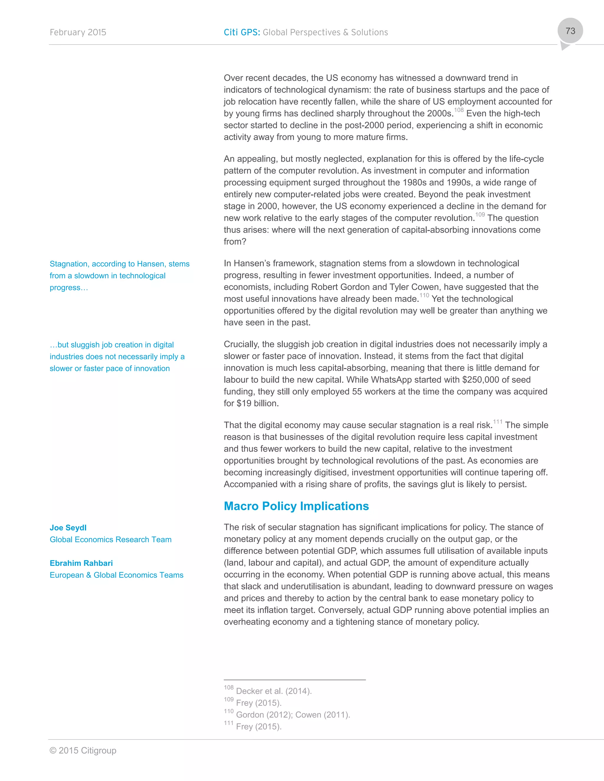 February 2015 Citi GPS: Global Perspectives & Solutions
© 2015 Citigroup
73
Over recent decades, the US economy has witnessed a downward trend in
indicators of technological dynamism: the rate of business startups and the pace of
job relocation have recently fallen, while the share of US employment accounted for
by young firms has declined sharply throughout the 2000s.108
Even the high-tech
sector started to decline in the post-2000 period, experiencing a shift in economic
activity away from young to more mature firms.
An appealing, but mostly neglected, explanation for this is offered by the life-cycle
pattern of the computer revolution. As investment in computer and information
processing equipment surged throughout the 1980s and 1990s, a wide range of
entirely new computer-related jobs were created. Beyond the peak investment
stage in 2000, however, the US economy experienced a decline in the demand for
new work relative to the early stages of the computer revolution.109
The question
thus arises: where will the next generation of capital-absorbing innovations come
from?
In Hansen’s framework, stagnation stems from a slowdown in technological
progress, resulting in fewer investment opportunities. Indeed, a number of
economists, including Robert Gordon and Tyler Cowen, have suggested that the
most useful innovations have already been made.110
Yet the technological
opportunities offered by the digital revolution may well be greater than anything we
have seen in the past.
Crucially, the sluggish job creation in digital industries does not necessarily imply a
slower or faster pace of innovation. Instead, it stems from the fact that digital
innovation is much less capital-absorbing, meaning that there is little demand for
labour to build the new capital. While WhatsApp started with $250,000 of seed
funding, they still only employed 55 workers at the time the company was acquired
for $19 billion.
That the digital economy may cause secular stagnation is a real risk.111
The simple
reason is that businesses of the digital revolution require less capital investment
and thus fewer workers to build the new capital, relative to the investment
opportunities brought by technological revolutions of the past. As economies are
becoming increasingly digitised, investment opportunities will continue tapering off.
Accompanied with a rising share of profits, the savings glut is likely to persist.
Macro Policy Implications
The risk of secular stagnation has significant implications for policy. The stance of
monetary policy at any moment depends crucially on the output gap, or the
difference between potential GDP, which assumes full utilisation of available inputs
(land, labour and capital), and actual GDP, the amount of expenditure actually
occurring in the economy. When potential GDP is running above actual, this means
that slack and underutilisation is abundant, leading to downward pressure on wages
and prices and thereby to action by the central bank to ease monetary policy to
meet its inflation target. Conversely, actual GDP running above potential implies an
overheating economy and a tightening stance of monetary policy.
108
Decker et al. (2014).
109
Frey (2015).
110
Gordon (2012); Cowen (2011).
111
Frey (2015).
Stagnation, according to Hansen, stems
from a slowdown in technological
progress…
…but sluggish job creation in digital
industries does not necessarily imply a
slower or faster pace of innovation
Joe Seydl
Global Economics Research Team
Ebrahim Rahbari
European & Global Economics Teams
 