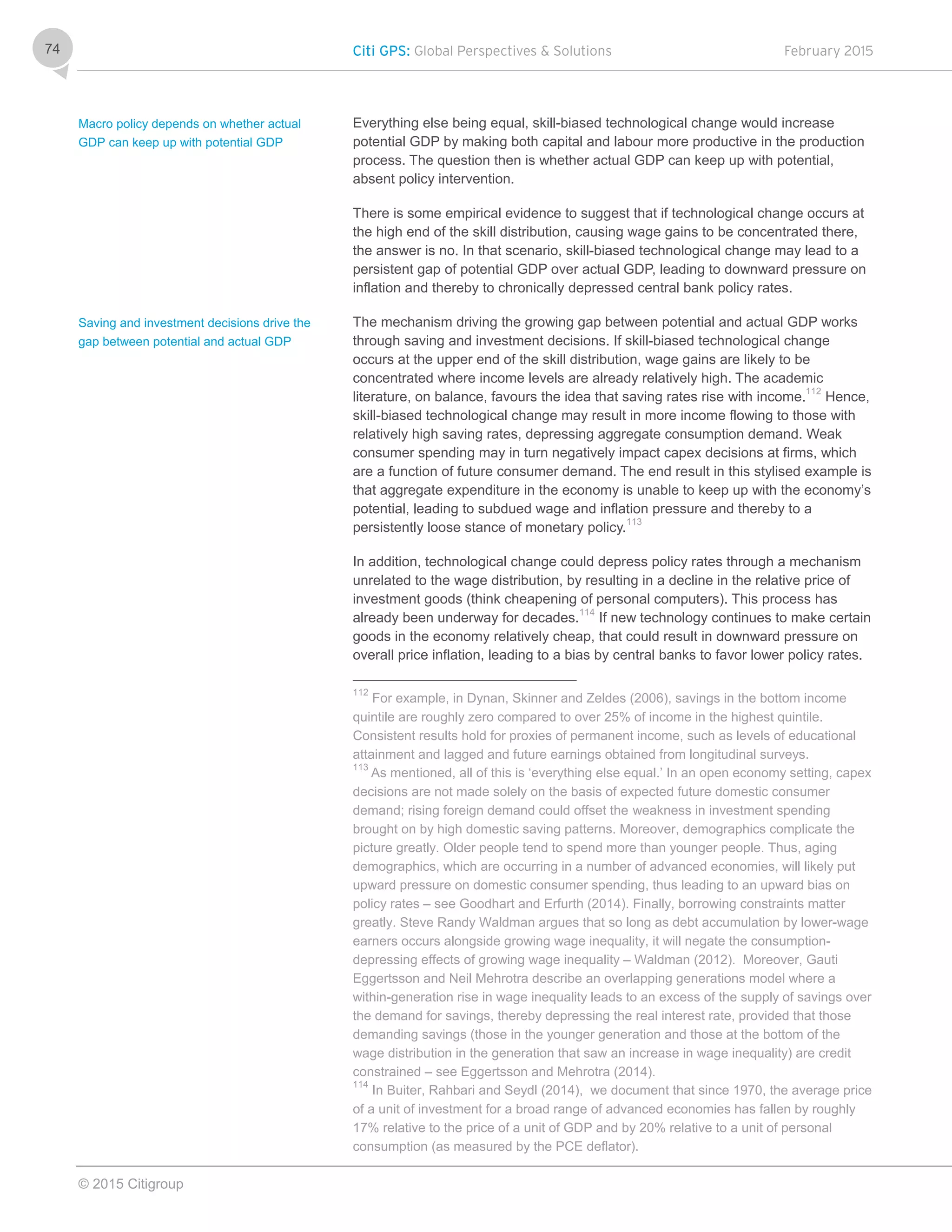 Citi GPS: Global Perspectives & Solutions February 2015
© 2015 Citigroup
74
Everything else being equal, skill-biased technological change would increase
potential GDP by making both capital and labour more productive in the production
process. The question then is whether actual GDP can keep up with potential,
absent policy intervention.
There is some empirical evidence to suggest that if technological change occurs at
the high end of the skill distribution, causing wage gains to be concentrated there,
the answer is no. In that scenario, skill-biased technological change may lead to a
persistent gap of potential GDP over actual GDP, leading to downward pressure on
inflation and thereby to chronically depressed central bank policy rates.
The mechanism driving the growing gap between potential and actual GDP works
through saving and investment decisions. If skill-biased technological change
occurs at the upper end of the skill distribution, wage gains are likely to be
concentrated where income levels are already relatively high. The academic
literature, on balance, favours the idea that saving rates rise with income.112
Hence,
skill-biased technological change may result in more income flowing to those with
relatively high saving rates, depressing aggregate consumption demand. Weak
consumer spending may in turn negatively impact capex decisions at firms, which
are a function of future consumer demand. The end result in this stylised example is
that aggregate expenditure in the economy is unable to keep up with the economy’s
potential, leading to subdued wage and inflation pressure and thereby to a
persistently loose stance of monetary policy.113
In addition, technological change could depress policy rates through a mechanism
unrelated to the wage distribution, by resulting in a decline in the relative price of
investment goods (think cheapening of personal computers). This process has
already been underway for decades.114
If new technology continues to make certain
goods in the economy relatively cheap, that could result in downward pressure on
overall price inflation, leading to a bias by central banks to favor lower policy rates.
112
For example, in Dynan, Skinner and Zeldes (2006), savings in the bottom income
quintile are roughly zero compared to over 25% of income in the highest quintile.
Consistent results hold for proxies of permanent income, such as levels of educational
attainment and lagged and future earnings obtained from longitudinal surveys.
113
As mentioned, all of this is ‘everything else equal.’ In an open economy setting, capex
decisions are not made solely on the basis of expected future domestic consumer
demand; rising foreign demand could offset the weakness in investment spending
brought on by high domestic saving patterns. Moreover, demographics complicate the
picture greatly. Older people tend to spend more than younger people. Thus, aging
demographics, which are occurring in a number of advanced economies, will likely put
upward pressure on domestic consumer spending, thus leading to an upward bias on
policy rates – see Goodhart and Erfurth (2014). Finally, borrowing constraints matter
greatly. Steve Randy Waldman argues that so long as debt accumulation by lower-wage
earners occurs alongside growing wage inequality, it will negate the consumption-
depressing effects of growing wage inequality – Waldman (2012). Moreover, Gauti
Eggertsson and Neil Mehrotra describe an overlapping generations model where a
within-generation rise in wage inequality leads to an excess of the supply of savings over
the demand for savings, thereby depressing the real interest rate, provided that those
demanding savings (those in the younger generation and those at the bottom of the
wage distribution in the generation that saw an increase in wage inequality) are credit
constrained – see Eggertsson and Mehrotra (2014).
114
In Buiter, Rahbari and Seydl (2014), we document that since 1970, the average price
of a unit of investment for a broad range of advanced economies has fallen by roughly
17% relative to the price of a unit of GDP and by 20% relative to a unit of personal
consumption (as measured by the PCE deflator).
Macro policy depends on whether actual
GDP can keep up with potential GDP
Saving and investment decisions drive the
gap between potential and actual GDP
 