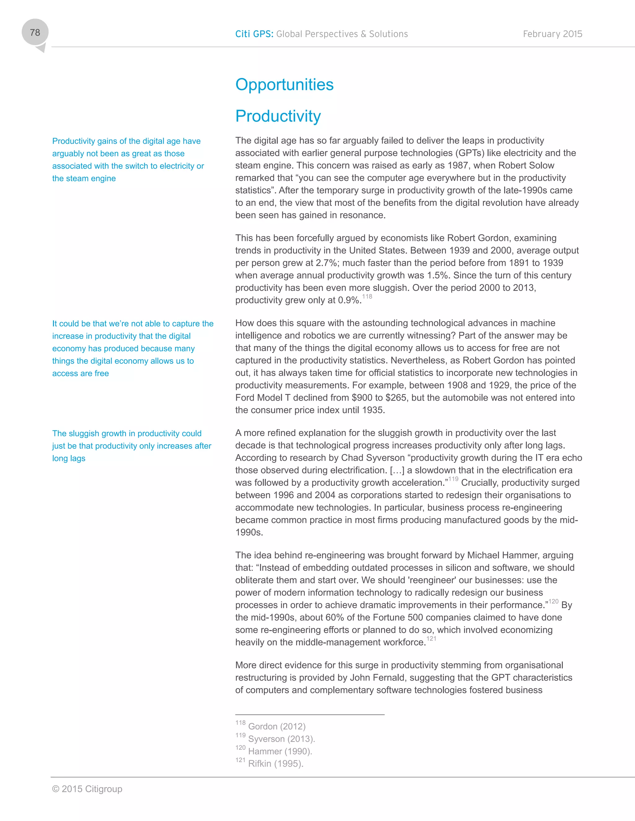 Citi GPS: Global Perspectives & Solutions February 2015
© 2015 Citigroup
78
Opportunities
Productivity
The digital age has so far arguably failed to deliver the leaps in productivity
associated with earlier general purpose technologies (GPTs) like electricity and the
steam engine. This concern was raised as early as 1987, when Robert Solow
remarked that “you can see the computer age everywhere but in the productivity
statistics”. After the temporary surge in productivity growth of the late-1990s came
to an end, the view that most of the benefits from the digital revolution have already
been seen has gained in resonance.
This has been forcefully argued by economists like Robert Gordon, examining
trends in productivity in the United States. Between 1939 and 2000, average output
per person grew at 2.7%; much faster than the period before from 1891 to 1939
when average annual productivity growth was 1.5%. Since the turn of this century
productivity has been even more sluggish. Over the period 2000 to 2013,
productivity grew only at 0.9%.118
How does this square with the astounding technological advances in machine
intelligence and robotics we are currently witnessing? Part of the answer may be
that many of the things the digital economy allows us to access for free are not
captured in the productivity statistics. Nevertheless, as Robert Gordon has pointed
out, it has always taken time for official statistics to incorporate new technologies in
productivity measurements. For example, between 1908 and 1929, the price of the
Ford Model T declined from $900 to $265, but the automobile was not entered into
the consumer price index until 1935.
A more refined explanation for the sluggish growth in productivity over the last
decade is that technological progress increases productivity only after long lags.
According to research by Chad Syverson “productivity growth during the IT era echo
those observed during electrification. […] a slowdown that in the electrification era
was followed by a productivity growth acceleration.”119
Crucially, productivity surged
between 1996 and 2004 as corporations started to redesign their organisations to
accommodate new technologies. In particular, business process re-engineering
became common practice in most firms producing manufactured goods by the mid-
1990s.
The idea behind re-engineering was brought forward by Michael Hammer, arguing
that: “Instead of embedding outdated processes in silicon and software, we should
obliterate them and start over. We should 'reengineer' our businesses: use the
power of modern information technology to radically redesign our business
processes in order to achieve dramatic improvements in their performance.”120
By
the mid-1990s, about 60% of the Fortune 500 companies claimed to have done
some re-engineering efforts or planned to do so, which involved economizing
heavily on the middle-management workforce.121
More direct evidence for this surge in productivity stemming from organisational
restructuring is provided by John Fernald, suggesting that the GPT characteristics
of computers and complementary software technologies fostered business
118
Gordon (2012)
119
Syverson (2013).
120
Hammer (1990).
121
Rifkin (1995).
Productivity gains of the digital age have
arguably not been as great as those
associated with the switch to electricity or
the steam engine
It could be that we’re not able to capture the
increase in productivity that the digital
economy has produced because many
things the digital economy allows us to
access are free
The sluggish growth in productivity could
just be that productivity only increases after
long lags
 